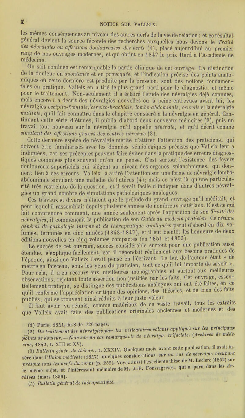 les mêmes conséquences au niveau des autres nerfs de la vie de relation ; et ce résultat général devient la source féconde des recherches auxquellps nous devons le Traité des névralgies ou affections douloureuses des nerfs (1), placé aujourd'hui au premier rang de nos ouvrages modernes, et qui obtint en 1847 le prix Itard à l'Académie de médecine. On sait combien est remarquable la partie clinique de cet ouvrage. La distinction de la douleur en spontanée et en provoquée, et l'indication précise des points anato- miques où cette dernière est produite par la pression, sont des notions fondamen- tales en pratique. Valleix en a tiré le plus grand parti pour le diagnostic, et même pour le traitement. Non-seulement il a éclairé l'étude des névralgies déjà connues, mais encore il a décrit des névralgies nouvelles ou à peine entrevues avant lui, les névralgies occipito-fronlale,'cervico-brachiale, lombo-abdominale, crurale et la névralgie multiple, qu'il fait connaître dans le chapitre consacré à la névralgie en général. Con- tinuant cette série d'études, il publia d'abord deux nouveaux mémoires (2), puis un travail tout nouveau sur la névralgie qu'il appelle générale, et qu'il décrit comme simulant des affections graves des centres nerveux (3). Cette dernière espèce de névralgie mérite d'attirer l'attention des praticiens, qui doivent être familiarisés avec les données sémiologiques précises que Valleix leur a indiquées, car ses préceptes peuvent faire éviter dans la pratique des erreurs diagnos- tiques commises plus souvent qu'on ne pense. C'est surtout l'existence des foyers douloureux superficiels qui siègent au niveau des organes splanchniques, qui don- nent lieu à ces erreurs. Valleix a attiré l'attention sur une forme de névralgie lombo- abdominale simulant une maladie de l'utérus (4); mais ce n'est là qu'une particula- rité très restreinte de la question, et il serait facile d'indiquer dans d'autres névral- gies un grand nombre de simulations pathologiques analogues. Ces travaux si divers n'étaient que le prélude du grand ouvrage qu'il méditait, et pour lequel il rassemblait depuis plusieurs années de nombreux matériaux. C'est ce qui fait comprendre comment, une année seulement après l'apparition de son Traité des névralgies, il commençait la publication de son Guide du médecin praticien. Ce résumé général de pathologie interne et de thérapeutique appliquées parut d'abord en dix vo- lumes, terminés en cinq années (1843-1 847), et il eut bientôt les honneurs de deux éditions nouvelles en cinq volumes compactes (en 1851 et 1 853). Le succès de cet ouvrage, succès considérable surtout pour une publication aussi étendue, s'explique facilement, car il répondait réellement aux besoins pratiques de l'époque, ainsi que Valleix l'avait pensé en l'écrivant. Le but de l'auteur était « de mettre en faisceau, sous les yeux du praticien, tout ce qu'il lui importe de savoir ». Pour cela, il a eu recours aux meilleures monographies, et surtout aux meilleures observations, rejetant toute assertion non justifiée par les faits. Cet ouvrage, essen- tiellement pratique, se distingue des publications analogues qui ont été faites, en ce qu'il renferme l'appréciation critique des opinions, des théories, et de bien des taits publiés, qui se trouvent ainsi réduits à leur juste valeur. , . .. Il faut avoir vu réunis, comme matériaux de ce vaste travail, tous les extraits que Valleix avait faits des publications originales anciennes et modernes et des (1) Paris, ISil, in-8 de 720 pages. (2) Du traitement des névralgies par tes vésicatoires volants appliques sur les principaux foints de douleur.-Note sur un cas remarquable de névralgie trifaciale. {Archives de meic- fine, 1842, t. XIII et XV). în (3) Bulletin qénér. de thérap., U XXXIV. Quelques mois avant cette pubhcafon, ,1 avait in- séré dans VUnion médicale (18i7) quelques considérations sur un cas ^l^^^^^Jf ^^^^^^^ rresque tous les nerfs du corps (p. 252). Voyez aussi l'excellente thèse «^.^f ' ^^fj^^ le même sujet, et l'intéressant mémoire de M. J.-B. Fonssagnvcs, qui a paru dans les A, ehives (mars 1856). (/») Bulletin général de thérapeutique.