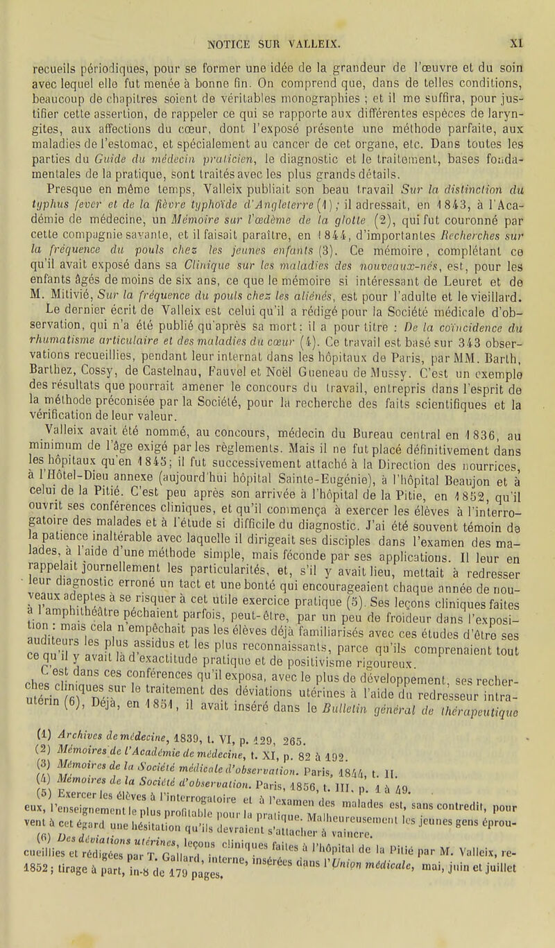 recueils périodiques, pour se former une idée de la grandeur de l'œuvre et du soin avec lequel elle fut menée à bonne fin. On comprend que, dans de telles conditions, beaucoup de chapitres soient de véritables monographies ; et il me suffira, pour jus- tifier cette assertion, de rappeler ce qui se rapporte aux différentes espèces de laryn- gites, aux affections du cœur, dont l'exposé présente une méthode parfaite, aux maladies de l'estomac, et spécialement au cancer de cet organe, etc. Dans toutes les parties du Guide du médecin praticien, le diagnostic et le traitement, bases foiida- mentales de la pratique, sont traités avec les plus grands détails. Presque en même temps, Valleix publiait son beau travail Sur la distinction du typhus fever et de la fièvre typfwïde d'Angleterre [^l) ; il adressait, en 1 843, à l'Aca- démie de médecine, un Mémoire sur l'œdème de la glolte (2), qui fut couronné par celte compagnie savante, et il faisait paraître, en 1844, d'importantes Recherches sur la fréquence du pouls chez les jeunes enfants {3). Ce mémoire, complétant ce qu'il avait exposé dans sa Clinique sur les maladies des nouveaux-nés, est, pour les enfants âgés de moins de six ans, ce que le mémoire si intéressant de Leuret et de M. Milivié, Sur la fréquence du pouls chez les aliénés, est pour l'adulte et le vieillard. Le dernier écrit de Valleix est celui qu'il a rédigé pour la Société médicale d'ob- servation, qui n'a été publié qu'après sa mort: il a pour titre : De la coïncidence du rhumatisme articulaire et des maladies du cœur (4). Ce travail est basé sur 343 obser- vations recueillies, pendant leur internat dans les hôpitaux de Paris, par MM. Barlh, Barthez, Cossy, de Castelnau, Fauvel et Noël Gueneau de Mussy. C'est un oxemplô des résultats que pourrait amener le concours du travail, entrepris dans l'esprit de la méthode préconisée par la Société, pour la recherche des faits scientifiques et la vérification de leur valeur. Valleix avait été nommé, au concours, médecin du Bureau central en '1836, au mmimum de l'âge exigé parles règlements. Mais il ne fut placé définitivement dans les hôpitaux qu'en 1843; il fut successivement attaché à la Direction des nourrices, a l'Hôtel-Dieu annexe (aujourd'hui hôpital Sainte-Eugénie), à l'hôpital Beaujon et à celui de la Pitié. C'est peu après son arrivée à l'hôpital de la Pitié, en ISSS, qu'il ouvrit ses conférences cliniques, et qu'il commença à exercer les élèves à l'interro- gatoire des malades et à l'étude si difficile du diagnostic. J'ai été souvent témoin de a patience inaltérable avec laquelle il dirigeait ses disciples dans l'examen des ma- Jacles a 1 aide d une méthode simple, mais féconde par ses appHcatious. Il leur en rappelait journellement les particularités, et, s'il y avait lieu, mettait à redresser ■ leur diagnostic erroné un tact et une bonté qui encourageaient chaque année de nou- veaux adeptes à se risquer à cet utile exercice pratique (5). Ses leçons cliniques faites al amphithéâtre péchaient parfois, peut-être, par un peu de froideur dans l'exposi- anrJiJr?! ' 1  ^^^'^''^ P'^^ élèves déjà familiarisés avec ces études d'être ses ceau'iTv rJnL'''^r.V'' f' ■■^connaissants, parce qu'ils comprenaient tout ce qu 11 y avait la d exactitude pratique et de positivisme rigoureux ches 'dmtZ.ZrTf''r' f 'T''' P'' développement, ses recher- utérin (6), Deja, en 1 8b1, ,1 avait inséré dans le Bulletin général de thérapeutique (1) Archives demCdecine, 1839, t. VI, p. 129, 265. (2) Mémoires de l'Académie de maecine, t. XI, p 82 ù 19' (3) Mémoires de la Société médicale d'observation. Paris, isW, t. II ià) Memou-es de la Société d'observation. Paris. 1856, t. III, p. i tu^ 1852, tirage ù j' J'^'