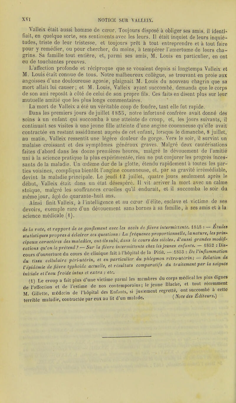 Valleix élail aussi homme de cœur. Toujours disposé à obliger ses amis, il identi- fiait, en quelque sorte, ses sentiments avec les leurs. Il était inquiet de leurs inquié- tudes, triste de leur tristesse, et toujours prêt à tout entreprendre et à tout faire pour y remédier, ou pour cliercher, du moins, à tempérer l'amertume de leurs cha- grins. Sa famille tout entière, et, parmi ses amis, M. Louis en particulier, en ont eu de touchantes preuves. L'affection profonde et réciproque que se vouaient depuis si longtemps Valleix et M. Louis était connue de tous. Notre malheureux collègue, se trouvant en proie aux angoisses d'une douloureuse agonie, plaignait M. Louis du nouveau chagrin que sa mort allait lui causer; et M. Louis, Valleix ayant succombé, demanda que le corps de son ami reposât à côté de celui de son propre fils. Ces faits en disent plus sur leur mutuelle amitié que les plus longs commentaires. La mort de Valleix a été un véritable coup de foudre, tant elle fut rapide. Dans les premiers jours de juillet 1 855, notre infortuné confrère avait donné des soins à un enfant qui succomba à une atteinte de croup, et, les jours suivants, il continuait ses visites à une jeune fille atteinte d'une angine couenneuse qu'elle avait contractée en restant assidûment auprès de cet enfant, lorsque le dimanche, 8 juillet, au matin, Valleix ressentit une légère douleur de gorge. Vers le soir, il survint un malaise croissant et des symptômes généraux graves. Malgré deux cautérisations faites d'abord dans les douze premières heures, malgré le dévouement de l'amitié uni à la science pratique la plus expérimentée, rien ne put conjurer les progrès inces- sants de la maladie. Un œdème dur de la glotte, étendu rapidement à toutes les par- ties voisines, compliqua bientôt l'angine couenneuse, et, par sa gravité irrémédiable, devint la maladie principale. Le jeudi 12 juillet, quatre jours seulement après le début, Valleix était dans un état désespéré. Il vit arriver la mort avec un calme stoïque, malgré les souffrances cruelles qu'il éndurait, et il succomba le soir du môme jour, âgé de quarante-huit ans. Ainsi finit Valleix, à l'intelligence et au cœur d'élite, esclave et victime de ses devoirs, exemple rare d'un dévouement sans bornes à sa famille, à ses amis et à la science médicale (-1). de la rate, et rapport de ce gonflement avec les accès de fièvre intermiitentc. 1848 : — Études statistiques propres à éclairer ces questions: La fréquence proportiotuielle, lanature, les prin- cipaux caractères des maladies, out ils subi, dans le cours des siècles, d'aussi grandes modifi- cations qu'on le prétend?-Sur la fièvre intermittente chez les jeunes enfants. - 1852 : Dis- cours d'ouverture du cours de clinique fait !x l'hôpilal de la Pitié. - 1853 : De l'inflammation du tissu cellulaire péri-utérin, et en particulier du phlegmon rùlro-ulcrin ; - Relation de l'épidémie de fièvre typhoïde actuelle, et résultats comparatifs du traitement par la saignée initiale et l'eau froide inlus et extra : etc. Il) Le croup a fait plus d'une victime parmi les membres du corps médical les plus dignes de l'alleclion et de l'estime de nos contemporains; le jeune Dlache, et tout récemment M Gillette, médecin de l'hôpital des Enf.nls, si justement regretté ont succombé à celte terrible maladie, contractée par eux au lit d'un malade. ( Note des LdUeurs.)