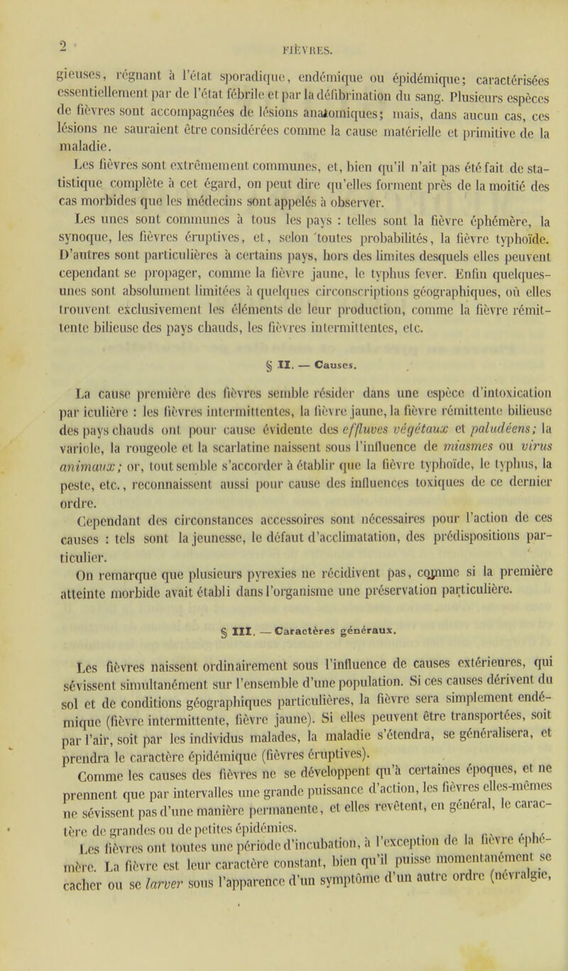 riteVHES. giousos, rc'-giiaiit à l'ôlat sporadi([iio, ciidéinique ou épidémique; caractérisées csscntioUonu'iil. pai- do l'état fébrile et par la défibi iiialion du sang. Plusieurs espèces de fièvres sont accompagnées de lésions analomiqucs; mais, dans aucun cas, ces lésions ne sauraient être considérées comme la cause matérielle et primitive de la maladie. Les fièvres sont extrêmement communes, et, bien qu'il n'ait pas été fait de sta- tistique complète à cet égard, on peut dire ([u'elles forment près de la moitié des cas morbides que les médecins sont appelés à observer. Les unes sont communes à tous les pays : telles sont la fièvre éphémère, la synoque, les fièvres éruptives, et, selon 'toutes probabilités, la fièvr(' typhoïde. D'autres sont particulières à certains pays, hors des limites desquels elles peuvent cependant se ])ropager, comme la fièvre jaune, le typhus fcver. Enfin quekiues- unes sont absoimnent limitées à quelques circonscriptions géograpliiques, où elles trouvent exclusivement les éléments de leur production, comme la fièvre rémit- tente biUeusc des pays chauds, les fièvres intermittentes, etc. § .11. — Causes. La cause première des fièvres semble résider dans une espèce d'intoxication par iculiôre : les fièvres intermittentes, la fièvre jaune, la fièvre rémittente bilieuse des pays chauds ont pour cause évidente dus effluves végétaux et paludéens; la variole, la rougeole et la scarlatine naissent sous l'inlluence de miasmes ou virus animaux; or, tout semble s'accorder à établir que la fièvre typhoïde, le typhus, la peste, etc., reconnaissent aussi pour cause des iniluences toxiques de ce dernier ordre. Cependant des ciiconslances accessoires sont nécessaires pour l'action de ces causes : tels sont la jeunesse, le défaut d'acclimatation, des prédispositions pai-- ticulier. On remarque que plusieurs pyrexies ne récidivent pas, cojnme si la première atteinte morbide avait établi dans l'organisme une préservation particulière. § m. —Caractères généraux. Les fièvres naissent ordinairement sous l'influence de causes extérieures, qui sévissent simultanément sur l'ensemble d'une population. Si ces causes dérivent du sol et de conditions géographiques particulières, la fièvre sera simplement endé- mique (fièvre intermittente, fièvre jaune). Si elles peuvent être transportées, soit par l'air, soit par les individus malades, la maladie s'étendra, se généralisera, et prendi-a le caractère épidémique (fièvres éruptives). Comme les causes des fièvres ne se développent qu'à certaines époques, et ne prennent que par intervalles une grande puissance d'action, les fièvres elles-mêmes ne sévissent pas d'une manière permanente, et elles revêtent, en général, le carac- tère do grandes ou de petites épidémies. , , r> rw Les lièvres ont toutes une période d'incubation, à l'exception de la fièvre éphé- mère La fièvre est leur caractère constant, bien qu'il puisse momentanément se cacher ou se larver sous l'apparence d'un symptôme d'un autre ordre (névralgie.