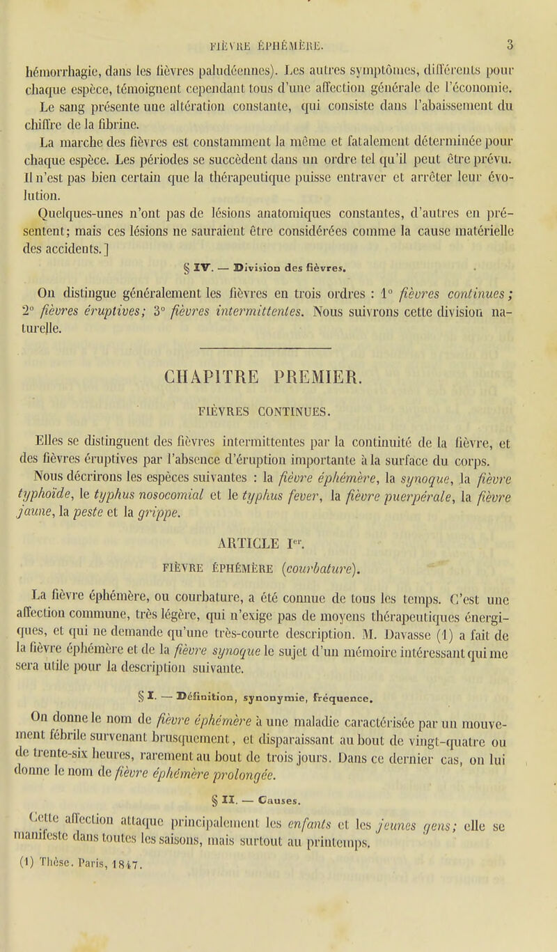 WÈVUE ÉPIIÉMÈIŒ. 3 hémorrhagie, dans les lièvres paludéennes). Les autres symptômes, dilïéreiils pour chaque espèce, témoignent cependant tous d'une affection générale de l'économie. Le sang présente une altération constante, (fui consiste dans l'abaissement du cliiffrc de la fibrine. La marche des fièvres est constamment la môme et fatalement déterminée pour chaque espèce. Les périodes se succèdent dans un ordi-e tel qu'il peut être prévu. Il n'est pas bien certain que la thérapeutique puisse entraver et arrêter leur évo- lution. Quelques-unes n'ont pas de lésions anatomiques constantes, d'autres en pré- sentent; mais ces lésions ne sauraient être considérées comme la cause matérielle des accidents.] § IV. — Division des fièvres. Ou distingue généralement les fièvres en trois ordres : 1° fièvres continues; 2 fièvres éruptives; 3 fièvres intermittentes. Nous suivrons cette division na- turelle. CHAPITRE PREMIER. FIÈVRES CONTINUES. Elles se (hstinguent des fièvres intermittentes par la continuité de la fièvre, et des fièvres éruptives pai- l'absence d'éruption importante à la surface du corps. Nous décrirons les espèces suivantes : la fièvre éphémère, la synoque, la fièvre typhoïde, le typhus nosocomial et le typhus fever, la fièvre puerpérale, la fièvre jaune, la peste et la grippe. ARTICLE P'. FIÈVRE ÉPHÉMÈRE {courbature). La fièvre éphémère, ou courbature, a été comme de tous les temps. C'est une affection commune, très légère, qui n'exige pas de moyens thérapeutiques énergi- ques, et qui ne demande qu'une très-courte description. M. Bavasse (1) a fait de la fièvre épliémère et de la fièvre synoque le sujet d'un mémoire intéressant qui me sera utile pour la description suivante. § —Définition, synonymie, fréquence. On donne le nom de fièvre éphémère à une maladie caractérisée par un mouve- ment fébrile survenant brusquement, et disparaissant au bout de vingt-quatre ou de trente-six heures, rarement au bout de trois jours. Dans ce dernier cas, on lui donne le nom de fièvre éphémère prolongée. § II. — Causes. Cette affection attaque princi|)alement les enfants et les ^ames gens; elle se mamfestc dans toutes les saisons, mais surtout au printemps.