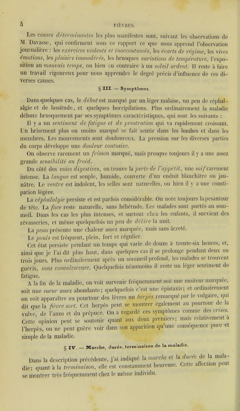 Les causes déterminantes les plus manifestes sont, suivant les observations de M. Davasse, qui confirment sous ce rapport ce que nous apprend l'observation journalière : les exercices violents et inaccoutumés, les écarts de régime, les vives émotions, les plaisirs immodérés, les brusques variations de température, l'expo- sition au mauvais temps, ou bien au contraire à un soleil ardent. Il reste à faire un travail rigoureux pour nous apprendre le degré précis d'influence de ces di- verses causes. § III. — Symptômes. Dans quelques cas, le début est marqué par un léger malaise, un peu de céphal- algie et de lassitude, et quelques horripilations. Plus ordinairement la maladie débute brusquement par ses symptômes caractéristiques, qui sont les suivants : Il y a un sentiment de fatigue et de prosli^ation qui va rapidement croissant. Un brisement plus ou moins martpié se fait sentir dans les lombes et dans les membres. Les mouvements sont douloureux. La pression sur les diverses parties du corps développe une douleur contusive. On observe rarement un frisson marqué, mais presque toujours il y a une assez grande sensibilité au froid. Du côté des voies digestiues, on trouve la perte de l'appétit, une .so?/rarement intense. La langue est souple, humide, couverte d'un enduit blanchâtre ou jau- nâtre. Le ventre est indolent, les selles sont naturelles, ou bien il y a une consti- pation légère. La céphalalgie persiste et est parfois considérable. On note toujours la pesanteur de tête. La face reste naturelle, sans hébétude. Les malades sont portés au som- meil. Dans les cas les plus intenses, et surtout chez les enfants, il survient des rêvasseries, et même quelquefois un peu de délire la nuit. La peau présente une chaleur assez marquée, mais sans âcreté. Le pouls est fréquent, plein, fort et régulier. Cet état persiste pendant un temps qui varie de douze à trente-six heures, et, ainsi que je l'ai dit plus haut, dans quelques cas il se prolonge pendant deux ou trois jours. Plus ordinairement après un sonuneil profond, les malades se trouvent guéris, sans convalescence. Quelquefois néanmoins il reste un léger sentinu>nt de fatigue. A la fm de la maladie, on voit survenir fréquemment soit une mojteur mar([uee, soit mie sueur assez abondante; quelquefois c'est une épistaxis; et ordinairement on voit apparaître au pourtour des lèvres un herpès remaï qué par le vulgaire, (lui dit que la fièvre sort. Cet herpès peut se montrer également au pourtour de la vulve, de l'anus et du prépuce. On a regardé ces symptômes comme des crises. Cette opinion peut se soutenir quant aux deux premiers; mais relativement a l'herpès, on ne peut guère voir dans son apparition qu'une conséquence purent simple de la maladie. § IV. — Marche, durée, terminaison de la maladie. Dans la description précédente, j'ai indiqué la marche et la durée de la mala- die; ([uant h la terminaison, elle est constamment heureuse. Cette affection peut se montrer très fréquemment chez le même individu.