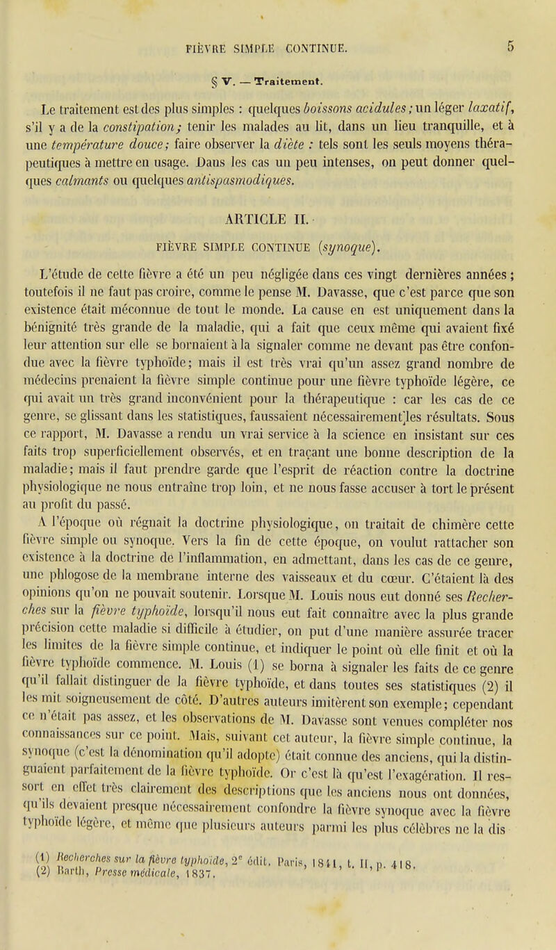 § V. — Traitement. Le traitement est des plus simples : quelques boissons acidulés ;na léger laxatif, s'il y a de la constipation; tenir les malades au lit, dans un lieu tranquille, et à une température douce; faire observer la diète : tels sont les seuls moyens théra- peutiques à mettre en usage. Dans les cas un peu intenses, on peut donner quel- ques calmants ou quelques antispasmodiques. ARTICLE IL FiîîVRE SIMPLE CONTINUE [synoqiie). L'étude de cette fièvre a été un peu négligée dans ces vingt dernières années ; toutefois il ne faut pas croire, comme le pense M. Davasse, que c'est parce que son existence était méconnue de tout le monde. La cause en est uniquement dans la bénignité très grande de la maladie, qui a fait que ceux même qui avaient fixé leur attention sur elle se bornaient à la signaler comme ne devant pas être confon- due avec la fièvre typhoïde ; mais il est très vrai c[u'un assez grand nombre de médecins prenaient la fièvre simple continue pour une fièvre typhoïde légère, ce qui avait un très grand inconvénient pour la thérapeutique : car les cas de ce genre, se glissant dans les statistiques, faussaient nécessairement]les résultats. Sous ce rapport, M. Davasse a rendu un vrai service à la science en insistant sur ces faits trop superficiellement observés, et en traçant une bonne description de la maladie; mais il faut prendre garde que l'esprit de réaction contre la doctrine physiologique ne nous entraîne trop loin, et ne nous fasse accuser à tort le présent au profit du passé. A l'époque où régnait la doctrine physiologique, on traitait de chimère cette fièvre simple ou synoque. Vers la fin de cette époque, on voulut rattacher son existence à la doctrine de l'inflammation, en admettant, dans les cas de ce genre, une phlogose de la membrane interne des vaisseaux et du cœur. C'étaient là des opinions qu'on ne pouvait soutenir. Lorsque M. Louis nous eut donné ses Recher- ches ?,\\v la fièvre typhoïde, lorsqu'il nous eut fait connaître avec la plus grande lirécision cette maladie si difficile à étudier, on put d'une manière assurée tracer les limites de la fièvre simple continue, et indiquer le point où elle finit et où la fièvre typhoïde commence. M. Louis (1) se borna à signaler les faits de ce genre qu'il fallait distinguer de la fièvre typhoïde, et dans toutes ses statistiques (2) il les mit soigneusement de côté. D'autres auteurs imitèrent son exemple; cependant ce n'était pas assez, et les observations de ^L Davasse sont venues compléter nos connaissances sur ce point. Mais, suivant cet auteur, la fièvre simple continue, la syno([ue (c'est la dénomination qu'il adopte) était connue des anciens, qui la distin- guaient parfaitement de la fièvre typhoïde. Or c'est là qu'est l'exagération. Il res- sort en eiïet très clairement des descriptions que les anciens nous ont données, qu'ils devaient presque nécessairement confondre la fièvre synoque avec la fièvre typhoïde légère, et même (jue plusieurs auteurs parmi les plus célèbres ne la dis (1) necherches sur la fièvre lyphoide, 2 6(lit. Paris, 18 U, t. Il, n 418 (2) liartli, Presse médicale, 183. ' 'i