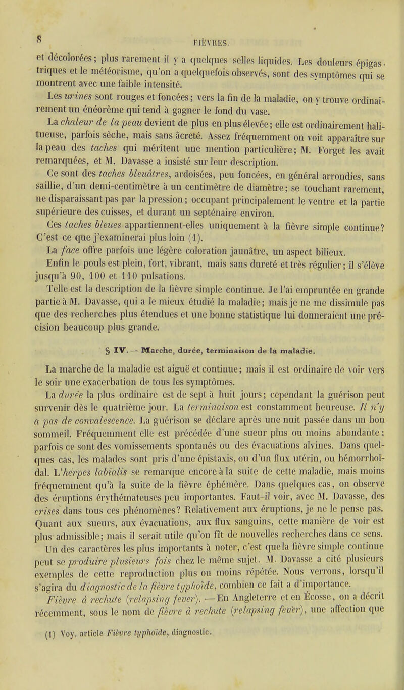  FliiVUES. et décolorées; plus rai-einent il y a qnol(|iics sollps liquides. Les douleurs épigas- triques et le météorisine, qu'on a quelquefois observés, sont des svmplômes cmi se montrent avec une faible intensité. Les urines sont rouges et foncées; vers la fm de la maladie, on y trouve ordinai- rement un énéorème qui tend à gagner le fond du vase. La chaleur de la peau devient de plus en plus élevée; elle est ordinairement hali- tueuse, parfois sèche, mais sans àcreté. Assez fréquemment on voit apparaître sur la peau des taches qui méritent une mention particulière; M. Forget les avait remarquées, et M. Davasse a insisté sur leur description. Ce sont des taches bleuâtres, ardoisées, peu foncées, en général arrondies, sans saillie, d'un demi-centimètre à un centimètre de diamètre; se touchant rarement, ne disparaissant pas par la pression; occupant principalement le ventre et la partie supérieure des cuisses, et durant un septénaire environ. Ces taches bleues appartiennent-elles uniquement h la fièvre simple continue? C'est ce que j'examinerai plus loin (1). La face offre parfois une légère coloration jaunâtre, un aspect bilieux. Enfin le pouls est plein, fort, vibrant, mais sans dureté et très régulier; il s'élève jusqu'à 90, 100 et HO pulsations. Telle est la description de la lièvre simple continue. Je l'ai empruntée en grande partie à M. Davasse, qui a le mieux étudié la maladie; mais je ne me dissimule pas que des recherches plus étendues et une bonne statistique lui donneraient une pré- cision beaucoup plus grande. § IV.— Marche, durée, terminaison de la maladie. La marche de la maladie est aiguë et continue; mais il est ordinaire de voir vers le soir une exacerbation de tous les symptômes. IjA durée la plus ordinaire est de sept à huit jours; cependant la guérîson peut survenir dès le quatrième jour. La terminaison est constamment heureuse. Il n'y a pas de convalescence. La guérison se déclare après une nuit passée dans un bon sommeil. Fréquemment elle est précédée d'une sueur plus ou moins abondante : parfois ce sont des vomissements spontanés ou des évacuations alvines. Dans quel- ques cas, les malades sont pris d'une épistaxis, ou d'un flux utérin, ou héniorrhoï- dal. Vherpes labialis se remarque encore à la suite de cette maladie, mais moins fréquemment qu'à la suite de la fièvre éphémère. Dans ([uelques cas, on observe des éruptions érythémateuses peu importantes. Faut-il voir, avec M. Davasse, des crïses dans tous ces phénomènes? Relativement aux éruptions, je ne le pense pas. Quant aux sueurs, aux évacuations, aux llux sanguins, cette manière de voir est plus admissible; mais il serait utile qu'on fît de nouvelles recherches dans ce sens. Un des caractères les plus importants à noter, c'est que la fièvre simple continue peut produire plusieurs fois chez le même sujet. M- Davasse a cité plusieurs exemples de cette reprodnclion plus ou moins répétée. Nous verrons, lorsqu'il s'agira du diagnostic de la fièvre typhoïde, combien ce fait a d'importance. Fiijvre à reclmle {relapsincj fever). —En Angleterre et en Écosse, on a décrit récemment, sous le nom de fièvre à rechute [relapsing fev'er), une affection que (I) Voy. article Fièvre typhoïde, diagnostic.