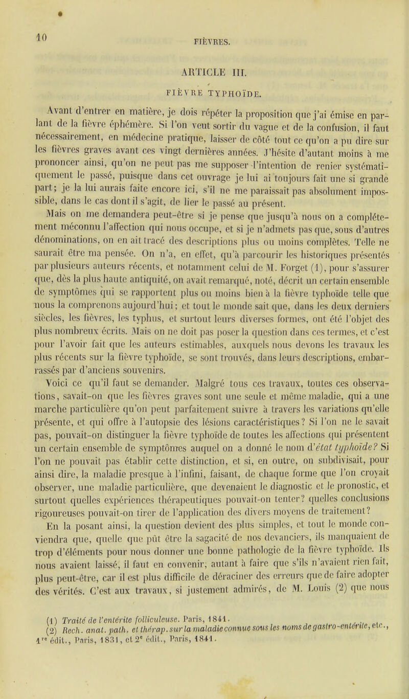 ARTICLE Iir. FIÈVRE TYPHOÏDE. Avant d'enn-cr en matière, je dois répéter la proposition qne j'ai émise en par- lant de la fièvre éphémère. Si l'on veut sortir du vague et de la confusion, il faut nécessairement, en médecine pratique, laisser de côté tout ce qu'on a pu dire sur les fièvres graves avant ces vingt deinières années, .l'hésitc d'autant moins à me prononcer ainsi, qu'on ne peut pas me supposer l'intention de renier systémati- quement le i)assé, puisque dans cet ouvrage je lui ai toujom\s fait une si grande part; je la lui aurais laite encore ici, s'il ue me paraissait pas absohunent impos- sible, dans le cas dont il s'agit, de lier le passé au présent. Mais on me demandera peut-être si je pense que jusciu'à nous on a complète- ment méconnu l'affection qui nous occupe, et si je n'admets pas que, sous d'autres dénominations, on en aitiracé des descriptions plus ou moins complètes. Telle ne saurait être ma pensée. On n'a, en elTet, qu'à parcourir les historiques présentés par plusieurs auteurs récents, et notamment celui de M. Forgct (i), pour s'assurer que, dès la plus haute antiquité, on avait remaï qué, noté, décrit un certain ensemble de symptômes (pii se rapportent plus ou moins bien à la fièvre typhoïde telle que nous la comprenons aujourd'hui ; et tout le monde sait que, dans les deux derniei-s siècles, les fièvres, les typhus, et surtout leurs diverses formes, ont été l'objet des plus nombreux écrits. Mais on ne doit pas poser la question dans ces termes, et c'est ])(mr l'avoir fait que les auteurs estimables, auxquels nous devons les travaux les plus récents sur la fièvre typhoïde, se sont trouvés, dans leurs descriptions, embar- rassés par d'anciens souvenirs. Voici ce qu'il faut se demander. Malgré tous ces travaux, toutes ces observa- tions, savait-on que les fièvres graves sont une seule et même maladie, qui a une marche particulière qu'on peut parfaitement suivre à travers les variations qu'elle présente, et qui offre à l'auto^isie des lésions caractéristiques? Si l'on ne le savait pas, pouvait-on distinguer la fièvre typhoïde de toutes les affections (|ui présentent un certain ensemble de symptômes auquel on a donné le nom d'état typhoïde? Si l'on ne pouvait pas établir cette distinction, et si, en outre, on subdivisait, pour ainsi dire, la malacUe presque à l'infini, faisant, de chaque forme que l'on croyait observer, une maladie particulière, que devenaient le diagnostic et le pronostic, et surtout quelles expériences thérapeutiques pouvait-on tenter? quelles conclusions rigoureuses pouvait-on tirer de l'application des divers moyens de traitement? En la posant ainsi, la question devient des plus sinipl(!s, et tout le monde con- viendra que, quelle que pût être la sagacité de nos devanciers, ils manquaient de trop d'éléments pour nous donner une bonne i)athol()gie de la fièvre typhoïde. Ils nous avaient laissé, il faut en convenir, autant à faire que s'ils n'avaient rien fait, plus peut-être, car il est plus difficile de déraciner des erreurs que de faire adopter des vérités. C'est aux travaux, si justement admirés, de M. Louis (2) que nous h) Traitédel'entérile follicuîeuse. Varis, iSii. (2) Rech. anal.palh. et llwrap.surla maladie connue sous les nomsde9astro-ent6rtie,eic.,