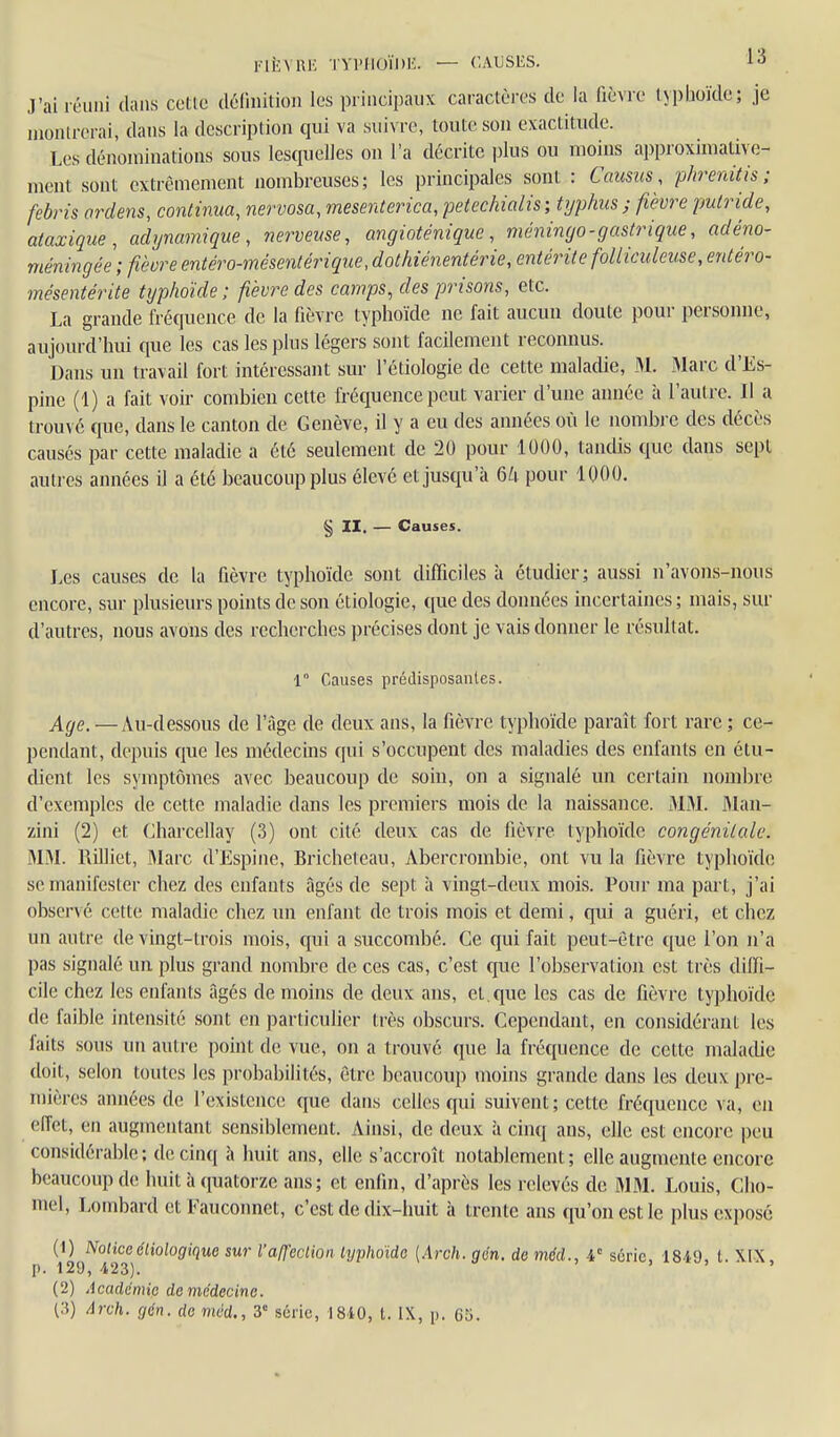 l'IÈVUK TVl'llUÏDE. — CAUSES. -lo J'ai léiiiii dans cetle délinitioi] les principaux caractères de la fièvre typlioïde; je luoiurerai, dans la description qui va suivre, toute son exactitude. Les dénominations sous lesquelles on l'a décrite plus ou moins approximative- ment sont extrêmement nombreuses; les principales sont : Caiisus , phreniiis ; febris ordens, continua, nervosa, mesenterica, petechialis ; typhus ; fièvre putride, ataxique, adynamique , nerveuse, angioténique , méningo - gastrique, adéno- méningée ; fièvre entéro-mése7ilérique,dothiénentérie, entérite folliculeuse, entéro- mésentérite typhoïde ; fièvre des camps, des prisons, etc. La grande fréquence de la fièvre typhoïde ne fait aucun doute pour personne, aujourd'hui que les cas les plus légers sont facilement reconnus. Dans un travail fort intéressant sur l'étiologie de cette maladie, M. Marc d'Es- pine (1) a fait voir combien cette fréquence peut varier d'une année h l'autre. Il a trouvé que, dans le canton de Genève, il y a eu des années où le nombre des décès causés par cette maladie a été seulement de 20 pour 1000, tandis que dans sept autres années il a été beaucoup plus élevé et jusqu'à 6k pour 1000, § II, — Causes. Les causes de la fièvre typhoïde sont difficiles à étudier; aussi n'avons-nous encore, sur plusieurs points de son étiologie, que des données incertaines ; mais, sur d'autres, nous avons des recherches i)récises dont je vais donner le résultat, 1° Causes prédisposantes. Age. —Au-dessous de l'âge de deux ans, la fièvre typhoïde paraît fort rare ; ce- pendant, depuis que les médecins qui s'occupent des maladies des enfants en étu- dient les symptômes avec beaucoup de soin, on a signalé un certain nombre d'exemples de cette maladie dans les premiers mois de la naissance. MM. Man- zini (2) et Charcellay (3) ont cité deux cas de fièvre typhoïde congénitale. MM. Rilliet, Marc d'Espine, Bricheteau, Abercrombie, ont vu la fièvre typhoïde se manifester chez des enfants âgés de sept à vingt-deux mois. Pour ma part, j'ai observé cette maladie chez un enfant de trois mois et demi, qui a guéri, et chez un autre de vingt-trois mois, qui a succombé. Ce qui fait peut-être que l'on n'a pas signalé un plus grand nombre de ces cas, c'est que l'observation est très diffi- cile chez les enfants âgés de moins de deux ans, et, que les cas de fièvre typhoïde (le faible intensité sont en particulier très obscurs. Cependant, en considérant les laits sous un autre point de vue, on a trouve que la fréquence de cette maladie doit, selon toutes les probabilités, être beaucoup moins grande dans les deux pre- mières années de l'existence que dans celles qui suivent; cette fréquence va, en effet, en augmentant sensiblement. Ainsi, de deux à cinq ans, elle est encore peu considérable; de cinq à huit ans, elle s'accroît notablement; elle augmente encore beaucoup de huit à quatorze ans; et enfin, d'apics les relevés de MM. Louis, Cho- mel. Lombard et Fauconnet, c'est de cfix-lmit à trente ans qu'on est le plus exposé (1) Notice éliologique sur l'affection lyphoïde [Arch. gm. de mcd., série 18i9 t. XIX p. 129, 423). ' (2) Académie de médecine.