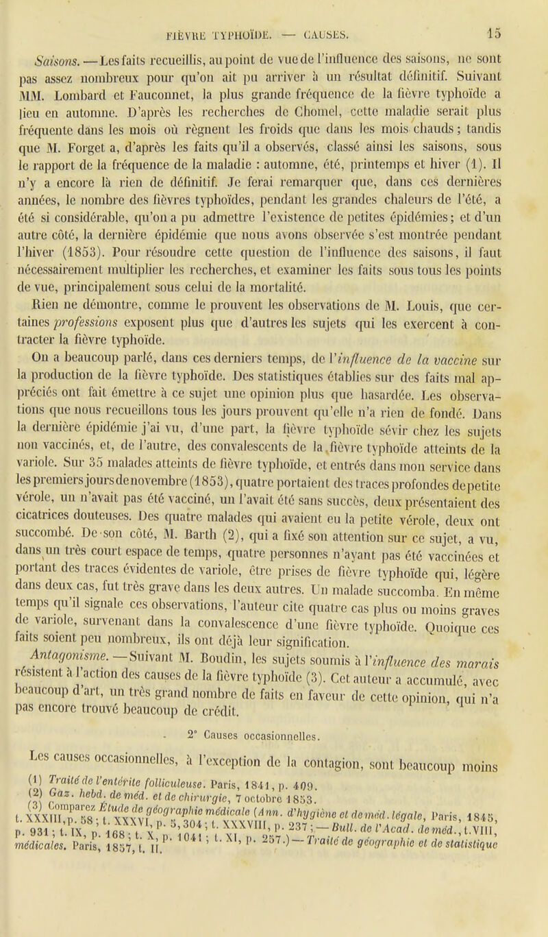 Saisons. —Les faits recueillis, au point de vue de l'intluence des saisons, ne sont pas assez nombreux pour qu'on ait pu arriver à un résultat définitif. Suivant MM. Lombard et Fauconnet, la plus grande fréquence de la fièvre typhoïde a lieu en automne. D'après les recherches de Ghomel, cette maladie serait plus fréquente dans les mois où régnent les froids que dans les mois chauds ; tantUs que M. Forget a, d'après les faits qu'il a observés, classé ainsi les saisons, sous le rapport de la fréquence de la maladie : automne, été, printemps et hiver (1). Il n'y a encore là rien de définitif. Je ferai remarquer que, dans ces dernières années, le nombre des fièvres typhoïdes, pendant les grandes chaleurs de l'été, a été si considérable, qu'on a pu admettre l'existence de petites épidémies ; et d'un autre côté, la dernière épidémie que nous avons observée s'est montrée pendant l'hiver (1853). Pour résoudre cette question de l'infiucnce des saisons, il faut nécessairement multiplier les recherches, et examiner les faits sous tous les points de vue, principalement sous celui de la mortaUté. Rien ne démontre, comme le prouvent les observations de M. Louis, que cer- taines professions exposent plus que d'autres les sujets qui les exercent à con- tracter la fièvre typhoïde. On a beaucoup parlé, dans ces derniers temps, de l'influence de la vaccine sur la production de la fièvre typhoïde. Des statistiques établies sur des faits mal ap- préciés ont fait émettre à ce sujet une opinion plus que hasardée. Les observa- tions que nous recueillons tous les jours prouvent qu'elle n'a rien de fondé. Dans la dernière épidémie j'ai vu, d'une part, la Ijèvre typhoïde sévir chez les sujets non vaccinés, et, de l'autre, des convalescents de la,fièvre typhoïde atteints de la variole. Sur 35 malades atteints de fièvre typhoïde, et entrés dans mon service dans les premiers joursdenovembre(1853),quatre portaient des traces profondes depetite vérole, un n'avait pas été vacciné, un l'avait été sans succès, deux présentaient des cicatrices douteuses. Des quatre malades qui avaient eu la petite vérole, deux ont succombé. De son côté, M. Barth (2), quia fixé son attention sur ce siijet, a vu, dans un très court espace de temps, quatre personnes n'ayant pas été vaccinées et portant des traces évidentes de variole, être prises de fièvr e typhoïde cfui, légère dans deux cas, fut très grave dans les deux autres. Un malade succomba. En même temps qu'il signale ces observations, l'auteur cite quatre cas plus ou moins graves de variole, survenant dans la convalescence d'une fièvre typhoïde. Quoicrue ces faits soient peu nombreux, ils ont déjà leur signification. Antagonisme. -Suivant M. Boudin, les sujets soumis à l'influence des marais résistent à l'action des causes de la fièvre typhoïde (3). Cet auteur a accumulé avec beaucoup d'art, un très grand nombre de faits en faveur de cette opinion, tiui n'a pas encore trouvé beaucoup de crédit. 2° Causes occasionnelles. Les causes occasionnelles, à l'exception de la contagion, sont beaucoup moins (1) Traite de l'entérite folliculeuse. Paris, 1841, p. 409. (2 Gaz. hebd. deméd. et de chirurgie, 7 octobre 1853. t.XXXinTS^,txxX^ <!;^y9'-^0fldemM,.léga,c, Paris, 1845, p. 931 • l. IX n 168 t \ l ' ''• ^ l'Acad. deméd.,l.\U\, médicales. Pa'ris^ 1857, t.Vr.''' ' ^' ^^'^O —'^''ai/e fie géographie et de statistique