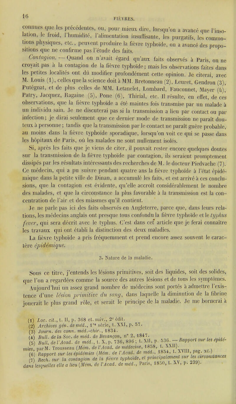 Fiiivniis. comiuos quo les précédeules, ou, ])oui' mieux dire, lorsqu'on a avancé que l'inso- latjon, le froid, l'humidité, l'alimentalion insufiisanle, les purgatifs, les commo- tions physiques, etc., peuvent produire la fièvre typhoïde, on a avancé des propo- sitions que ne confirme pas l'étude des faits. Contagion. — Quand on n'avait égard qu'aux faits observés à Paris, on ne croyait pas à la contagion de la fièvre typhoïde; mais les observations faites dans les petites localités ont dû modifier profondément cette opinion. Je citerai, avec M. Louis (1), celles que la science doità M3J. Bretonneau (2), Leuret, Gendron (3), Putégnat, et de plus celles de MM. Letanelet, Lombard, Fauconnet, Mayer {k)\ Patry, Jacqucz, Ragaiue (5), Pone (6), ïhirial, etc. Il résulte, en effet, de ces observations, que la fièvre typhoïde a été maintes fois transmise par un malade à un individu sain. Je ne discuterai pas si la transmission a lieu par contact ou par infection ; je dirai seulement que ce dernier mode de transmission ne i)araît dou- teux à personne ; tandis ([ue la transmission par le contact ne paraît guère probable, au moins dans la fièvre typhoïde sporadique, lorsqu'on voit ce qui se passe daus les hôpitaux de Paris, où les malades ne sont nullement isolés. Si, après les faits (pie je viens de citer, il pouvait rester encore quelques doutes sur la transmission de la fièvre typhoïde par contagion, ils seraient promptement dissipés par les résultats intéressants des recherches de M. le docteur Piedvache (7). Ce médecin, qui a pu suivre pendant quatre ans la fièvre typhoïde à l'état épidé- mique dans la petite ville de J)inan, a accumulé les faits, et est arrivé à ces conclu- sions, que la contagion est évidente, qu'elle accroît considérablement le nombre des malades, et que la circonstance la plus favorable à la transmission est la con- centration de l'air et des miasmes qu'il contient. Je ne parle pas ici des faits observés en Angleterre, parce que, dans leurs rela- tions, les médecins anglais ont presque tous confondu la fièvre typhoïde et le typlius fever, qui sera décrit avec le typhus. C'est dans cet article que je ferai connaître les travaux qui ont établi la distinction des deux maladies. La fièvre typhoïde a pris fréquemment et pi-end encore assez souvent le carac- tère épidémique. 3« Nature de la maladie. Sous ce titre, j'entends les lésions primitives, soit des liquides, soit dçs solides, que l'on a regardées comme la source des autres lésions et de tous les symptômes. Aujourd'hui un assez grand nombre de médecins sont portés à admettre l'exis- tence d'une lésion primitive du sany, dans laquelle la diminution de la librine jouerait le plus grand rôle, et serait le principe de la maladie. Je me bornerai h (1) Loc. cit., t. Il, p. 368 et. suiv., 2'- udit. (2) Archives gén. deméd., l série, t. XXI, p. 57. (3) Journ. des conn. méd.-chir., 1834. U) Bull. dclaSoc.de méd. de Besançon, n 2, l8iT. , . -j • 5 Bull, de l'Acad. de méd., l. X, p. 736, 896 ; l. Xil, p. 536 - Bapporl sur les épidé- mies, parM. Trousseau {Mém. de l'Acad. de médecine, 1868, /^..^^ '^ , /c> ft^r,^n../ c»r in^^énidémins (Mém. de l'Acad. de med., 18oi, l. XVlli, pag. f.c.) (5) ies, . - (6) Ravvort sur les épidémies (Mém. de l Acad , . , • 7 llccl sur la conlaoion delà fièvre typhoïde, et princi,miement sur les a^^^^^ dans lesquelles elle a lieu{Mém. de VAcad. de méd., Pans, 18o0, t. -W, p. ^iJ).