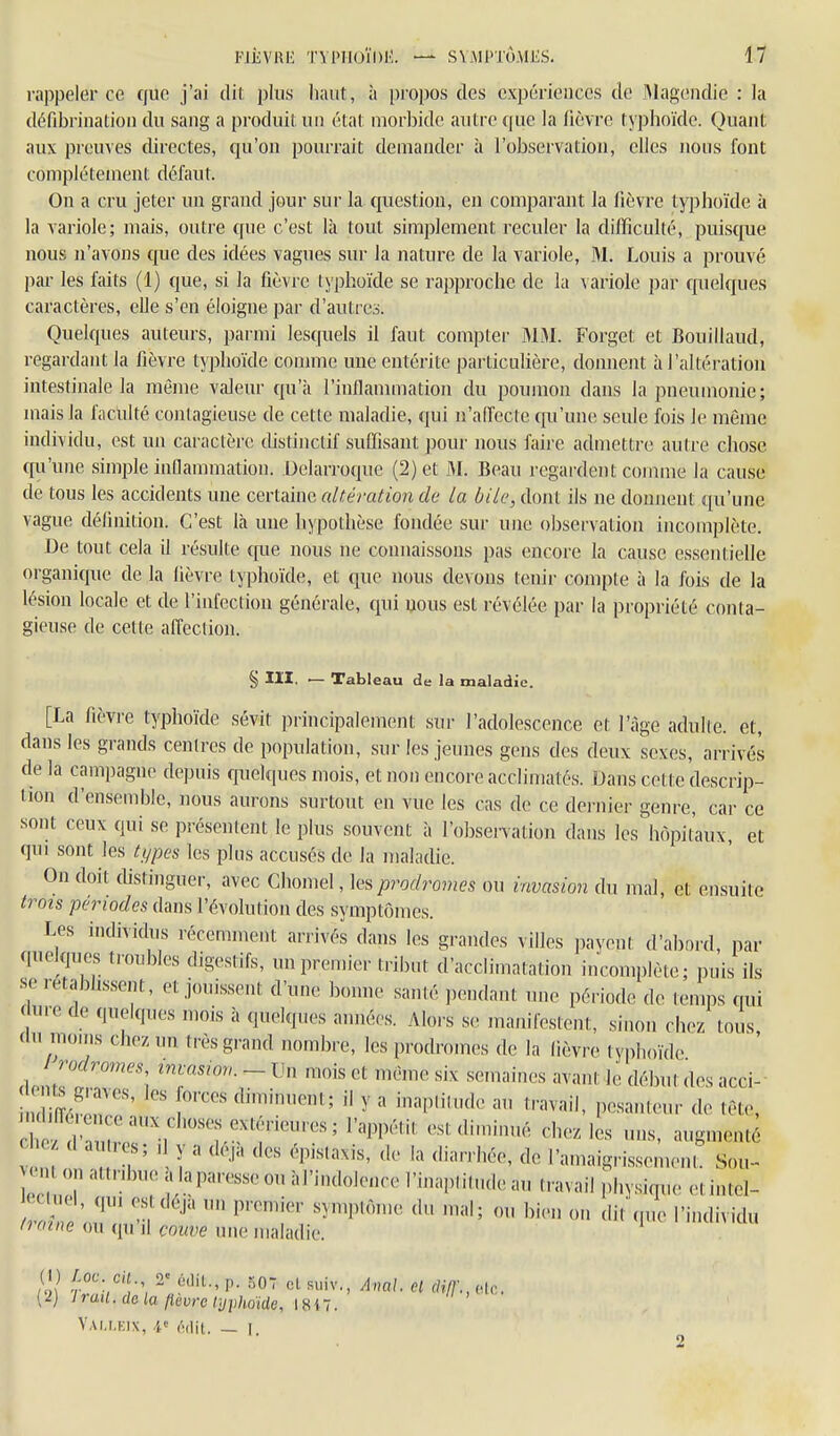 rappeler ce que j'ai dit plus haut, à propos des expérieuccs de Magendie : la défibrination du sang a produit un état morbide autre que la fièvre typhoïde. QuaiU; aux preuves directes, qu'on pourrait demander à l'observation, elles nous font complètement défaut. On a cru jeter un grand jour sur la question, en comparant la fièvre typhoïde à la variole; mais, outre que c'est là tout simplement reculer la difficulté, puisque nous n'avons que des idées vagues sur la nature de la variole, M. Louis a prouvé par les faits (1) que, si la fièvre typhoïde se rapproche de la variole par quelques caractères, elle s'en éloigne par d'autrcii. Quelques auteurs, parmi lesquels il faut compter MM. Forget et Bouillaud, regardant la fièvre typhoïde comme une entérite particulière, donnent à l'altération intestinale la même valeur qu'à l'inflammation du poumon dans la pneumonie; mais la fiiculté contagieuse de cette maladie, qui n'aiïecte cpi'une seule fois le môme individu, est un caractère distinctif suffisant pour nous faire admettre autre chose cpi'une simple inflammation. Uelarroque (2) et M. Beau regardent comme la cause de tous les accidents une certaine altération de la bile, dont ils ne donnent qu'une vague définition. C'est là une hypothèse fondée sur une observation incomplète. De tout cela il résulte que nous ne connaissons pas encore la cause esseiUielle organique de la fièvre typhoïde, et que nous devons tenir compte à la fois de la lésion locale et de l'infection générale, qui nous est révélée par la propriété conta- gieuse de cette affection. § m. — Tableau de la maladie. [La fièvre typhoïde sévit principalement sur l'adolescence et l'âge adulte, et, dans les grands centres de population, sur les jeunes gens des deux sexes, arrivés de la campagne depuis queUpies mois, et non encore acclimatés. Dans cette descrip- iion d'ensemble, nous aurons surtout en vue les cas de ce dernier genre, car ce soiU ceux qui se présentent le plus souvent à l'observation dans les^hôpit'aux, et qui sont les types les plus accusés de la maladie. On doit cUstinguer, avec Chomel, prodromes ou invasion du mal, et ensuite trois périodes dans l'évolution des symptômes. Les individus récemment arrivés dans les grandes villes payent d'abord, par quelques troubles digestifs, un premier tribut d'acclimatation incomplète; puis ils se rétablissent, et jouissent d'une bonne santé pendant une période de temps qui f ure de quelques mois à quelques années. Alors se manifestent, sinon chez tous (lu moms chez un très grand nombre, les prodromes de la lièvre typhoïde 'J^dromes invasion. - Un mois et même six semaines avant le début des acci- Z^S^' ' y ^ i'''P'^l<' f'-'vail, pesanteur de tête, c ^' r^'^ ^^'^ est diminué chez les uns, augmenté c e cl au Ks; d y a deja des épislaxis, de la diarrhée, de l'amaigrissement. Sou- on attrdn,e alaparesseou àl'indolence l'inaplitudeau travail physique etintel- eciml, qm es déjà un premier symptôme du mal; ou bien on dit .u.e l'individu Iraine ou qu'il çnuve une maladie. (1) Jf^- cH r ùùiL, p. 507 cl suiv., Anal. H dil]:, olc. (2) Iran, de la fièvre typhoïde, 18i7. Yau.kix, M\i. — I.