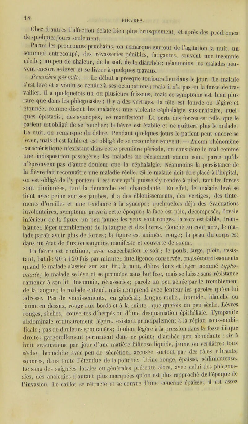 FifcVRES. Chez d'autres raiïcclioi) éclate bien plus brusquement, et après des prodromes de quelques jours seulement. Parmi les prodromes prochains, on remarque surtout de l'agitation la nuit, un sommeil entrecoupé, des rêvasseries pénibles, fatigantes, souvent une insomnie réelle; un peu de chaleur, de la soif, de la tUarrhée; néanmoins les malades peu- vent encore selevei- et se livrer à quelques travaux. ^ Première période. — Le début a presque toujours lieu dans le jour. Le malade s'est levé et a voulu se rendre à ses occupations; mais il n'a pas eu la force de tra- vaillei-. Il a quelquefois un ou plusieurs frissons, mais ce symptôme est bien plus rare que dans les phlegniasies ; il y a des vertiges, la tcte est lourde ou légère et étoiuiée, comme disent les malades; une violente céphalalgie sus-orbitaire, quel- ques épistaxis, des syncopes, se manifestent. La perte des forces est telle que le patient est obligé de se coucher; la fièvre est établie et ne quittera plus le malade. La nuit, on renianfue du délire. Pendant quelf{ues joui-s le patient peut encore se lever, mais il est faible et est obligé de se recoucher souvent. — Aucun phénomène caractéristique n'existant dans cette première période, on considère le mal comme une indisposition passagère; les malades ne réclament aucun soin, parce qu'ils n'éi)rouvent pas d'autre douleur qiie la céphalalgie. Néanmoins la persistance de la fièvre fait reconnaître une maladie réelle. Si le malade doit être placé à l'hôpital, on est obligé de l'y porter; il est rare qu'il puisse s'y rendre à pied, tant les forces sont diminuées, tant la démarche est chancelante. En effet, le malade levé se tient avec peine sur ses jambes, il a des éblouissements, des vertiges, des tinte- ments d'oreilles et une tendance îi la syncope; quelquefois déjà des évacuations involontaires, symptôme grave à cette époque; la face est pâle, décomposée, l'ovale inférieur de la ligure un peu jaune ; les yeux sont rouges, la voix est faible, trem- blante; léger tremblement de la langue et des lèvres. Couché au contraire, le ma- lade^ paraît avoir plus de foi-ces; la figure est animée, rouge; la peau du corps est dans un état de fluxion sanguine manifeste et couverte de sueur. La fièvre est continue, avec exacerbation le soir; le pouls, large, plein, résis- tant, bat de 90 à 120 fois par minute; intelligence conservée, mais étourdisseraents quand le malade s'assied sur son lit ; la nuit, délire doux et léger nommé ttjpho- manie; le malade se lève et se promène sans but fixe, mais se laisse sans résistance ramener à son lit. Insomnie, rêvasseries; parole uu peu gênée par le tremblement de la langue; le malade entend, mais comprend avec lenteur les paroles qu'on lui adi-esse. Pas de vomissements, en général; langue molle, humide, blanche ou jaune en dessus, rouge aux bords et à la pointe, quelquefois un peu sèche. Lèvres rouges, sèches, couvertes d'herpès ou d'une desquamation épithéliale. Tympanite abdominale orcUnairement légère, existant principalement à la région sous-ombi- licale ; pas de douleurs spontanées ; douleur légère à la pression dans la fosse iliaque droite; gargouillement {jermanent dans ce point; diarrhée peu abondante : six à huit évacuations par joyr d'une matière bilieuse liquide, jaune ou verdàtre; toux .sèche, bronchite avec peu de sécrétion, accn.sée surtout par des râles vibrants, sonores, dans toute l'étendue de la poitrine. Urine rouge, épais.se, sèdinienlense. Le sang des saignées locales ou générales préscnle alors, avec celui des phlegnia- sies, des analogies d'autant plus marquées qu'on est plus rapproché de l'époque de l'invasion. Le caillot se rétracte et se couvre d'une couenne épaisse: il est assez