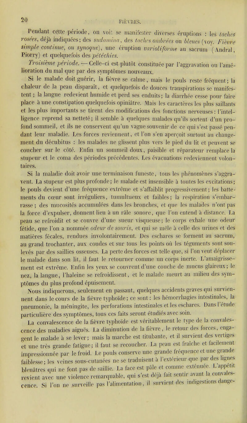 i'iî;\'nES. Pendant cetto période, on voi'. se inanifesler diverses éniplions : les taches rosées, déjà indiquées; des suduiniim, des tnclms ombrées on bleues (voy. Fièvre simple continue, ou synoque), une éruption varioliforme au sacrum (Andral, Piorry) et quelquefois des pétécliies. Troisième période. — Celle-ci est plutôt constituée par l'aggravation ou l'anié- lioration du mal que par des symptômes nouveaux. Si le malade doit guérir, la fièvre se calme, mais le pouls reste fréquent ; la chaleur de la peau disparaît, et quelquefois de douces transpirations se manifes- tent ; la langue redevient humide et perd ses enduits; la diarrhée cesse pour faire place à une constipation quelquefois opiniâtre. Mais les caractères les plus saillants et les plus importants se tirent des modifications des fonctions nerveuses : l'intel- ligence reprend sa netteté; il semble à quelques malades qu'ils sortent d'un pro- fond sommeil, et ils ne conservent qu'un vague souvenir de ce qui s'est passé pen- dant leur maladie. Les forces reviennent, et l'on s'en aperçoit surtout au change- ment du décubitus ; les malades ne glissent plus vers le i)ied du lit et peuvent se coucher sur le côté. Enfin un sommeil doux, paisible et réparateur remplace la stupeur et le coma des périodes précédentes. Les évacuations redeviennent volon- taires. Si la maladie doit avoir une terminaison funeste, tous les phénomènes s'aggra- vent. La stupeur est plus profonde; le malade est insensible à toutes les excitations; le pouls devient d'une fréquence extrême et s'alTaiblit progressivement; les batte- ments du cœur sont irréguliers, tumultueux et faibles; la respiration s'embar- rasse ; des mucosités accumulées dans les bronches, et que les malades n'ont pas la foice d'expulser, donnent lieu à un ràle sonore, que l'on entend à distance. La peau se refroidit et se couvre d'une sueur visqueuse; le corps exhale une odeur fétide, que l'on a nommée odeur de souris, et qui se mêle à celle des urines et des matières fécales, rendues involontairement. Des eschares se forment au sacrum, au grand trochanter, aux coudes et sur tous les points où les téguments sont sou- levés par des saillies osseuses. La perte des forces est telle cpie, si l'on veut déplacer le malade dans son lit, il faut le retourner connue un corps inerte. L'amaigrisse- ment est extrême. Enfin les yeux se couvrent d'une couche de mucus glaireux; le nez, la langue, l'haleine se refroidissent, et le malade meurt au milieu des sym- ptômes du plus profond épuisement. Nous indiquerons, seulement en passant, quelques accidents graves qui survien- nent dans lecoui-s de la lièvre typhoïde; ce sont : les hémorrhagies intestinales, la pneumonie, la méningite, les perforations intestinales et les eschares. Dans l'élude particulière des symptômes, tous ces faits seront étudiés avec soin. La convalescence de la lièvre typhoïde est véritablement le type de la convales- cence des maladies aiguës. La diminution de la fièvre, le retour des forces, enga- gent le malade à se lever; mais la marche est titubante, et il survient des vertiges et une très grande fatigue; il faut se recoucher. La peau est fraîche et facilement impressionnée par le froid. Le pouls conserve une grande fréqiunice et une grande faiblesse - les veines sous-cutanées ne se traduisent à l'extérieur que par des lignes bleuâtres ([ni n(- font pas de saillie. La face est pâle et connue exténuée. L'appet.t revient avec une violenc(.- rcmarciuable, (pii s'est déjà fait sentn- avant la convales- cence Si l'on ne surveille pas l'alimentation, il survient des indigestions dange-