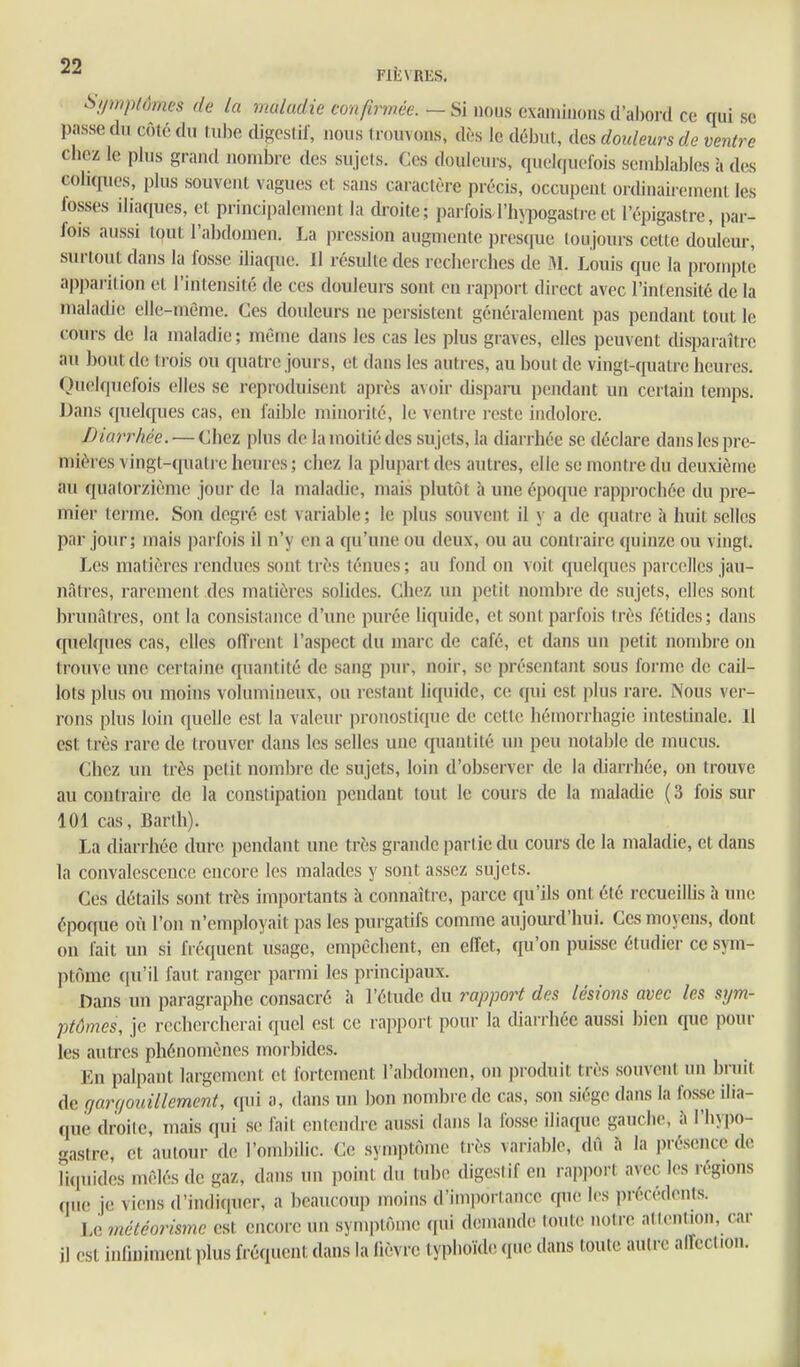 Si/uipiômcs de la maladie confirmée.—Si nous examinonsd'al)ord ce qui se passe du côté du tube digestif, nous trouvons, dès le début, des douleurs de ventre chez le plus grand nombre des sujets. Ces douleurs, quelquefois semblables à des coliques, plus souvent vagues et sans caractère précis, occupent ortlinaiiemeni les fosses iliaques, et principalement la droite; parfoisl'hypogastreet l'épigastre, par- fois aussi tout l'abdomen. La pression augmente presque toujours cette douleur, surtout dans la fosse iliaque. Il résulte des rcclierches de M. Louis que la prompte apparition et l'intensité de ces douleurs sont en rapport direct avec l'intensité de la maladie elle-même. Ces douleurs ne persistent généralement pas pendant tout le cours de la maladie; même dans les cas les plus graves, elles peuvent disparaître au bout de trois ou quatre jours, et dans les autres, au bout de vingt-quatre heures. Quelquefois elles se reproduisent après avoir dispani pendant un certain temps. Dans (pielques cas, en faible minorité, le ventre reste indolore. Diarrhée. — Chez plus de la moitié des sujets, la diarrliée se déclare dans les pre- mières vingl-quatie heures; chez la plupart des autres, elle se montre du deuxième au quatorzième jour de la maladie, mais plutôt h une époque rappi-ochée du pre- mier terme. Son degré est variable ; le plus souvent il y a de quatre à huit selles par jour; mais parfois il n'y en a qu'une ou deux, ou au contraire quinze ou vingt. Les matières rendues sont très ténues; au fond on voit quelcpjes parcelles jau- nâtres, rarement des matières solides. Chez un petit nombre de sujets, elles sont brunâtres, ont la consistance d'une purée liquide, et sont parfois très fétides; dans quelques cas, elles offrent l'aspect du marc de café, et dans un petit nombre on trouve miP certaine quantité de sang pur, noir, se présentant sous forme de cail- lots plus ou moins volumineux, ou restant liquide, ce qui est plus rare. Nous ver- rons plus loin quelle est la valeur pronostique de cette hémorrhagie intestinale. Il est très rare de trouver dans les selles une quantité un peu notable de mucus. (jhcz un très petit nombre de sujets, loin d'observer de la diarrhée, on trouve au coutiaire de la constipation pendant tout le cours de la maladie ( 3 fois sur 101 cas, Barlh). La diarrhée dure pendant une très grande partie du cours de la maladie, et dans la convalescence encore les malades y sont assez sujets. Ces détails sont très importants à connaître, parce qu'ils ont été recueilhs h une époque où l'on n'employait pas les purgatifs comme aujourd'hui. Ces moyens, dont on fait un si fiéquent usage, empêchent, en elfet, qu'on puisse étudier ce sym- ptôme qu'il faut ranger parmi les principaux. Dans un paragraphe consacré à l'étude du rapport des lésions avec les sijm- ptômes, je rechercherai quel est ce rapport pour la diarrhée aussi bien que pour les autres phénomènes morbides. En palpant largement et fortement l'abdomen, on produit très souveiU tm bruit de garqouillement, qui a, dans un bon nombre de cas, son siège dans la fosse ilia- que droile, mais qui s(; l'ail enlendre aussi dans la fosse iliaque gauche, î» l'hypo- gastre, et autour de l'ombilic. Ce symptôme très variable, dû à la présence de liquides mêlés de gaz, dans un point du tube digestif en rapport avec les régions que je viens d'indiquer, a beaucou]) moins d'imporlance qu(! les précédents. Le météorismc est encore un symptôme (pii demande toute notre atlention, car il est inliuimcnt plus fréquent dans la lièvre lypiioub; que dans toute autre alTeclion.