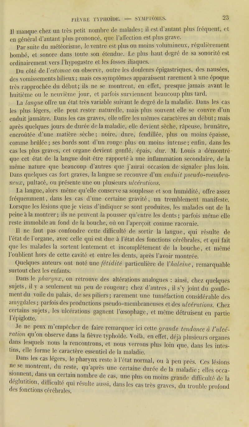 Il manque chez im dès pelil nombre de malades; il est d'autant plus fréquent, et en général d'autant plus prononcé, que l'airection est plus grave. Par suite du raétéorisme, le ventre est plus ou moins volumineux, régulièrement l)ombé, et sonore dans toute son étendue. Le plus haut degré de sa sonorité est ordinairement vers l'hypogastre et les fosses iliac|ues. Du côté de Vestomac on observe, outre les douleurs épigastricpies, des nausées, des vomissements bilieux; mais ces symptômes apparaissent rarement à une époque très rapprochée du début; ils ne se montrent, en effet, presque jamais avant le huitième ou le neuvième jour, et j)arfois surviennent beaucoup plus tard. La langue offre un état très variable suivant le degré de la malathe. Dans les cas les plus légers, elle peut rester naturelle, mais plus souvent elle se couvre d'un enduit jaunâtre. Dans les cas graves, elle offre les mêmes caractères au début; mais après cp.ielques jours de durée de la maladie, elle devient sèche, râpeuse, brunâtre, encroûtée d'une matière sèche ; noire, dure, fendillée, plus ou moins épaisse, comme brûlée; ses bords sont d'un rouge plus ou moins intense; enfin, dans les cas les plus graves, cet organe devient gonflé, épais, dur. M. Louis a démontré que cet état de la langue doit être rapporté à une inflammation secondaire, de la même nature que beaucoup d'autres que j'aurai occasion de signaler plus loin. Dans quelques cas fort graves, la langue se recouvre d'un enduit pseudo-membra- neux, pultacé, ou présente une ou plusieurs ulcérations. La langue, alors môme qu'elle conserve sa souplesse et son humidité, offre assez fréquemment, dans les cas d'une certaine gravité, un tremblement manifeste. Lorsque les lésions que je viens d'indiquer se sont produites, les malades ont de la peine à la montrer; ils ne peuvent la pousser qu'entre les dents; parfois même elle reste immobile au fond de la bouche, où on l'aperçoit comme racornie. Il ne faut pas confondre cette difficulté de sortir la langue, qui résulte de l'état de l'organe, avec celle qui est duc à l'état des fonctions cérébrales, et qui fait que les malades la sortent lentement et incomplètement de la bouche, et memé l'oublient hors de cette cavité et entre les dents, après l'avoir montrée. Quelques auteurs ont mièum fétidité particuHère de Vhaleine, remarquable surtout chez les enfants. Dans le pharynx, on retrouve des altérations analogues : ainsi, cliez quekfues sujets, il y a seulement un peu de rougeur; chez d'autres, il s'y joint du gonfle- ment du voile du palais, de ses piliers ; rarement une tuméfaction considérable des amygdales ; parfois des productions pseudo-membraneuses et des ulcérations. Chez certains sujets, les ulcérations gagnent l'œsophage, et môme détruisent en partie l'épiglottc. .le ne peux m'empôcher de faire remarquer ici cette gi-'ande tendance à l'ulcé- ration qu'on observe dans la fièvre typhoïde. Yoilà, en effet, déjà plusieurs organes dans lesquels nous la rencontrons, et nous verrons plus loin que, dans les intes- tins, elle forme le caractère essentiel de la maladie. Dans les cas légers, le pharynx reste à l'état normal, ou à peu près, fies lésions ne se montrent, du reste, qu'après une certaine durée de la maladie ; elles occa- sionnent, dans un certain nombre de cas, une plus ou moins grande dilïicuUé de la ^iZZ^Ï^ ''''' ^'^ ^-'^'^ i-^-^