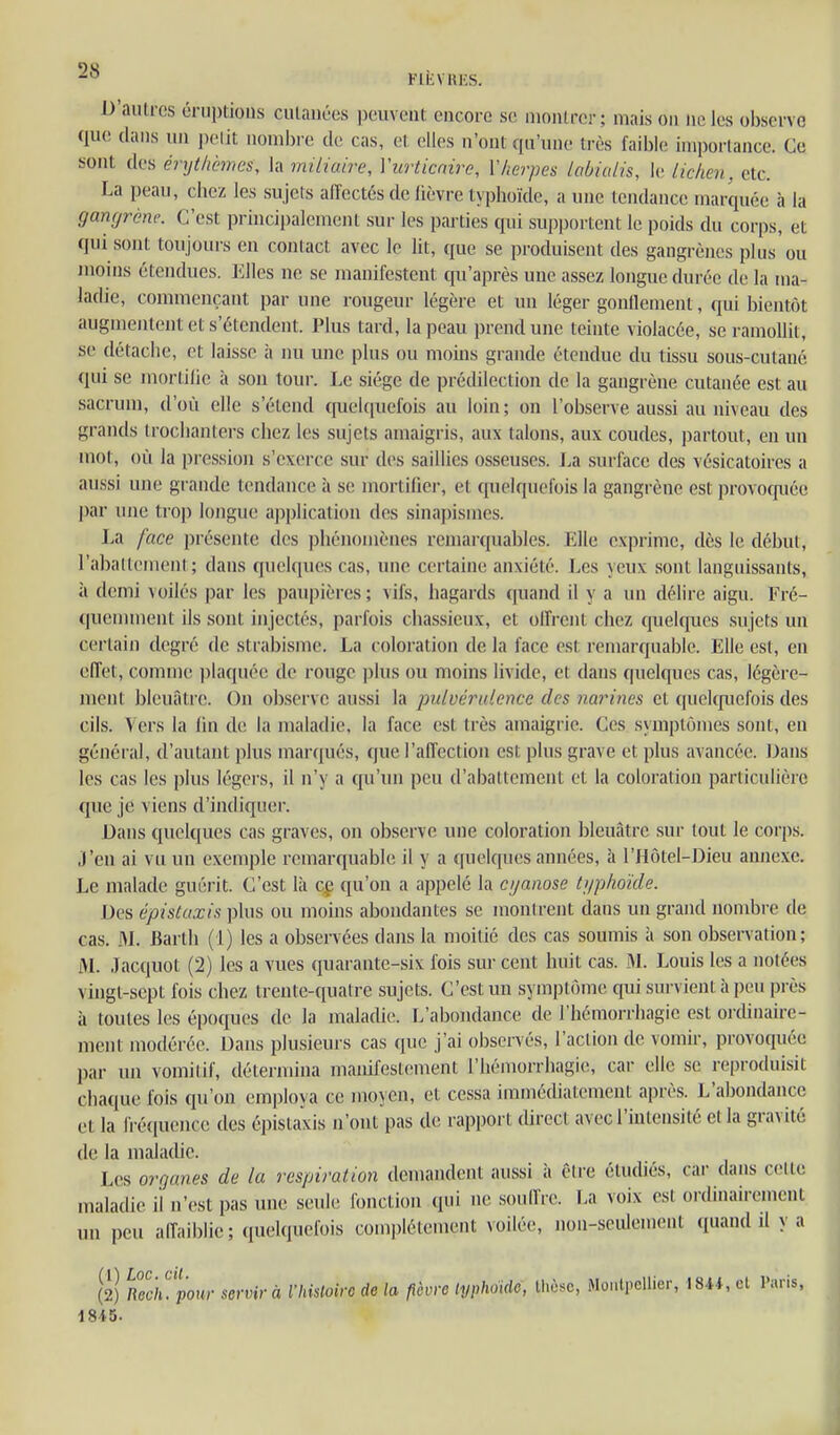 2^ FIÈVRES. D'aulres éruptions culanécs peuvent, encore se nionlrcr; maison ne les observe que dans un pelit nonibi e de cas, et elles n'ont qu'une très faible importance. Ce sont des érythcmcs, la imLiuire, Vurticaire, ïherpès lobiuiis, le lickcn, etc. La peau, chez les sujets affectés de fièvre typhoïde, a une tendance marquée à la gangrène. C'est principalement sur les parties qui supportent le poids du corps, et qui sont toujoui-s en contact avec le lit, que se produisent des gangrènes plus ou moins étendues. Elles ne se manifestent qu'après une assez longue durée de la ma- ladie, commençant par une rougeur légère et un léger gonllcmenl, qui bientôt augmentent et s'étendent. Plus tard, la peau prend une teinte violacée, se ramollit, se détache, et laisse à nu une plus ou moms grande étendue du tissu sous-cutaué qui se mortifie à son tour. Le siège de prédilection de la gangrène cutanée est au sacrum, d'où elle s'étend quelquefois au loin; on l'observe aussi au niveau des grands trochanters chez les sujets amaigris, aux talons, aux coudes, partout, en un mot, où la pression s'exerce sur des saillies osseuses. La surface des vésicatoires a aussi une grande tendance à se mortifier, et quelquefois la gangrène est provocfuée par une trop longue application des sinapismes. La face présente des phénomènes remarquables. Elle exprime, dès le début, l'aballemenl ; dans quehpuîs cas, une certaine anxiété. Les yeux sont languissants, à demi \oilés |)ar les paupières; vifs, hagards quand il y a un délire aigu. Fré- quenunent ils sont injectés, parfois chassieux, et olFrent chez quelques sujets un certain degré de strabisme. La coloration de la face est remarquable. Elle est, en effet, comme plaquée de rouge plus ou moins livide, et dans quelques cas, légère- ment bleuâtre. On observe aussi la pulvéralence des narines et qnckfuefois des cils. Vers la lin de la maladie, la face est très amaigrie. Ces symptômes sont, en général, d'autant plus marqués, que l'affection est plus grave et plus avancée. Dans les cas les plus légers, il n'y a qu'un peu d'abattement et la coloration particulière que je viens d'indiquer. Dans quelques cas graves, on observe une coloration bleuâtre sur tout le corps. J'en ai vu un exemple remarquable il y a quelques années, à l'Hôtel-Dieu annexe. Le malade guérit. C'est là qg qu'on a appelé la cyanose t;iphoïde. Des épistaxis ])lus ou moins abondantes se montrent dans un grand nond3re de cas. 3L Barth (1) les a observées dans la moitié des cas soumis à son observation; M. Jacquot (2) les a vues quarante-six l'ois sur cent huit cas. M. Louis les a notées vingt-sept fois chez trente-quatre sujets. C'est un symptôme qui survient à peu près à toutes les époques de la maladie. L'abondance de l'hémorrhagie est orcUnairc- ment modérée. Dans plusieurs cas que j'ai observés, l'action de vomir, provoquée par un vomitif, détermina manifestement l'hémorrhagie, car elle se reproduisit chaque fois qu'on employa ce moyen, et cessa immédiatement après. L'abondance et la fréquence des épistaxis n'ont pas de rapport direct avec l'intensité et la gravité de la maladie. Les orgaiies de la respiration demandent aussi à être étudiés, car dans celle maladie il n'est pas une seule fonction qui ne souffre. La voix est ordinairement un peu affaiblie; (juclquefois complètement voilée, non-seulement quand il y a (2) nll'h.'ponr servir à l'hiUoirc de la fièvre typhoïde, Ihèsc, WoiiiFllier, 184*, el Paris,