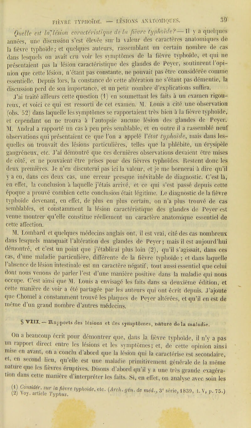 FikvKi' TVi>Hoïi)r:. — r.ÉsroNS an'ATomiqui'.?;. .'5?)' Quelle est InJlésion conwtcristiqiœ de In. fièvre tijphohle?— U y a quelques années, une discussion s'est élevée sur la valeur des caractères anatomiques de la lièvre typhoïde; et quelques auteurs, rassemblant un certain nonib)-e de cas dans lesquels on avait cru voir les symptômes de la fièvre typhoïde, et qui ne présentaient pas la lésion caractéristique des glandes de Peyer, soutinrent l'opi- nion cjue cette lésion, n'étant pas constante, ne pouvait pas être considérée comme essentielle. Depuis lors, la constance de cette altération ne s'étant pas démentie, la discussion penî de son ijuportance, et un petit nombre d'ex])lications suffira. J'ai traité ailleurs cette question (1) en soumettant les laits à un examen rigou- reux, et voici ce qui est ressorti de cet examen. ^1. Louis a cité une observation (obs. 52) dans latjuelle les symptômes se rapportaient très bien à la lièvi-e typhoïde, et cependant on ne trouva à l'autopsie aucune lésion des glandes de Peyer. M. Andral a rapporté un cas à peu près semljlable, et en outre il a rassemblé neuf observations qui présentaient ce que l'on a appelé l'état typhoïde, mais dans les- quelles on trouvait des lésions particulières, telles que la phlébite, un érysipèle gangreneux, etc. J'ai démontré que ces dernières observations devaient être mises de côté, et ne pouvaient être prises pour des fièvres typhoïdes. Restent donc les deux premières. Je n'en discuterai pas ici la valeur, et je me bornerai h dire qu'il y a eu, dans ces deux cas, une erreur presque inévitable de diagnostic. C'est là, en effet, la conclusion à laquelle j'étais arrivé, et ce qui s'est passé depuis cette époque a prouvé combien cette conclusion était légitime. Le diagnostic de la fièvre typhoïde devenant, en effet, de plus en plus certain, on n'a plus trouvé de cas semblables, et constamment la lésion caractéristique des glandes de Peyer est venue montrer qu'elle constitue réellement un caractère anatomique essentiel de cette affection. M. Lombard et quelques médecins anglais ont, il est vrai, cité des cas nombreux dans lesquels manquait l'altération des glandes de Peyer; mais il est aujourd'hui démontré, et c'est un point que j'étabhrai plus loin (2), qu'il s'agissait, dans ces tas, d'une maladie particulière, différente de la fièvre typhoïde ; et dans laquelle l'absence de lésion intestinale est un caractère négatif, tout aussi essentiel que celui dont nous venons de parler l'est d'une manière positive dans la maladie qui nous occupe. C'est ainsi que M. Louis a envisagé les faits dans sa deuxième édition, et cette manière de voir a été partagée par les auteurs qui ont écrit depuis. J'ajoute que (^lomel a constamment trouvé les plaques de Peyer altérées, et qu'il en est de même d'un grand nombre d'autres médecins. S VIII.— Rapports ries lésions et des symptômes, nature delà maladie. On a beaucoup écrit pour démontrer que, dans la fièvre typlioïdc, il n'y a pas un rapport direct entre les lésions et les symptômes; et, de cette opinion ainsi mise en avaiU, on a conclu d'abord que la lésion ((ui la cai-actérise est secondaire, et, en second lieu, qu'elle est une maladie primitivem(;nt générale de la même nature qiu; les fièvres éruptives. Disoiis d'abord (fu'il y a une très grande exagéra- tion dans cette manière d'interpréter les faits. Si, en efiet, on analyse avec soin les