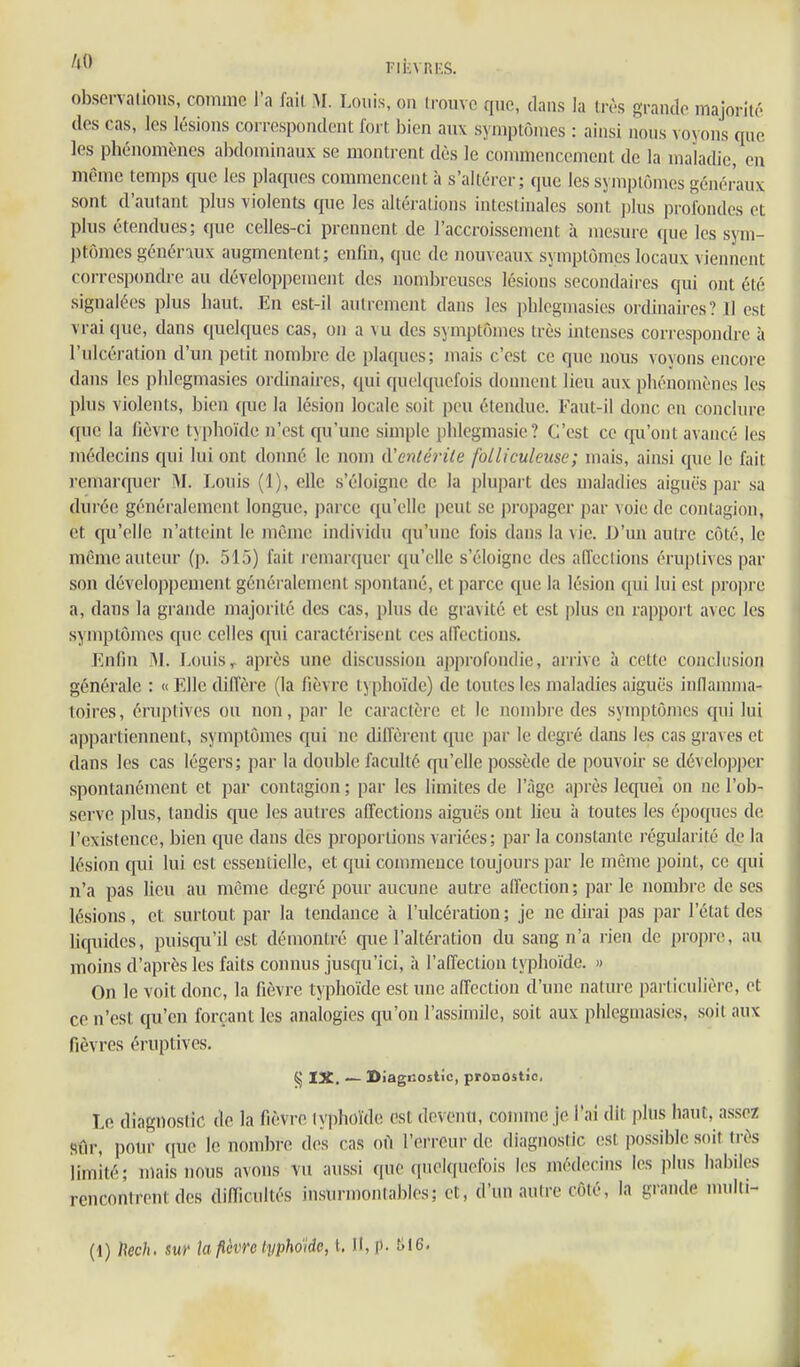 obscrvalions, comme l'a fail AI. Louis, on ii-oiivc que, dans la très grancio majorité des cas, les lésions correspondent fort bien auv symptômes : ainsi nons voyons que les phénomènes abdominaux se montrent dès le commencement de la maladie, en même temps que les plaques commencent à s'altérer; que les symptômes généraux sont d'autant plus violents que les altérations intestinales sont ])lus profondes et plus étendues; que celles-ci prennent de l'accroissement à mesure que les sym- ptômes généraux augmentent; enfui, que de nouveaux symptômes locaux viennent correspondre au développement des nombreuses lésions secondaires qui ont été signalées plus haut. En est-il autrement dans les phlegmasics ordinaires? 11 est vrai que, dans quelques cas, on a vu des symptômes très intenses correspondre à l'ulcération d'un petit nombre de plaques; mais c'est ce que nous voyons encore dans les plilegmasies ordinaires, qui quelquefois donnent lieu aux phénomènes les plus violents, bien que la lésion locale soit peu étendue. Faut-il donc en conclure que la fièvre typhoïde n'est qu'une simple phlegmasie? C'est ce qu'ont avancé les médecins qui lui ont donné le nom d'entéi'ile folliculeuse; mais, ainsi que le fait remarquer M. Louis (1), elle s'éloigne de la plupart des maladies aiguës par sa durée généralement longue, parce qu'elle peut se propager par voie de contagion, et qu'elle n'atteint le même individu qu'une fois dans la vie. D'un autre côté, le même auteur (p. 515) fait remarquer qu'elle s'éloigne des aiïeclions éruptives par son développement généralement spontané, et parce que la lésion qui lui est proj^re a, dans la grande majorité des cas, plus de gravité et est plus en rapport avec les symptômes que celles qui caractérisent ces alfections. Enfin j>L J.ouis,. après une discussion approfondie, arrive à cette conclusion générale : « Elle diffère (la fièvre typhoïde) de toutes les maladies aiguës inflamma- toires , éruptives ou non, par le caractère et le nombre des symptômes qui lui appartiennent, symptômes qui ne diffèrent que par le degré dans les cas graves et dans les cas légers; par la double faculté qu'elle possède de pouvoir se développer spontanément et par contagion; par les limites de l'âge après lequel on ne l'ob- serve plus, tandis que les autres affections aiguës ont lieu à toutes les époques de l'existence, bien que dans des proportions variées; par la constante l'égularité de la lésion qui lui est essentielle, et qui commence toujours par le même point, ce qui n'a pas lieu au même degré pour aucune autre affection; par le nombre de ses lésions, et surtout par la tendance à l'ulcération; je ne dirai pas par l'état des liqiiides, puisqu'il est démontré que l'altération du sang n'a rien de propre, au moins d'après les faits connus juscp'ici, à l'affection typhoïde. » On le voit donc, la fièvre typhoïde est une affection d'une nature particulière, et ce n'est qu'en forçant les analogies qu'on l'assimile, soit aux phlegmasies, soit aux fièvres éruptives. IX. — Diagnostic, pronostic. Le diagnostic de la fièvre typhoïde est devenu, connue je l'ai dit plus haut, assez Sûr, pour que le nombre des cas où l'erreur de diagnostic (!si possible soit très limité; mais nous avons vu aussi que quelquefois les médecins les plus habiles rencontrent des difficultés insurmonlables; et, d'un autre côté, la grande mnlti-