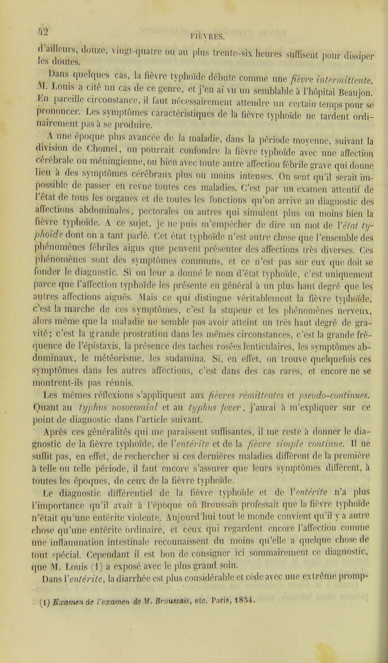 l2'dômes ' '«fc-six 'icures suffisent ponr dissiper ^ Dans quelques cas, la fièvre typhoïde débute comme une fièvre intormitlente M. Louis a cité un cas de ce genre, et j'en ai vu un semblable à l'hôpital Beaujon J'>n pareille circonstance, il faut nécessairement attendre un certain temps pour se prononcer. Les symptômes caractéristiques de la fièvre typhoïde ne tardent ordi- nairement pas à se produire. lieu à des symptômes cérébraux plus ou moins intenses. On sent cpi'il sci ait im- possible de passer en revue toutes ces maladies. C'est par un examen attentif de l'état de tous les organes et de toutes les fonctions qu'on arrive au diagnostic des aiïections abdominales, pectorales ou autres qui simulent plus <m moins bien la fièvre typhoïde. A ce sujet. Je ne puis m'empècher de dire un mot de Vctat ty- phoïde dont on a tant parlé. Cet état typhoïde n'est autre cliose que l'ensemble des phénomènes fébriles aigus que peuvent présenter des affections très diverses. Ces phénomènes sont des symptômes communs, et ce n'est pas sur eux que doit se fonder le diagnostic. Si on leur a donné le nom d'élat typhoïde, c'est uniquement parce que l'airection typhoïde les présente en général à un i)lus haut degré que les autres affections aiguës. Mais ce qui distingue véritablement la fièvre typhoïde, c'est la marche de ces sym])Iôines, c'est la stupeur et les phénomènes nerveux, alors même que la maladie ne semble ])as avoir atteint un très haut degré de gra- vité; c'est la grande j)rostralioii dans les mêmes circonstances, c'est la grande fré- ([uence de l'épistaxis, la présence des taches rosées lenticulaires, les symptômes ab- dominaux, le météorisme, les sudamina. Si, en effet, on trouve quelcpiefois ces symptômes dans les autres affections, c'est dans des cas rares, et encore ne se montrent-ils pas réunis. Les mêmes réflexions s'ap|)liquent aux fièvres rémittentes et pseudo-continues. Quant au typ/nix nosocomial et au typhus fever, j'aurai ;i m'expliquer sur ce point de diagnostic dans l'article suivant. A})rès ces généralités qui me paraissent suffisantes, il me reste à donner le dia- gnostic de la fièvre typhoïde, de ïentérite et de la /«èyre simple continue. Il ne suffit pas, en effet, de rechercher si ces dernières maladies diffèrent de la première h telle ou telle période, il faut enco)-e s'assurer que leurs symptômes diffèrent, à toutes les éjMjques, de ceux de la fièvre typhoïde. Le diagnostic différentiel de la fièvre typhoïde et de Ventérite n'a plus l'importance qu'il avait îi l'époque où Rroussais professait que la fièvre typhoïde n'était (pi'une entérite violente. Aujourd'hui tout le numde convient qu'il y a autre chose qu'une entérite oi-dinaire, et ceux qui regardent encore l'affection comme une inllammation intestinale reconnaissent du moins qu'elle a quelque chose de tout spécial. Cependant il est bon de consigner ici sommairement ce diagnoslic, fjue M. Louis {] ) a exposé avec le plus grand soin. Dans Ventérite, la diarrhée est plus coiisidérabR; et cède avec une extrême promp-