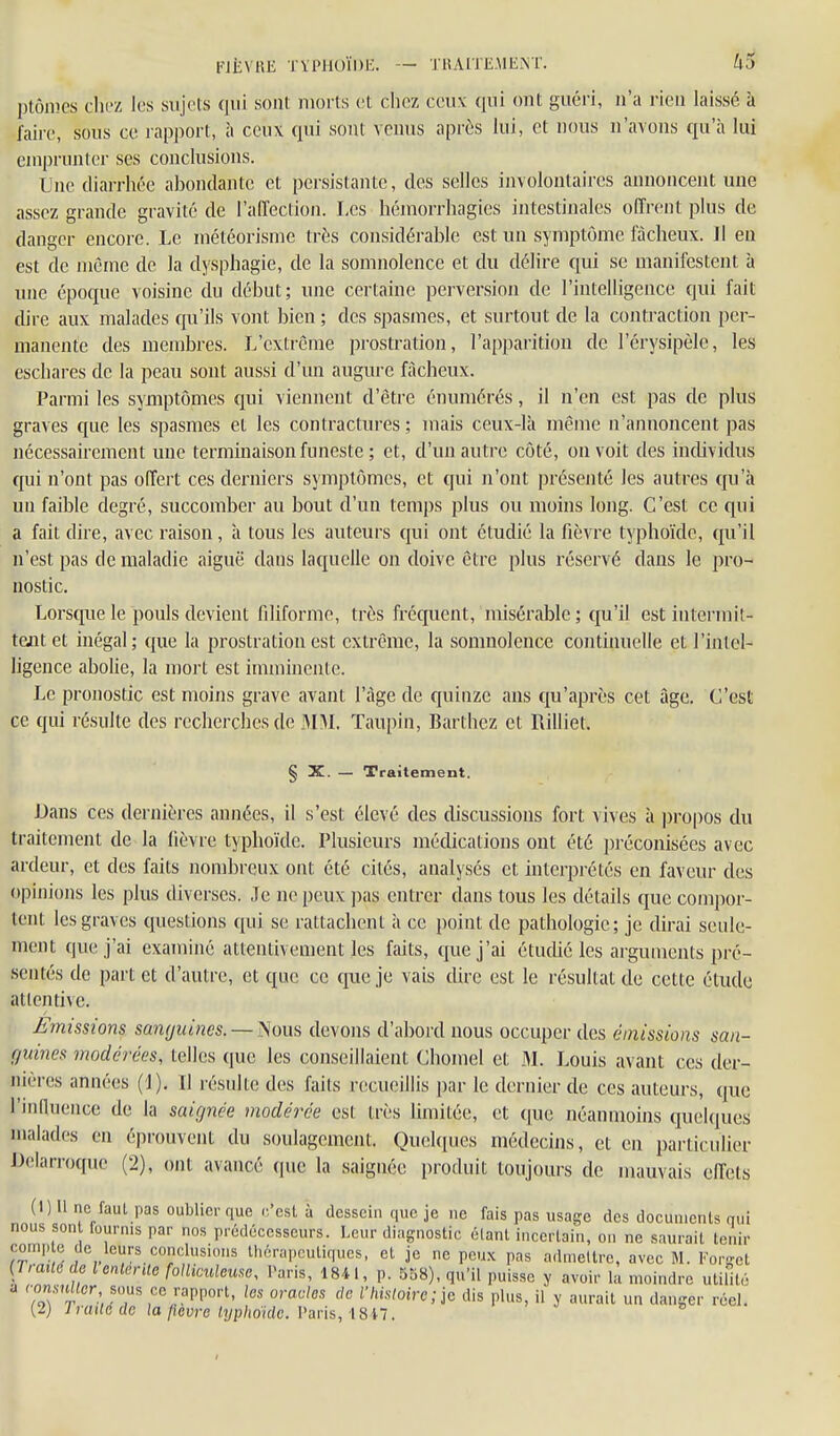 FJÈVRE TVPllOÏDK. — THAITEAIENT. U'J plônics chrz les sujets qui sont, morts et chez ceux qui ont guéri, n'a rien laissé à faii-e, sous ce rapport, à ceux qui sont venus après lui, et nous n'avons qu'à lui emprunter ses conclusions. Une diarrhée abondante et persistante, des selles involontaires annoncent une assez grande gravité de l'affection. Les hémorrhagies intestinales offrent plus de danger encore. Le météorisme très considérable est un symptôme fâcheux. Il en est de même de la dysphagie, de la somnolence et du délire qui se manifestent à une époque voisine du début; une certaine perversion de l'intelligence qui fait dire aux malades qu'ils vont bien ; des spasmes, et surtout de la contraction per- manente des membres. L'extrême prostration, l'apparition de l'érysipèlc, les eschares de la peau sont aussi d'un augure fâcheux. Parmi les symptômes qui viennent d'être énumérés, il n'en est pas de plus graves que les spasmes et les contractures ; mais ceux-là même n'annoncent pas nécessairement une terminaison funeste ; et, d'un autre côté, on voit des individus qui n'ont pas offert ces derniers symptômes, et qui n'ont présenté les autres qu'à un faible degré, succomber au bout d'un temps plus ou moins long. C'est ce qui a fait dire, avec raison, à tous les auteurs qui ont étudié la fièvre typhoïde, qu'il n'est pas de maladie aiguë dans laquelle on doive être plus réservé dans le pro- nostic. Lorsque le pouls devient filiforme, très fréquent, misérable; qu'il est intermit- tent et inégal ; que la prostration est extrême, la somnolence continuelle et l'intel- ligence abolie, la mort est imminente. Le pronostic est moins grave avant l'âge de quinze ans qu'après cet âge. C'est ce qui résulte des recherches de MM. Taupin, Barthez et Rilliet. § X. — Traitement. Dans ces dernières années, il s'est élevé des discussions fort vives à propos du traitement de la fièvre typhoïde. Plusieurs médications ont été préconisées avec ardeur, et des faits nombreux ont été cités, analysés et interprétés en faveur des opinions les plus diverses. Je ne peux pas entrer dans tous les détails que compor- tent les graves questions qui se rattachent à ce point de pathologie; je dirai seule- ment que j'ai examiné attentivement les faits, que j'ai étudié les arguments pré- sentés de part et d'autre, et que ce que je vais dire est le résultat de cette étude attentive. Emissions samjuifïes. — ^ous devons d'abord nous occuper des émissions san- f/uines modérées, telles que les conseillaient Chomel et 3L Louis avant ces der- nièi-es années (J). Il résulte des faits recueillis par le dernier de ces auteurs, que l'induence de la saicjnée modérée est très limitée, et que néanmoins quelques malades en éprouvent du soulagement. Quelques médecins, et en particulier Delarroque (2), ont avancé que la saignée produit toujours de mauvais effets (1) Il ne faut pas oublier que c'est à dessein que je ne fais pas usage des documents qui nous son fournis par nos prédécesseurs. Leur diagnostic étant incertain, on ne saurait tenir conclusions Uiérapcutiqucs, et je ne peux pas admettre, avec M. V^orget [Traxle dclcnlerUe folliculeme, Paris, 1841, p. 538), qu'il puisse y avoir la moindre utilité ' To'î'r ce rapport, los oracles de l'hhloire;io dis plus, il y aurait un danger réel. [2) Fruité de la fièvre lyphoïde. Vms, i8il.