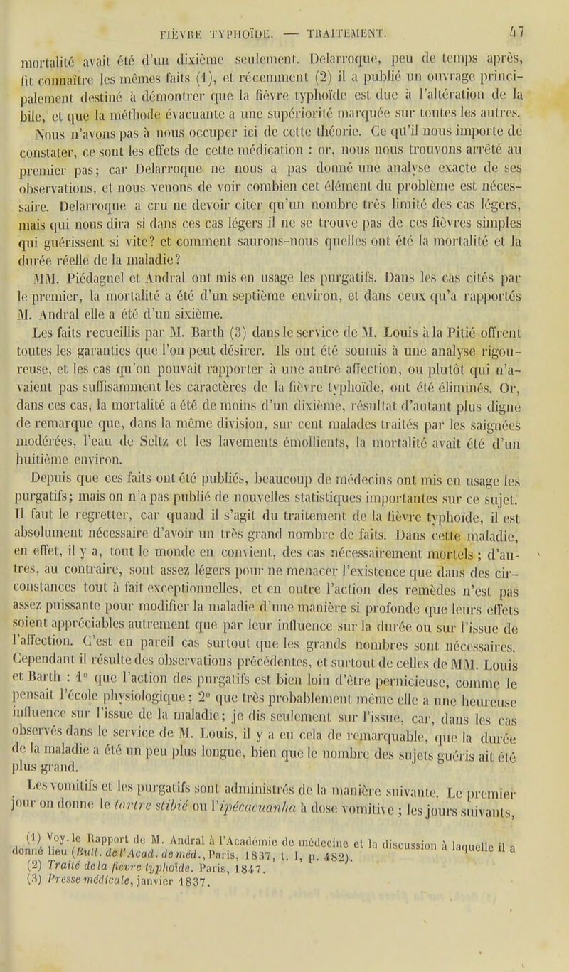 luoi-tnliic avait élo d'un dixième souloiiiciif. Dclarroquc, peu de leinps après, lit connaître les inênics faits (1), et récemment (2) il a publié un ouvrage princi- palement destiné à démontrer que la fièvre typhoïde est due à l'altération de la bile, et que la méthode évacuante a une supériorité marquée sur toutes les autres. Aous n'avons pas à nous occuper ici de cette théorie. Ce qu'il nous importe de constater, ce sont les effets de cette médication : or, nous nous trouvons arrêté au premier pas; car Delarroque ne nous a pas doimé une analyse (îxacte de ses observations, et nous venons de voir combien cet élément du problème est néces- saire. Delarroque a cru ne devoir citer qu'un nombre très limité des cas légers, mais qui nous dira si dans ces cas légers il ne se trouve pas de ces fièvres simples qui guérissent si vite? et connuent saurons-nous quelles ont été la mortalité et la durée réelle de la maladie ? 31 M. Piédagnel et Amiral ont mis en usage les purgatifs. Dans les cas cités par le premier, la mortalité a été d'un septième environ, et dans ceux qu'a rapportés M. Andral elle a été d'un sixième. Les faits recueillis par M. Barth {?>) dans le service de Louis à la Pitié offrent toutes les garanties que l'on peut désirer. Ils ont été soumis à une analyse rigou- reuse, et les cas (ju'on pouvait rapporter à une autre aflection, ou plutôt qui n'a- vaient pas suffisamment les caractères de la lièvre typhoïde, ont été éliminés. Or, dans ces cas; la mortalité a été de moins d'un dixième, résultat d'autant plus digne de remarque que, dans la même division, sur cent malades ti-aités par les saignées modérées, l'eau de Seltz et les lavements émollients, la moi'talité avait été d'un huitième environ. Depuis que ces faits ont été publiés, beaucoup de médecins ont mis en usage les purgatifs; mais on n'a pas publié de nouvelles statistiques impoi'tantes sur ce sujet. 11 faut le regretter, car quand il s'agit du traitement de la fièvi c typhoïde, il est absolument nécessaire d'avoir un très grand nombre de faits. Dans cette maladie, en effet, il y a, tout le monde en convient, des cas nécessairement mortels ; d'au- tres, au contraire, sont assez légers pour ne menacer l'existence que dans des cu'- constances tout à fait exceptioimelles, et en outre l'action des remèdes n'est pas assez puissante pour modifier la maladie d'une manière si profonde que leurs effets soient api)réciables autrement que par leur influence sur la durée ou sur l'issue de l'affection. C'est en pareil cas surtout que les grands nombres sont nécessaires. Cependant il résulte des observations précédentes, et surtout de celles de MM. Louis et Barth : 1 que l'action des purgatifs est bien loin d'être pernicieuse, comme le pensait l'école physiologique ; 2 que très probablement même elle a une heureuse influence sur l'issue de la maladie; je dis seulement sur l'issue, car, dans les cas observés dans le service de M. Louis, il y a eu cela de remarquable, que la durée de la maladie a été un peu plus longue, bien que le nombre des sujets guéris ait été plus grand. Les vomitifs et les purgatifs sont administrés de la manière suivante. Le premier jour on donne le tartre stiOié ou Vipécacuan/m \x dose vomitive ; les jours suivants, 1 ^'Vv^'ll '!fP?'.^ ™- ^ l'Académie de médecine et la discussion à laquelle il a donné heu {Bull. del'Acad. demcd.,Paris, 1837, l. 1, p. 482). iaqueile U a (2) Trailé delà fièvre typliuïde. Paris, 18i7. m (3)/^ressemerfîca/e,,janvier 1837.