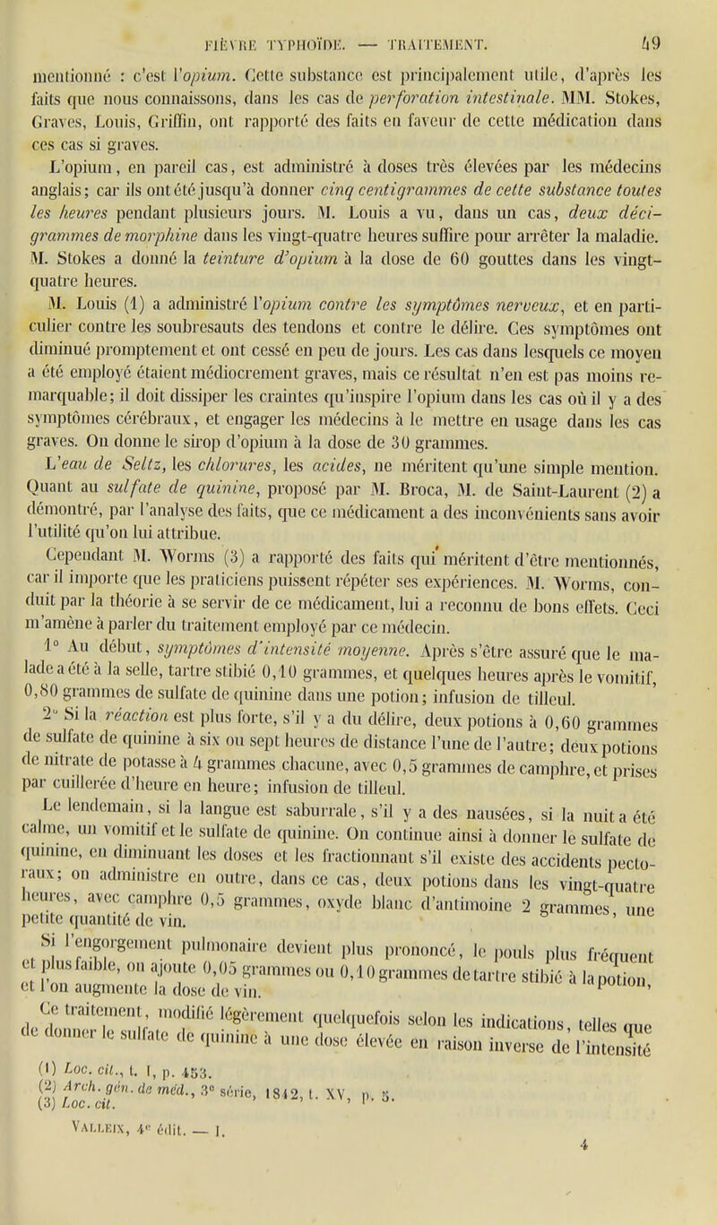 FliiVRE TYPHOÏDE. — TRAITEMENT. mcuiioniié : c'est l'opium. Cetlc substance est principalement utile, d'après les ftiits que nous connaissons, dans les cas de perforation intestinale. MM. Stokes, Graves, Louis, Griflin, ont rapporté des faits en faveur de cette médication dans CCS cas si graves. L'opium, en pareil cas, est administré à doses ti'ès élevées par les médecins anglais; cai' ils ont été jusqu'à donner cinq centigrammes de cette substance toutes les heures pendant plusieurs jours. M. Louis a vu, dans un cas, deux déci- grammes de morphine dans les vingt-quatre heures suffire pom' arrêter la maladie. M. Stokes a donné la teinture d'opium à la dose de 60 gouttes dans les vingt- quatre heures. M. Louis (1) a administré Vopium contre les symptômes nerveux, et en parti- culier contre les soubresauts des tendons et contre le délh-e. Ces symptômes ont diminué promptement et ont cessé en peu de jours. Les cas dans lesquels ce moyeu a été employé étaient médiocrement graves, mais ce résultat n'en est pas moins re- marquable; il doit dissiper les craintes qu'inspire l'opium dans les cas où il y a des symptômes cérébraux, et engager les médecins à le mettre en usage dans les cas graves. Ou donne le sii-op d'opium à la dose de 30 grammes. Veau de Seltz, les chlorures, les acides, ne méritent qu'une simple mention. Quant au sulfate de quinine, proposé par M. Broca, M. de Saint-Laurent (2) a démontré, par l'analyse des faits, que ce médicament a des iucoiivénients sans avoir l'utilité qu'on lui attribue. Cependant Worms (3) a rapporté des faits qui' méritent d'être mentionnés, car il importe que les praticiens puissent répéter ses expériences. M. Worms, con- duit par la théorie à se servir de ce mécUcament, lui a reconnu de bons efiets. Ceci m'amène à parler du traitement employé par ce médecin. 1° Au début, symptômes d'intensité moyenne. Après s'être assuré que le ma- lade a été à la selle, tartre stibié 0,10 grammes, et quelques heures après le vomitif, 0,80 grammes de sulfate de quinine dans une potion; infusion de tilleul. 2 Si la réaction est plus forte, s'il y a du délire, deux |)otions à 0,60 grammes de sulfate de quinine à six ou sept heures de distance l'une de l'autre; deux potions de nitrate de potasse à Ix grammes chacune, avec 0,5 grammes de camphre, et prises par cuillerée d'heure en heure; infusion de tilleul. Le lendemain, si la langue est saburrale, s'il y a des nausées, si la nuit a été calme, un vomuif et le sulfate de quinine. On continue ainsi à domier le sulfate de qunune, en diminuant les doses et les fractionnant s'il existe des accidents pecto raux; on administre en outre, dans ce cas, deux potions dans les vingt-quatre iieures, avec camphre 0,5 grammes, oxyde blanc d'antimoine 2 grammes une petite quantité de vin. t,'ncs, une Si l'engorgement puln.onaire devient plus prononcé, le p,.uls plus fréquent lusfa.ble, on ajoute 0,05 grammesou 0,10grammes détartre stibié à lapotion et 1 ou augmente la dose de vin. puuon. - (loniKr le M,Halc de ,|,un,„c a une <lo» ék-vée m iuveise de rintensité I de -w >^1III1<L\^ III. ■■■IIIIIIII' .1 llllil /Ktli/l l-\ § f\-% r j't ^ .... • itensité (1) Loc. cil., t. I, p. 453. (2) Arch.gm.damcd., .3° sôrie, I8i2, l. XV, n. 3. (3) Loc. cil. ' I