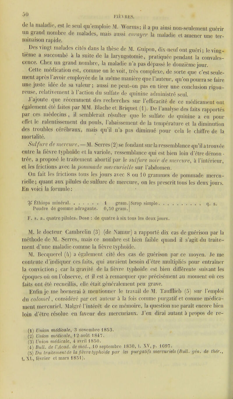 i''Ji:\ut:s. de la maladie, est le seul (lu'emploie 31. Wornis; il a pu ainsi non-seulement guérir un grand nombre de malades, mais aussi enrayer la maladie et amener une ter- minaison raj)ide. Des vingt malades cités dans la ihèse de Î\I. Guipon, dix-neuf ont guéri; le ving- tième a succombé à la suite de la laryngotomie, pratiquée pendant la convales- cence. Chez un grand nombre, la maladie n'a pas dépassé le douzième jour. Cette médication est, comme on le voit, très complexe, de sorte que c'est seule- ment ai)rès l'avoir employée de la même manière que l'auteur, qu'on pourra se faire une juste idée de sa valeur; aussi ne peut-on pas en tirer une conclusion rigou- reuse, relativement à l'action du sulfate de f|uinine administré seul. J'ajoute que récemment des l echerches sur l'clficacité de ce médicament ont également été failes par iMM. Blache et Briquet (1). De l'analyse des faits rapportés par ces médecins , il semblerait résulter que le sulfate de quinine a eu pour eiïet le ralentissement du i)ouls, l'abaissement de la tempéraluie et la diminution des troubles cérébraux, mais qu'il n'a- pas diminué pour cela le chiffre de la mortalité. Sulfure de mercure—M. SeiTes(2) se fondant sur la ressemblance qu'ilairouvée entre la fièvre typlioïde et la variole, ressemblance qui est bien loin d'être démon- U'ée, a proposé le traitement aborlif par le sulfure noir de mercure, à l'intérieur, et les frictions avec la pommade niei curielle sur l'abdomen. On fait les frictions (ous les jours avec 8 ou 10 grammes de pommade mercu- rielle; quant aux i)ilules de sulfure de mercure, on les prescrit tous les deux jours. En voici la formule : Éthiops minéral i gram. Poudre de gomme adragante. 0,.^0 gram. Sirop simple q. s. V. s. a. quatre pilules. Dose : de quatre à six tous les deux jours. iM. le docteur Cambrelin (3) (de Namur) a rapjjorlé dix cas de guéi-ison par la méthode de 31. Serres, mais ce nombre est bien faible quand il s'agit du traite- ment d'une maladie comme la lièvre typhoïde. 31. Becquerel [U] a également cité des cas de guérison par ce moyen. Je me contente d'indiquer ces faits, qui auraient besoin d'être multipliés pour entraîner la conviction ; car la gravité de la fièvre typhoïde est bien différente suivant les époques où on l'observe, et il est à remarquer que précisément au moment où ces faits ont été recueillis, elle était généralement |)eu grave. Enfin je me bornerai à mentionner le travail de 31. Taulllieb (;■>) sur ren)|)loi du calovicl, considéré |)ar cet auteur à la fois comme purgatif et comme médica- ment mercuriel. 31algré l'intérêt de ce mémoii-e, la question me paraît encore bien loin d'être résolue en faveur des mercuriaux. J'en dirai autant à propos de re- (1) Union médicale, 3 novemltrc 1853. (2) Union médicale, 12 août I8i7. (3) Union médicale, A avril 1850. (4) Ihill. de l'Acad. dcméd., 10 septembre 1830, l. XV, p. 1097. (5) Du trailemenlde la [îèvre lyphoide par les purgatifs mercuiiels {Hull. yen. de Ihér.,