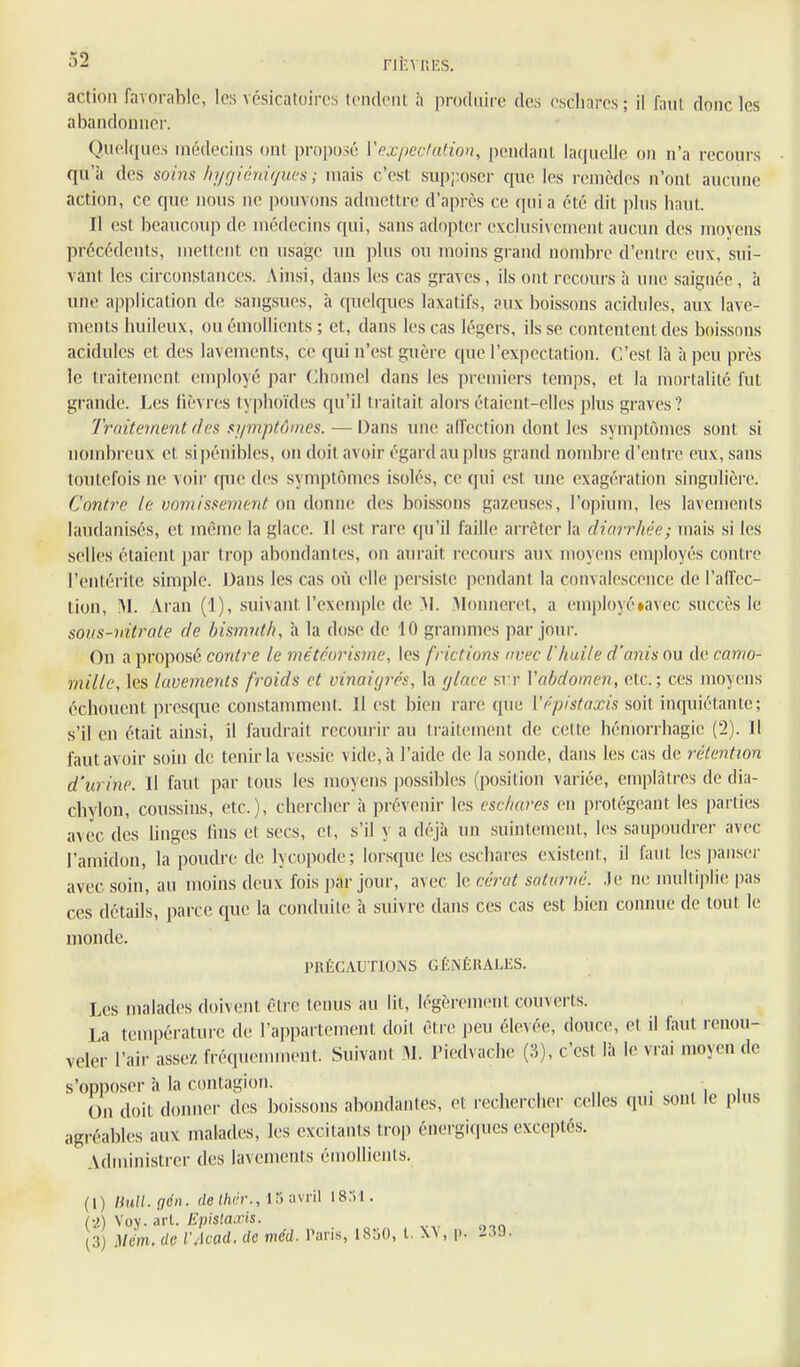 FIÈMIKS. action favorable, les vésicatoires tendent à produire des escliares; il faut donc les abandonner. Quelques médecins ont proposé Voxpedation, pendant laquelle on n'a recours qu'à des soins hycjihiiijucs ; niais c'est sup;;oscr que les remèdes n'ont aucune action, ce que nous ne pouvons admettre d'après ce qui a été dit plus haut. Il est beaucoiq) de médecins qui, sans adopter exclusivement aucun des moyens précédents, mettent en usage un ])lus ou moins grand nombre d'entre eux, sui- vant les circonstances. Ainsi, dans les cas graves, ils ont recours à une saignée , à une application de sangsues, à cpielques laxatifs, aux boissons acidulés, aux lave- ments huileux, ou émollients ; et, dans les cas légers, ils se contentent des boissons acidulés et des lavements, ce qui n'est guère que l'expectation. C'est là à peu près le traitement employé par Chomel dans les premiers temps, et la mortalité fut grande. Les lièvres typhoïdes qu'il traitait alors étaient-elles plus graves? Trnitenient des si/mptûmcs. — Dans une affection dont les symptômes sont si nombreux et si pénibles, on doit avoir égard au plus grand nombre d'entre eux, sans toutefois ne voii- cpie des symptômes isolés, ce qui est une exagération singulière. Contre le vomissement m d(mne des boissons gazeuses, l'opium, les lavements laudanisés, et même la glace. Il est rare qu'il faille arrêter la diarrhée; mais si les selles étaient par trop abondantes, on aurait recours aux moyens employés contre l'entérite simple. Dans les cas où elle persiste pendant la convalescence de l'affec- tion, M. Aran (1), suivant l'exemple de M. Alonneret, a em|)loyé»avec succès le sous-nitrate de bismut/i, à la dose de 10 granmies par jour. On a proposé contre le météorisme, les frictions avec l'huile d'anis ou de camo- mille, les lavements froids et vinaigrés, la glace .sri- Vabdomen, etc.; ces moyens échouent presc{ue constamment. Il est bien rare que Vépistaxis v,o\i inquiétante; s'il en était ainsi, il faudi-ait recourir au ti-aitement de cette hémorrhagie (2). H faut avoir soin de tenir la ve.ssie vide, à l'aide de la sonde, dans les cas de rétention d'urine. Il faut par tous les moyens possibles (position variée, emplâtres de dia- chylon, coussins, etc.), chercher à prévenir les escliares en protégeant les parties avec des linges lins et secs, et, s'il y a déjà un suintement, les saupoudrer avec l'amidon, la poudre de lycopode; lorsque les eschares existent, il faut les pansei- avec soin, au moins deux fois ])ar jour, avec le ccrat suturué. Je ne nuiltiplie pas ces détails, parce que la conduite à suivre dans ces cas est bien connue de tout le monde. PnÉCAUTlONS GÉNÉRALES. Les malades doivent être tenus au lit, légèrement couverts. La température de l'appartement doit être peu élexée, douce, et il faut renou- veler l'air assez fréqueunnent. Suivant M. Piedvache (3), c'est là le vrai moyen de s'opposer à la contagion. ■ . , i On doit donner des boissons abondantes, et rechercher celles qtu sont le plus agréables aux malades, les excitants trop énergicjues exceptés. Administrer des lavements émollients. (1) HHU.gén. r/e (/ir-r., m ;ivril 18:il. (v!) Vov- art- lipistai'is. (3) mm. di; VAcad. de méd. Paris, 1850, l. W, p. 239,