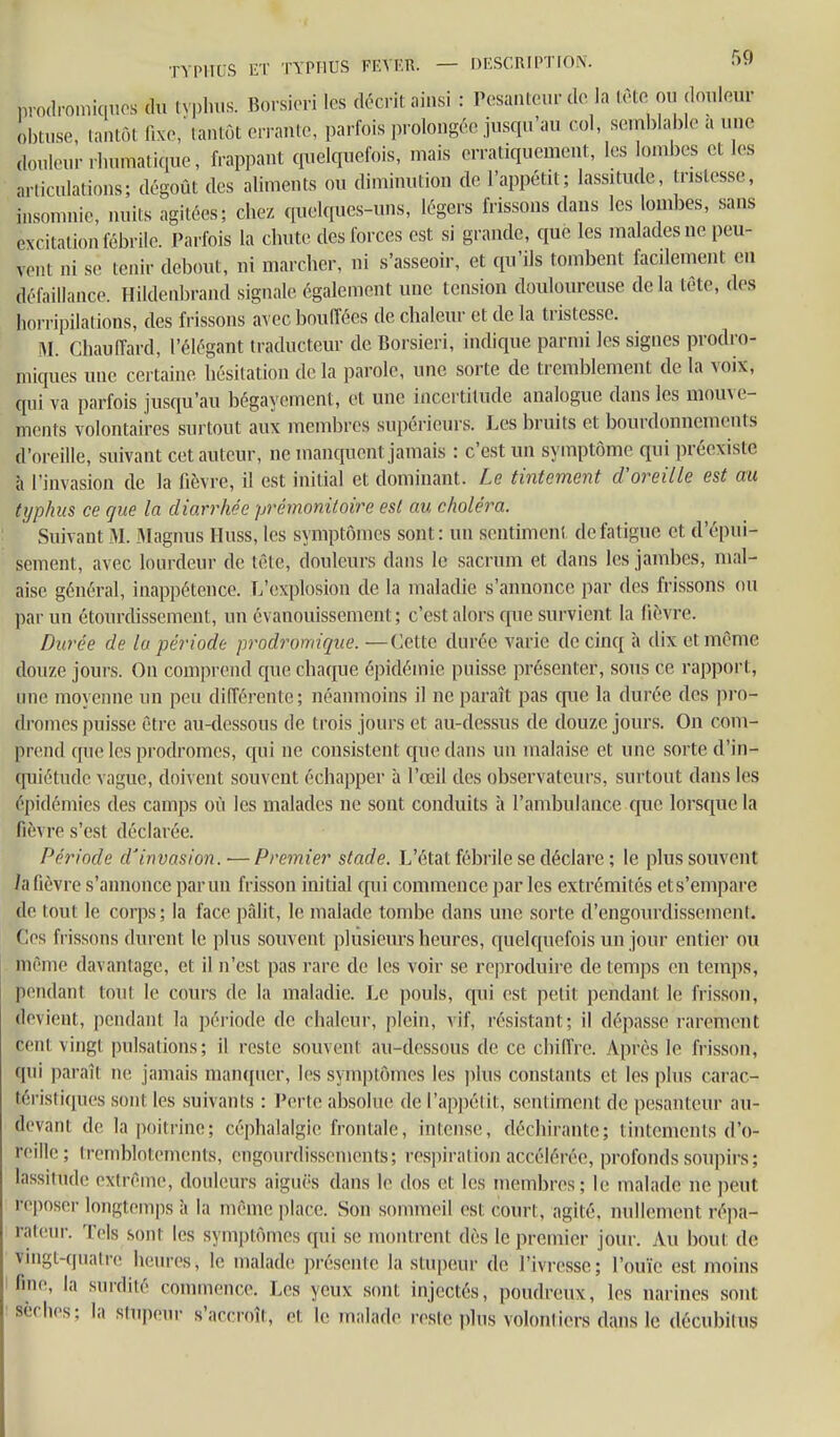 TVPII[;S \L'Y TYPHUS FEVF.R. — DESCRIPTION. prodroniiqiios du tN'pl.us. Borsiori les décrit ainsi : Pesanteur de la lèto ou douleur obtuse, tantôt f.xo,' tantôt errante, parfois prolongée jusqu'au col, semblable a une douleur rbnmatique, frappant quelquefois, mais erratiquement, les lombes et les articulations; dégoût des aliments ou diminution de l'appétit; lassitude, tristesse, insomnie nuits agitées; chez quelques-uns, légers frissons dans les lombes, sans excitation fébrile. Parfois la chute des forces est si grande, que les malades ne peu- vent ni se tenir debout, ni marcher, ni s'asseoir, et qu'ils tombent facilement en défaillance. Hildenbrand signale également une tension douloureuse delà tête, des horripilalions, des frissons avec bouffées de chaleur et de la tristesse. î\I. Chauffard, l'élégant traducteur de Borsieri, indique parmi les signes prodro- niiques une certaine hésitation de la parole, une sorte de tremblement de la voix, qui va parfois jusqu'au bégayement, et une incertitude analogue dans les mouve- ments volontaires surtout aux membres supérieurs. Les bruits et bourdonnements d'oreille, suivant cet auteur, ne manquent jamais : c'est un symptôme qui préexiste à l'invasion de la fièvre, il est initial et dominant. Le tintement d'oreille est au typhus ce que la diarrhée prémonitoire est au choléra. Suivant M. Magnus Huss, les symptômes sont: un scntimeni de fatigue et d'épui- sement, avec lourdeur de tête, douleurs dans le sacrum et dans les jambes, mal- aise général, inappétence. L'explosion de la maladie s'annonce par des frissons ou par un étourdissemcnt, un évanouissement ; c'est alors que survient la fièvre. Durée de lu période prodromique. —Cette durée varie de cinq à dix et même douze jours. On comprend que chaque épidémie puisse présenter, sous ce rapport, une raoyeime un peu différente; néanmoins il ne paraît pas que la durée des pro- dromes puisse être au-dessous de trois jours et au-dessus de douze jour.s. On com- prend que les prodromes, c[ui ne consistent que dans un malaise et une sorte d'in- quiétude vague, doivent souvent échapper à l'œil des observateurs, surtout dans les épidémies des camps où les malades ne sont conduits à l'ambulance que lorsque la fièvre s'est déclarée. Période d'invasion. —Premier stade. L'état fébrile se déclare ; le plus souvent h fièvre s'annonce par un frisson initial qui commence par les extrémités ets'empare de tout le corps; la face pfdit, le malade tombe dans une sorte d'engourdissemenl. Ces frissons durent le plus souvent plusieurs heures, C|uelqnefois un jour entier ou même davantage, et il n'est pas rare de les voir se reproduire de temps en temps, pendant tout le cours de la maladie. Le pouls, qui est petit pendant le frisson, devient, pendant la période de chaleur, plein, vif, résistant; il dépasse rarement cent vingt pulsations; il reste souvent au-dessous de ce chiflVe. Après le frisson, qui paraît ne jamais manquer, les symptômes hîs i)lus constants et les plus carac- téristiques sont les suivants : Perte absolue de rapj)élit, sentiment de pesanteur au- devant de la poitrine; céphalalgie frontale, intense, déchirante; tintements d'o- reillo; Iremblotements, engourdissements; resi)irati(m accélérée, profonds soupirs; lassitude extrême, douleurs aiguës dans le dos et les membres; le malade ne peut reposer longtemps à la même place. Son sommeil est court, agité, nullement répa- rat(!ur. Tels sont les symptômes qui se montrent dès le premier jour. Au bout de vmgt-quatre heures, le malade présente la stupeur de l'ivresse; l'ouïe est moins fm(>, la surdité connnencc. Les yeux sont injectés, poudreux, les narines sont sèches; la stupeur s'accroît, et le malade reste plus volontiers dans le décubilus