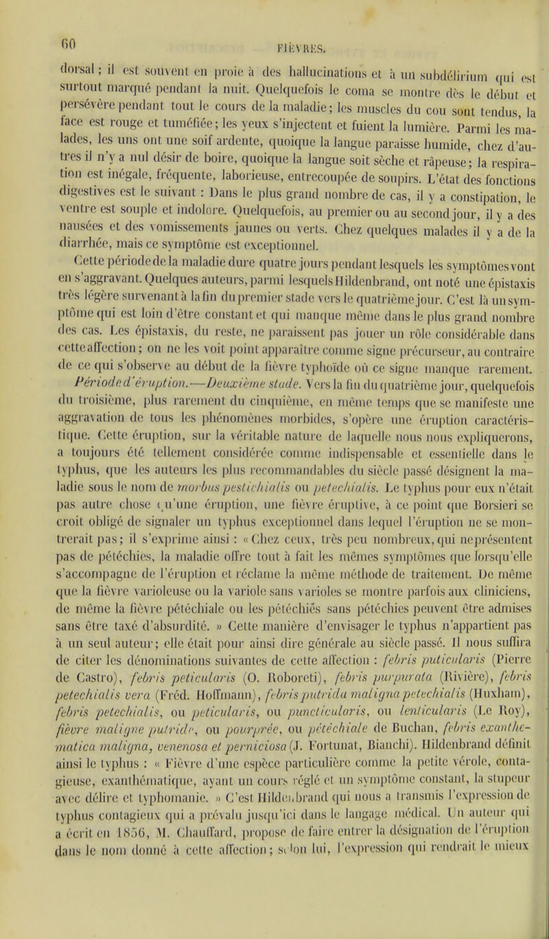 l'IkVUES. dorsal; il osl someiil on proie à des hallucinalioiis el à un subdi'jliriiim qui osl surtout marqué pcndani la nuit. Quelquefois le coma se montre dès le début et persévère pendant tout le couis delà maladie; les muscles du cou sout tendus la face est rouge et tuméfiée; les yeux s'injectent et fuient la lumière. Parmi les ma- lades, les uns ont une soif ardente, quoique la langue paraisse humide, chez d'au- tres il n'y a nul désir de boire, quoique la langue soit sèche et râpeuse; la respira- tion est inégale, fréquente, laborieuse, entrecoupée de soupirs. L'état des fonctions digestives est le suivant : Dans le plus grand nombre de cas, il y a constipation, le ventre est souple et indolore. Quelquefois, au premier ou au second jour, il y a des nausées et des \ omissements jaunes ou verts. Chez quelques malades il y a de la diarrhée, mais ce symptôme est exceptionnel. Cette période de la maladie dure cjuatre jours pendant lesquels les symptômesvont en s'aggravant. Quelques auteurs, parmi lesquels H ildenbrand, ont noté une épistaxis très légère survenant;» la lin du premier stade vers le quatrième jour. C'est là un sym- ptôme qui est loin d'être constant et qui manque même dans le plus grand nombre des cas. Les épistaxis, du reste, ne jjaraissent pas jouer un rôle considérable dans cette affection ; on ne les voit point apparaître comme signe précurseur, au contraire (le ce qui s'obser\ (! au début de la fièvi e tyj)li()ïde où ce signe manque rarement. Périoded'éraijtion.—Deuxième stude. Vers la fin <lu quatrième jour, quelquefois du troisième, plus rarement du cinquième, en mèm(! iem|)s que se manifesie une aggravation de tous les ])hénomènes morbides, s'opère une éruption caractéris- tique. Celte éruplion, sur la véritable nature de kupiolle nous nous expliquerons, a toujours été tellement considérée comme indispensable et essenlielle dans le typhus, que les autem'S les plus j-econunandables du siècle passé désignent la ma- ladie sous le nom de rnorbus pesticliialis ou petecidalis. Le typhus pour eux n'était pas autre chose ( u'une éruplion, une fièvre éruplive, à ce jioint (jue Borsieri se croit obligé de signaler un typhus exceptionnel dans lequel l'éruption ne se mon- trerait pas; il s'exprime ainsi : «Chez ceux, très peu nombreux,qui neprésentcnt pas de pélécliies, la maladie offre tout à fait les mêmes symjjtômes que loi'squ'elle s'accompague de l'éruption et l éclame la luême médiode de traitement. De même que la fièvre varioleuse ou la variole sans \ arioles se montre parfois aux cliniciens, de même la fièvre pétéchiale ou les péléchiês sans pétéchies peuvent être acUnises sans être taxé d'absurdité. » Cette manière d'envisager le typhus n'appartient pas à un seul auteur; elle était pour ainsi dire générale au siècle passé. Il nous suffira de citer les dénominations suivantes de cette all'eclion : [ehris puticularis (Pierre de Castro), febids peticularis (0. floboreti), febris purpiirata (Rivière), ft-bris petechialis vera (Fréd. Hoffmann), febrispidrida maiignapclecliialis (Huxham), fèbris petechialis, ou peticularis, ou pimcticularis, ou lenticularis (Le lloy), fièvre inali(jne pulridc, ou pourprée, ou pétéchiale de Buchan, febris exanlkc- matica maligna, venenosa et perniciosa (J. Forlunat, Bianclii). Ilildenbrand définit ainsi le typhus : « Fièvre d'une espèce particulière comme la petite vérole, conta- gieuse, exanlhémati(pie, ayaiU un cours réglé el un symptôme constant, la stupeur avec délire et typiiomanie. C'est Ilildei.brand qui nous a transmis l'expression de typhus contagieux qui a i)révalu jusqu'ici dans le langage médical. Un auteur qui a écrit en 1856, M. Chauffard, propose défaire entrer la désignalion de l'éru|)tion dans le nom donné à celte affection; siion lui, l'expression qui rendrait le mieux