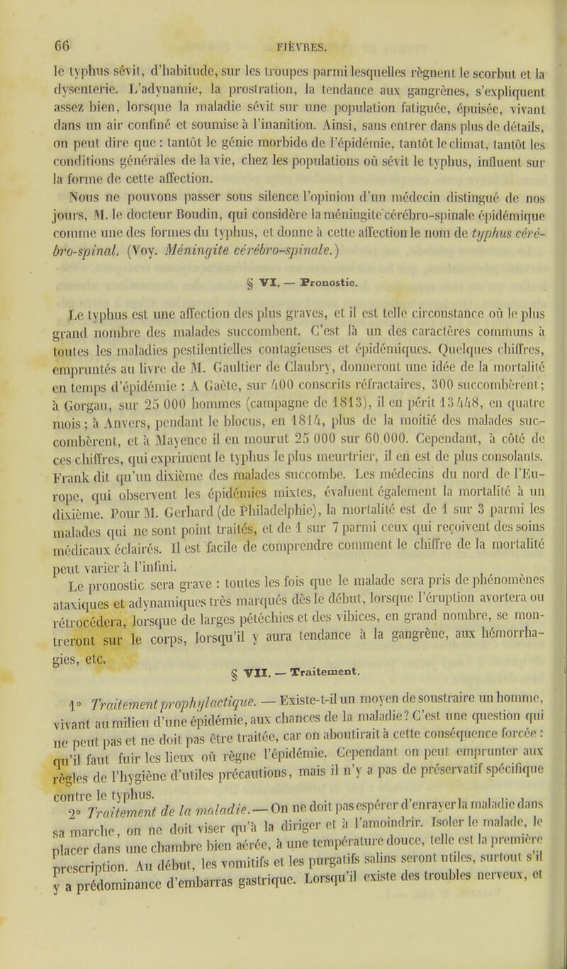 le typhus scvil, (riiabiludc, sur les troupes parmi lesquelles régnent le scorbut et la dysenterie. J.'adyuamie, la prostration, la tondance aux gangrènes, s'expliquent assez bien, lorsque la maladie sévit sur une population fatiguée, épuisée, vivant dans un air confiné et soumise à l'inanition. Ainsi, sans entrer dans plus de détails, on peut dire que: tantôt le génie morbide, de l'épidémie, tantôt le climat, tantôt les conditions générales de la vie, chez les populations où sévit le typhus, influent sur la forme de cette affection. Nous ne pouvons passer sous silence l'opinion d'un médecin distingué de nos jours, M. le docteur Boudin, qui considère la méningite cérébro-si>inale épidémique connue une des formes du tyjihus, et donne à cette affection le nom de typhm céré- bi'o-S'pinal. (Voy. Méningite cérébro-spinale.) § VI. — Pronostic. Le typhus est une affection des plus graves, et il est telle circonstance où le plus grand nombre des malades succombent. C'est Ih un des caractères communs à toutes les maladies pestilentielles contagieuses et épidémiques. Quelques chiffres, empruntés au livre de .M. Gaultier de Claubry, donneront une idée de la mortalité en temps d'épidémie : A Gaète, sur /tOO conscrits réfraclaires, 300 succombèrent; h Gorgau, sur 25 000 hommes (campagne de 1813), il en périt 13 /i/i8, en quatre mois; à Anvers, pendant le blocus, en 18I/i, plus de la moitié des malades suc- combèrent, et à Mayencc il en mourut 25 000 sur 60 000. Cependant, à côté de ces chiffres, qui expriment le typhus le plus meurtrier, il eu est de plus consolants. Frank dit qu'un dixième des malades succombe. Les médecins du nord de l'Eu- rope, qui observent les épidémies mixtes, évaluent également la mortalité à un dixième. Pom- U. Gerhard (de Philadelphie), la mortalité est de 1 sur 3 parmi les malades qui ne sont point traités, et de 1 sur 7 parmi ceux qui reçoivent des soins médicaux éclairés. Il est facile de comprendre comment le chiffre de la mortalité peut varier à l'infini. Le pronostic sera grave : toutes les fois que le malade sera pris de phénomènes ataxiques et adynamiques très marqués dès le début, lorsque l'éruption avortera ou rétrocédera, lorsque de larges pétéchics et des vibices, en grand nombre, se mon- treront sur le corps, lorsqu'il y aura tendance à la gangrène, aux hémorrha- gies, etc. § vu. — Traitement. 1» yVfH/emm/ proioAy/flc^îÇMe. — Existe-t-ilun moyen de soustraire un homme, vivant au milieu d'une épidémie, aux chances de la maladie? C'est une question qui ne peut pas et ne doit pas être traitée, car on aboutirait à cette conséquence forcée : ciu'il faut fuir les lieux où règne l'épidémie. Cependant on peut emprunter aux règles de l'hygiène d'utiles précautions, mais il n'y a pas de préservatif spécifique contre le typhus. , i i- i , 2» Traitement de la maladie. - On ne doit pas espérer d enrayer la maladie dans sa marche, on ne doit viser qu'à la diriger et à l'amoindrir. Isoler le malade le placer dans une chambre bien aérée, î. une température douce, telle est la première description. Au début, les vomitifs et les purgatifs salins seront utiles, surtout s .1 y a prédominance d'embarras gastrique. Lorsqu'il existe des troubles nerveux, et