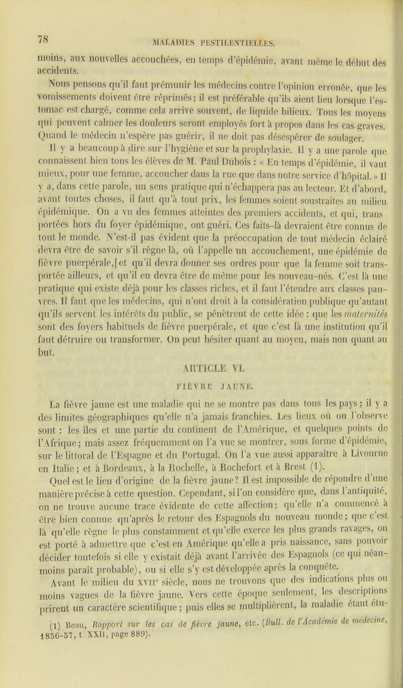 moins, aux nouvelles accouchées, en temps d'épidémie, avant même le début des accidents. Nous pensons qu'il faut prémunir les médecins contre l'opinion erronée, que les vomissements doivent être réprimés; il est préférable qu'ils aient lieu lorsque l'es- tomac est chargé, comme cela arrive souvent, de liquide bilieux. Tous les moyens ((ui peuvent calmer les douleurs seront employés fort h projîos dans les cas-graves. Quand le médecin n'espère pas guérir, il ne doit pas désespérer de soulager. Il y a beaucoup à dire sur l'hygiène et sur la prophylaxie. Il y a une parole quii connaissent bien tous les élèves de M. Paid Dubois : « En temps d'épidémie, il vaut mieux, pour une femme, accoucher dans la rue cpae dans notre service d'hôpital. » Il y a, dans cette parole, un sens pratique qui n'échappera pas au lecteur. Et d'abord, avant toutes choses, il faut qu'à tout prix, les femmes soient soustraites au milieu épidémique. On a vu des fennnes atteintes des premiers accidents, et qui, traus portées hors du foyer épidémique, ont guéri. Ces faits-là devraient être connus de tout le monde. N'esl-il pas évideiU que la in-éoccupation de tout médecin éclairé devra être de savoir s'il règne là, où l'appelle un accouchement, une épidémie de fièvre puerpérale,] et qu'il devra donner ses ordres pour que la femme soit trans- portée ailleurs, et qu'il en devra être de même pour les nouveau-nés. C'est là une prati([ue qui existe déjà pour les clas.ses riches, et il faut l'étendre aux classes pau- vres. Il faut que les médecins, qui n'ont droit à la considération pubUque qu'autant qu'ils servciu les intérêts du public, se pénètrent de cette idée : que les maternités sont des foyers habituels de fièvre puerpérale, et que c'est là une institution qu'il faut détruire ou transformer. On peut hésiter quant au moyen, mais non quant au but. ARTICLE VI. FIÈVRE JAUNE. La fièvre jaune est une maladie qui ne se montre pas dans tous les pays ; il y a des limites géographiques qu'elle n'a jamais franchies. Les lieux où on l'observe sont : les îles et une partie du continent de rAmérifjue, et cpielques points de l'Afrique; mais assez fréquemment on l'a vue se montrer, sous forme d'épidémie, sur le littoral de l'Espagne et du Portugal. On l'a vue aussi apparaître à Livoui ne en Itahe; et à Bordeaux, à la Rochelle, à Rochcfort et à Brest (1). Quel est le lieu d'origine de la fièvre jaune? Il est impossible de répondre d'une manière précise à cette question. Cependant, sil'on considère que, dans l'antiquité, on ne trouve aucune trace évidente de cette aiïcction; qu'elle n'a commencé à êt re bien connue qu'après le retour des EHi)aguols du nouveau monde ; qiuî c'est là qu'elle règne le plus constamment et qu'elle exerce les plus grands ravages, on est porté à admettre que c'est en Amérique qu'elle a pris naissance, sans pouvoir décider toutefois si elle y existait déjà avant l'arrivée des Espagnols (ce qui néan- moins paraît probable), ou si elle s'y est développée après la conquête. Avant le milieu du siècle, nous ne trouvons que des indications plus ou moins vagues de la fièvre jaune. Vers cette époque seulement, les descriptions prirent un caractère scientifique ; puis elles se multiplièrent, la m;Uadie étant élu- (1) Beau, napporl sur les cas de fièvre jaune, etc. {IMl. de l'Académie de médecine, 1856-37, 1 XX!!, page 889).