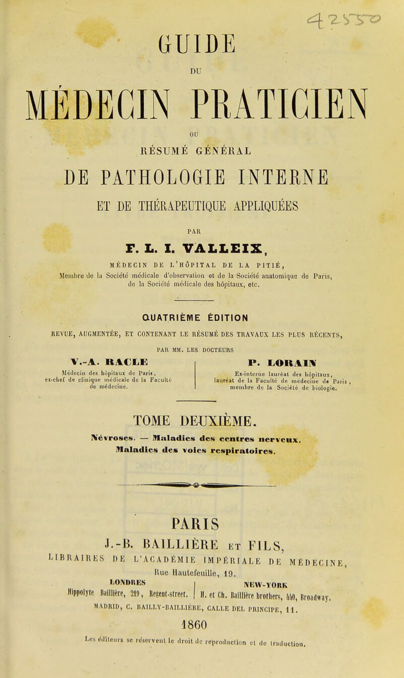 DU MÉDECIN PRATICIEN ou RÉSUMÉ GÉNÉRAL DE PATHOLOGIE INTERNE ET DE THÉRAPEUTIQUE APPLIQUÉES PAU F. L. I. VALLEIX MÉDECIN DE L'HÔPITAL DE LA PITIÉ, Membre de la Société médicale d'observation et de la Société anatomique de Paris, de la Société médicale des hôpitaux, etc. QUATRIÈME ÉDITION REVUE, AUGMENTÉE, ET CONTENANT LE RÉSUMÉ DES TRAVAUX LES PLUS RÉCENTS, PAR MM. LES DOCTEURS Y.-A. RACLE Médecin des hôpitaux de Paris, ex-chef de clinique médicale de la Faculté de médecine. P. LOUAI N Ex-intcine lauréat des hôpitaux, lauréat de la Faculté de médecine de Paris , membre du la Société de biologie. TOME DEUXIÈME. Névroses. — Maladies des centres nerveux, maladies des voies respiratoires. PARIS J.-B. BAILLIÈRE et FILS, LIBRAIRES DE L'ACADÉMIE IMPÉRIALE DE MÉDECINE, Hue Hautefeuille, 19. LONDKES I NIÎW-YOKK Hlppolyte Biiiiiièrc, 219, Regent-street. \ H, et Ch. Baillière brothers, 140, Broadway, MADRID, C. BA1LLY-BAILLIÈRE, GALLE DEL PRINCIPE, 11. 1860 Les éditeurs se réservent le droit de reproduction et de traduction.