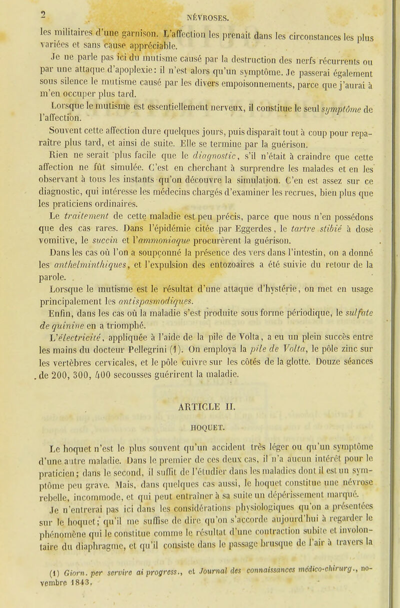 les militaires d'une garnison. ^affection les prenait dans les circonstances les plus variées et sans cause appréciable. Je ne parle pas ici du mutisme causé par la destruction des nerfs récurrents on par une attaque d'apoplexie: il n'est alors qu'un symptôme. Je passerai également sons silence le mutisme causé par les divers empoisonnements, parce que j'aurai ù m'en occuper plus tard. Lorsque le mutisme est essentiellement nerveux, il constitue le seul symptôme de l'affection. Souvent cette affection dure quelques jours, puis disparaît tout à coup pour repa- raître plus tard, et ainsi de suite. Elle se termine par la guérison. Rien ne serait plus facile que le diagnostic, s'il n'était à craindre que cette affection ne fût simulée. C'est en cherchant à surprendre les malades et en les' observant à tous les instants qu'on découvre la simulaliou. C'en est assez sur ce diagnostic, qui intéresse les médecins chargés d'examiner les recrues, bien plus que les praticiens ordinaires. Le traitement de cette maladie est peu précis, parce que nous n'en possédons que des cas rares. Dans l'épidémie citée .par Eggerdes, le tartre stibié à close vomitive, le succin et \ ammoniaque procurèrent la guérison. Dans les cas où l'on a soupçonné la préseuce des vers dans l'intestin, on a donné les anthelminthiques, et l'expulsion des entozoaires a été suivie du retour de la parole. Lorsque le mutisme est le résultat d'une attaque d'hystérie, on met en usage principalement les antispasmodiques. Enfin, dans les cas où la maladie s'est produite sous forme périodique, le sulfate de quinine en a triomphé. Uélectricité , appliquée à l'aide de la pile de Volta, a eu un plein succès entre les mains du docteur Pellegrini (1 ). On employa la pile de Volta, le pôle zinc sur les vertèbres cervicales, et le pôle cuivre sur les côtés de la glotte. Douze séances .de 200, 300, 400 secousses guérirent la maladie. ARTICLE II. HOQUET. Le hoquet n'est, le plus souvent qu'un accident li és léger ou qu'un symptôme d'une autre maladie. Dans le premier de ces deux cas, il n'a aucun i.ntérêl pour le praticien; dans le second, il suffit de l'étudier dans les maladies donl il est un sym- ptôme peu grave. Mais, dans quelques cas aussi, le hoquet constitue une névrose rebelle, incommode, et qui peut entraînera sa suite un dépérissement marqué. Je n'entrerai pas ici dans les considérations physiologiques qu'on a présentées sur le hoquet;qu'il me suffise de dire qu'on s'accorde aujourd'hui à regarder le phénomène qui le constitue comme le résultat d'une contraction subie et involon- taire du diaphragme, et qu'il consiste dans le passage brusque de l'air à travers la (1) Ginrn.pcr servire ai progress., et Journal des connaissances médico-chirurg., no- vembre 1843.