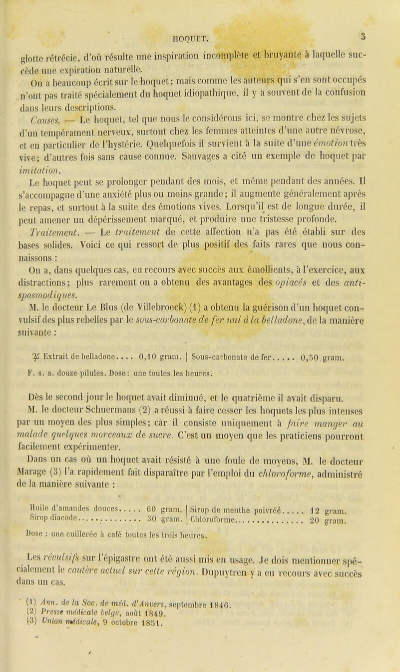 glotte rétrécie, d'où résulte une inspiration incomplète et bruyante à laquelle suc- cède une expiration naturelle. On a beaucoup écrit sur le hoquet ; mais comme les auteurs qui s'en sont occupés n'ont pas traité spécialement du hoquet idiopathique, il y a souvent de la confusion dans leurs descriptions. Causes. — Le hoquet, tel que nous le considérons ici, se montre chez les sujets d'un tempérament nerveux, surtout chez les femmes atteintes d'une autre névrose, et en particulier de l'hystérie. Quelquefois il survient à la suite d'une émotion très vive; d'autres fois sans cause connue. Sauvages a cité un exemple de hoquet par imitation. Le hoquet peut se prolonger pendant des mois, et même pendant des années. Il s'accompagne d'une anxiété plus ou moins grande; il augmente généralement après le repas, et surtout à la suite des émotions vives. Lorsqu'il est de longue durée, il peut amener un dépérissement marqué, et produire une tristesse profonde. Traitement. — Le traitement de cette affection n'a pas été établi sur des bases solides. Voici ce qui ressort de plus positif des faits rares que nous con- naissons : On a, dans quelques cas, en recours avec succès aux émolbents, à l'exercice, aux distractions; plus rarement on a obtenu des avantages des opiacés et des anti- spasmodiques. M. le docteur Le Blus (de Villebroeck) (1) a obtenu la guérison d'un hoquet con- vulsif des plus rebelles par le sous-carbonate de fer uni à la belladone, de la manière suivante : Ifi Extrait de belladone.... 0,10 gram. | Sous-carbonate de fer 0,50 gram. F. s. a. douze pilules. Dose: une toutes les heures. Dès le second jour le hoquet avait diminué, et le quatrième il avait disparu. M. le docteur Schuermans (2) a réussi à faire cesser les hoquets les plus intenses par un moyen des plus simples; car il consiste uniquement à faire manger nu malade quelques morceaux de sucre. C'est un moyen que les praticiens pourront facilement expérimenler. Dans un cas où un hoquet avait résisté à une foule de moyens, M. le docteur Marage (3) l'a rapidement fait disparaître par l'emploi du chloroforme, administré de la manière suivante : ■ Huile d'amandes douces 60 gram. 1 Sirop de menthe poivrée 12 gram. Sirop diacode 30 gram. | Chloroforme 20 gram. Dose : une cuillerée à café toutes les trois heures. Les révulsifs sur l'épigastre ont été aussi mis en usage. Je dois mentionner spé- cialement le cautère actuel sur celte région. Dupuytren y a eu recours avec succès dans un cas. (1) Ann. de la Soc. de méd. d'Anvers, septembre 1810. (2) Presse médicale belge, août 1849. (•3) Union médicale, 9 octobre 1851.