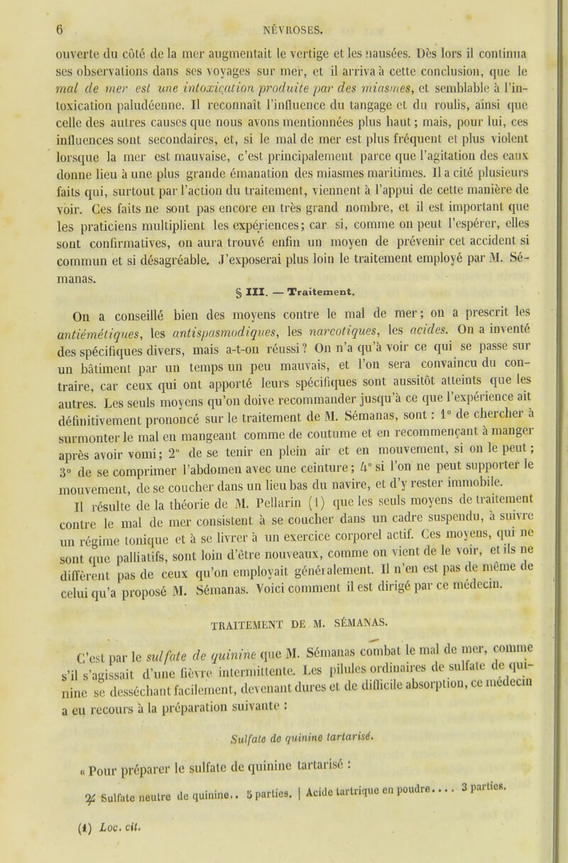 ouverte du côté de la mer augmentait le vertige et les nausées. Dès lors il continua ses observations dans ses voyages sur mer, et il arriva à cette conclusion, que le mal de mer est une intoxication produite par des miasmes, cl semblable à l'in- toxication paludéenne. Il reconnaît l'influence du langage et du roulis, ainsi que celle des autres causes que nous avons mentionnées plus haut ; mais, pour lui, ces influences sout secondaires, et, si le mal de mer est plus fréquent et plus violent lorsque la mer est mauvaise, c'est principalement parce que l'agitation des eaux donne lieu aune plus grande émanation des miasmes maritimes. Il a cité plusieurs faits qui, surtout par l'action du traitement , viennent à l'appui de cette manière de voir. Ces faits ne sont pas encore eu très grand nombre, et il est important que les praticiens multiplient les expériences; car si, comme on peut l'espérer, elles sont confirmatives, on aura trouvé enfin un moyen de prévenir cet accident si commun et si désagréable. J'exposerai plus loin le traitement employé par M. Sé- manas. § III. — Traitement. On a conseillé bien des moyens contre le mal de mer; on a prescrit les centièmetiques, les antispasmodiques, les narcotiques, les acides. On a inventé des spécifiques divers, mais a-t-on réussi? On n'a qu'à voir ce qui se passe sur un bâtiment par un temps un peu mauvais, et l'on sera convaincu du con- traire, car ceux qui ont apporté leurs spécifiques sont aussitôt atteints que les autres. Les seuls moyens qu'on doive recommander jusqu'à ce que l'expérience ait définitivement prononcé sur le traitement de M. Sémanas, sont : 1° de chercher à surmonter le mal en mangeant comme de coutume et en recommençant à manger après avoir vomi; T de se tenir en plein air et en mouvement, si on le peut ; 3° de se comprimer l'abdomen avec une ceinture; W si l'on ne peut supporter le mouvement, de se coucher clans un lieu bas du navire, et d'y rester immobile. Il résulte de la théorie de M. Pellarin (1) que les seuls moyens de traitement contre le mal de mer consistent à se coucher dans un cadre suspendu, à suivre un régime tonique et à se livrer à un exercice corporel actif. Ces moyens, qui ne sont que palliatifs, sont loin d'être nouveaux, comme on vient de le voir, et ils ne diffèrent pas de ceux qu'on employait généralement. Il n'en est pas de même de celui qu'a proposé M. Sémanas. Voici comment il est dirigé par ce médecin. TRAITEMENT DE M. SÉMANAS. C'est par le sulfate de quinine que M. Sémanas combat le mal de mer, comme s'il s'agissait d'une fièvre intermittente. Les pilules ordinai.rs de sallau-de qui- nine se desséchant^ de difficile absorption, ce médeem a eu recours à la préparation suivante : Sulfata do quinine tarlarisé. « Pour préparer le sulfate de quinine tartarisé : y Sulfate neutre de quinine.. 5 parties. | Acide lartriquo en poudre... I 3 parties.