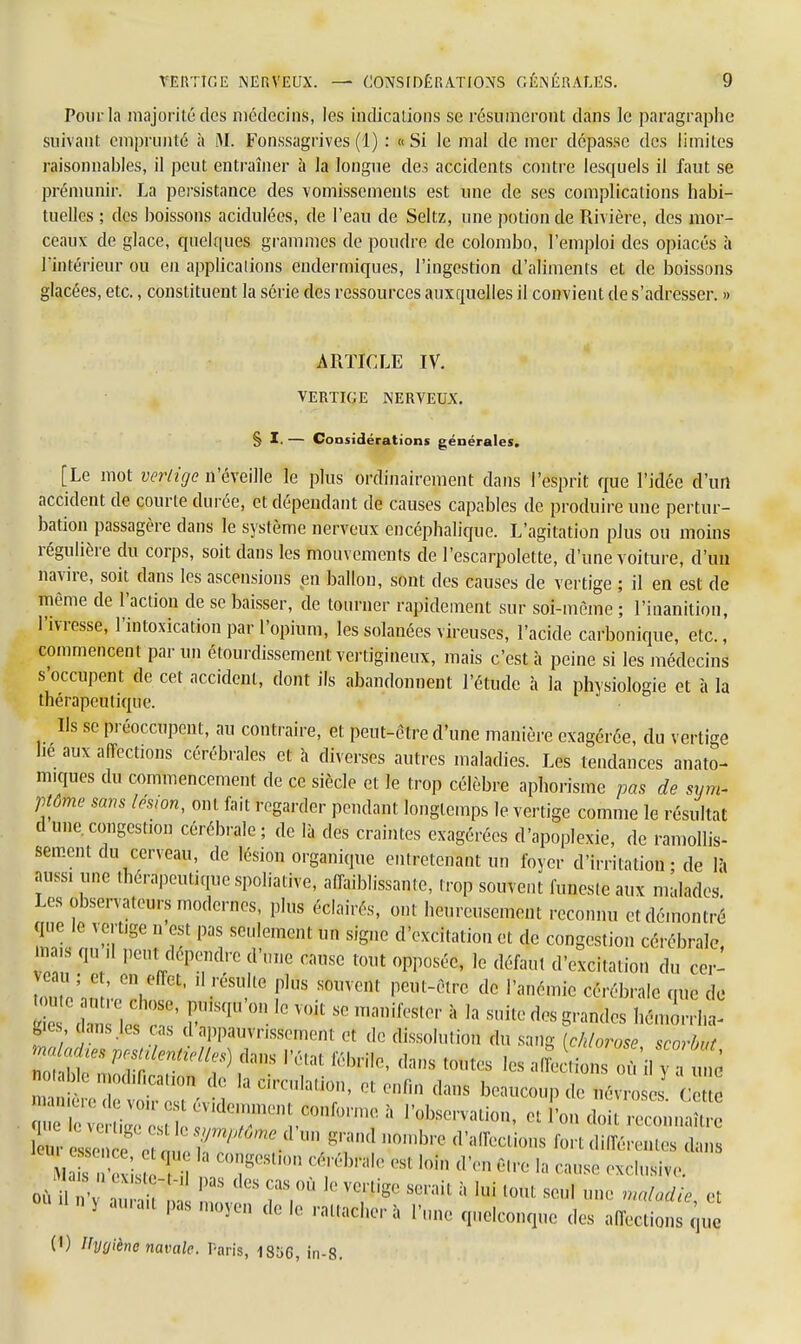 Pour la majorité des médecins, les indications se résumeront dans le paragraphe suivant emprunté à M. Fonssagrives (1) : «Si le mal de mer dépasse des limites raisonnables, il peut entraîner à la longue des accidents contre lesquels il faut se prémunir. La persistance des vomissements est une de ses complications habi- tuelles ; des boissons acidulées, de l'eau de Seltz, une potion de Rivière, des mor- ceaux de glace, quelques grammes de poudre de Colombo, l'emploi des opiacés à l'intérieur ou en applications enderiniques, l'ingestion d'aliments et de boissons glacées, etc., constituent la série des ressources auxquelles il convient de s'adresser. » ARTICLE IV. VERTIGE NERVEUX. § I. — Considérations générales. [Le mot vertige n'éveille le plus ordinairement dans l'esprit que l'idée d'un accident de courte durée, et dépendant de causes capables de produire une pertur- bation passagère dans le système nerveux encéphalique. L'agitation plus ou moins régulière du corps, soit dans les mouvements de l'escarpolette, d'une voiture, d'un navire, soit dans les ascensions en ballon, sont des causes de vertige ; il en est de même de l'action de se baisser, de tourner rapidement sur soi-même ; l'inanition, l'ivresse, l'intoxication par l'opium, les solanées vireuses, l'acide carbonique, etc., commencent par un étourdissement vertigineux, mais c'est à peine si les médecins s'occupent de cet accident, dont ils abandonnent l'étude à la physiologie et à la thérapeutique. lis se préoccupent, au contraire, et peut-être d'une manière exagérée, du verti-e hé aux affections cérébrales et à diverses autres maladies. Les tendances anato- nuques du commencement de ce siècle et le trop célèbre aphorisme pas de sym- ptôme sans lésion, ont fait regarder pendant longtemps le vertige comme le résultat cl une congestion cérébrale ; de là des craintes exagérées d'apoplexie, de ramollis- sement du cerveau, de lésion organique entretenant un foyer d'irritation • de là aussi une thérapeutique spoliative, affaiblissante, trop souvent funeste aux malades Les observateurs modernes, plus éclairés, ont heureusement reconnu et démontré que le vertige n est pas seulement un signe d'excitation et de congestion cérébrale ma.» qu ,1 peut dépendre d'une cause tout opposée, le défaut d'excitation du cer- veau ; et, en effet, ,1 résulte plus souvent peut-être de l'anémie cérébrale que de  W £ rS(|,,,n  VOit S° T** a '« * mandes hZlt lies dans les cas d appauvrissement et dé dissolution du sang (chlorose scorbut M*» peMtierUMles) dans l'état fébrile, dans toutes les affection où il y a mê n be modification de .a Circulation, et enfin dans beaucoup de névro es Ce ^ à Ration, et l'on doit reeminaZ ^^T^T^^S^ °mb7 (,'alÏÏ!C,i,,ns ^différentes dans   j ' la n7' ^èhMe esl loi,, d'en Être I;, cause exclusive. où iPaS dGS CaS °Ù Ie xcnW S0™1 à U toùt seul une maladie et Où d n y aura.t pas moyen de le rattacher à l'une quelconque des affeclionTque (1) Hygiène navale. Paris, 1856, in-8.