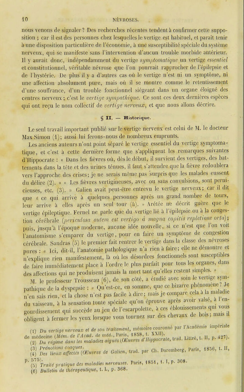 nous venons de signaler? Des recherches récentes tendent à confirmer celte suppo- sition ; car il est des personnes chez lesquelles le vertige est habituel, et paraît tenir aune disposition particulière de l'économie, à une susceptibilité spéciale du système nerveux, qui se manifeste sans l'intervention d'aucun trouble morbide antérieur. 11 y aurait donc, indépendamment du vertige symptomatique un vertige essentiel et constitutionnel, véritable névrose que l'on pourrait rapprocher de l'épilepsie et de l'hystérie. De plus il y a d'autres cas où le vertige n'est ni un symptôme, ni une affection absolument pure, mais où il se montre comme le retentissement d'une souffrance, d'un trouble fonctionnel siégeant dans un organe éloigné des centres nerveux; c'est le vertige sympathique. Ce sont ces deux dernières espèces qui ont reçu le nom collectif de vertige nerveux, et que nous allons décrire. § II. — Historique. Le seul travail important publié sur le vertige nerveux est celui de M. le docteur Max Simon (1); aussi lui ferons-nous de nombreux emprunts. Les anciens auteurs n'ont point séparé le vertige essentiel du vertige symptoma- tique , et c'est à cette dernière forme que s'appliquent les remarques suivantes d'Hippocrate : « Dans les fièvres où, dès le début, il survient des vertiges, des bat- tements dans la tète et des urines ténues, il faut s'attendre que la fièvre redoublera vers l'approche des crises; je ne serais même pas surpris que les malades eussent du délire (2). » « Les fièvres vertigineuses, avec ou sans convulsions, sont perni- cieuses, etc. (3). » Galien avait peut-être entrevu le vertige nerveux; car il dit que fi ce qui arrive à quelques personnes après un grand nombre de tours, leur arrive à elles après un seul tour (4). » Arétée ne décrit guère que le vertige épileplique. Feruel ne parle que du vertige lié à l'épilepsie ou à la conges- tion cérébrale (periculosa autem est vertigo à magna capitis repletione orta) ; puis, jusqu'à l'époque moderne, aucune idée nouvelle, si ce n'est que l'on voit l'anatomisme s'emparer du vertige, pour en faire un symptôme de congestion cérébrale. Sandras (5) le premier fait rentrer le vertige dans la classe des névroses pures • « Ici, dit-il, l'anatomie pathologique n'a rien à faire; elle ne démontre et n'explique rien manifestement, là où les désordres fonctionnels sont susceptibles de faire immédiatement place à l'ordre le plus parfait pour tous les organes, dans des affections qui ne produisent jamais la mort tant qu'elles restent snnples. » M le professeur Trousseau (6), de son côté, a étudié avec son, le vertige sym- pathique de la dyspepsie : « Qu'est-ce, en somme, que ce bizarre phénomène Je n'en sais rien, et la chose n'est pas facile adiré; mais je compare cela a a n,a lad.c du vaisseau, à la sensation toute spéciale qu'on éprouve après avoir valse, à le* gourdissemeni qui succède au jeu de l'escarpolette, à ces f0U1f^sf^1 obligent à fermer les yeux lorsque vous tournez, sur des chevaux de bo.s , mais .1 m Du vertigé nerveux et de son traitement, mémoire couronné par l'Académie impériate }i] P^T^Ni * Oalien, trad. par Ch. Daremberg, Paris, 1856, t. II, P (5) Traité pratique des maladies nerveuses. Paris, 1851, t. I, p. 308. (6) Bulletin de thérapeutique, t. L, p. 368.