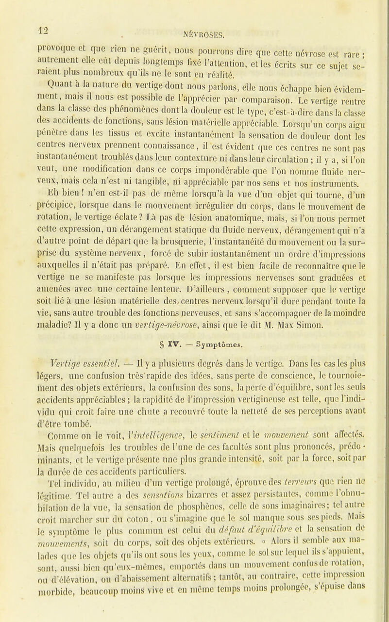 1 - . NÉVROSES. provoque et que rien ne guérit, nous pourrons dire que cette névrose est rare • autrement elle eût depuis longtemps fixé l'attention, et les écrits sur ce sujet se- i nient plus nombreux qu'ils ne le sont en réalité. Quant à la nature du verligedont nous parlons, elle nous échappe bien évidem- ment, mais il nous est possible de l'apprécier par comparaison. Le vertige rentre dans la classe des phénomènes dont la douleur est le type, c'est-à-dire dans la classe des accidents de fonctions, sans lésion matérielle appréciable. Lorsqu'un corps aigu pénètre dans les tissus et excite instantanément la sensation de douleur dont les centres nerveux prennent connaissance, il est évident que ces centres ne sont pas instantanément troublés dans leur contexture ni dans leur circulation ; il y a, si l'on veut, une modification dans ce corps impondérable que l'on nomme fluide ner- veux, mais cela n'est ni tangible, ni appréciable par nos sens et nos instruments. Eh bien ! n'en est-il pas de même lorsqu'à la vue d'un objet qui tourne, d'un précipice, lorsque dans le mouvement irrégulier du corps, dans le mouvement de rotation, le vertige éclate? Là pas dé lésion anatomique, mais, si l'on nous permet cette expression, un dérangement statique du fluide nerveux, dérangement qui n'a d'autre point de départ que la brusquerie, l'instantanéité du mouvement ou la sur- prise du système nerveux, forcé de subir instantanément un ordre d'impressions auxquelles il n'était pas préparé. En effet, il est bien facile de reconnaître que le vertige ne se manifeste pas lorsque les impressions nerveuses sont graduées et amenées avec une certaine lenteur. D'ailleurs, comment supposer que le vertige soit lié à une lésion matérielle des, centres nerveux lorsqu'il dure pendant toute la vie, sans autre trouble des fonctions nerveuses, et sans s'accompagner de la moindre maladie? Il y a donc un vertige-névrose, ainsi que le dit 31. Max Simon. § IV. — Symptômes. Vertige essentiel. — Il y a plusieurs degrés dans le vertige. Dans les cas les plus légers, une confusion très'rapide des idées, sans perte de conscience, le tournoie- ment des objets extérieurs, la confusion des sons, la perte d'équilibre, sont les seuls accidents appréciables ; la rapidité de l'impression vertigineuse est telle, que l'indi- vidu qui croit faire une chute a recouvré toute la netteté de ses perceptions avant d'être tombé. Comme on le voit, Vintelligence, le sentiment et le mouvement sont affectés. .Mais quelquefois les troubles de l'une de ces facultés sont plus prononcés, prédo - minants, et le vertige présente une plus grande intensité, soit par la force, soit par la (hu ée de ces accidents particuliers. Tel individu, au milieu d'un vertige prolongé, éprouvedes terreurs que rien ne légitime. Tel autre a des sensations bizarres et assez persistantes, comme l'obnu- bilai ion de la vue, la sensation de phosphènes, celle de sons imaginaires; tel autre croit marcher sur du coton, ou s'imagine que le sol manque sous ses pieds. Mais le symptôme le plus commun est celui du défaut d'équilibre et la sensation de mouvements, soit du corps, soit des objets extérieurs. « Alors il semble aux ma- lades que les objets qu'ils ont sous les yeuX, comme le sol sur lequel ils s'appuient, sont, aussi bien qu'eux-mêmes, emportés dans un mouvement confusde rotation, ou d'élévation, ou d'abaissement alternatifs; tantôt, au contraire, cette impression morbide, beaucoup moins vive et en même temps moins prolongée, s'épuise dans