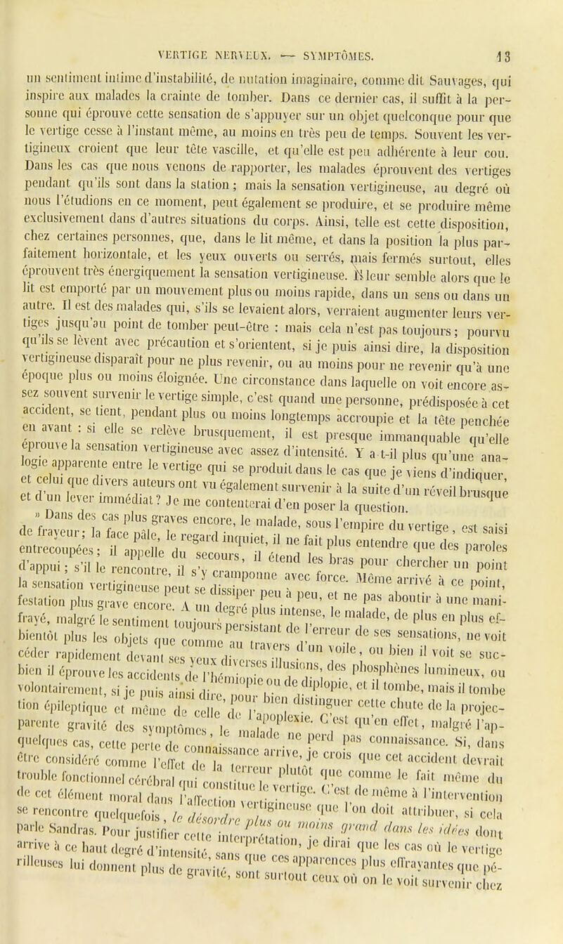 un sentiment intimed'instabilité, de miiation imaginaire, comme dit Sauvages, qui inspire aux malades la crainte de tomber. Dans ce dernier cas, il suffit à la per- sonne qui éprouve cette sensation de s'appuyer sur un objet quelconque pour que le vertige cesse à l'instant même, au moins en très peu de temps. Souvent les ver- tigineux croient que leur tète vascille, et qu'elle est peu adhérente à leur cou. Dans les cas que nous venons de rapporter, les malades éprouvent des vertiges pendant qu'ils sont dans la station ; mais la sensation vertigineuse, au degré où nous l'étudions en ce moment, peut également se produire, et se produire même exclusivement clans d'autres situations du corps. Ainsi, telle est cette disposition, chez certaines personnes, que, dans le lit même, et dans la position la plus par- faitement horizontale, et les yeux ouverts ou serrés, mais fermés surtout, elles éprouvent très énergiquement la sensation vertigineuse. M leur semble alors que le lit est emporté par un mouvement plus ou moins rapide, dans un sens ou dans un autre. Il est des malades qui, s'ils se levaient alors, verraient augmenter leurs ver- tiges jusqu'au point de tomber peut-être : mais cela n'est pas toujours; pourvu qu ,1s se lèvent avec précaution et s'orientent, si je puis ainsi dire, la disposition vertigineuse disparaît pour ne plus revenir, ou au moins pour ne revenir qu'à une époque plus ou moins éloignée. Une circonstance dans laquelle on voit encore as- sez souvent survenir le vertige simple, c'est quand une personne, prédisposée à cet eT^ni *TT PeUda,nt Plf °U m°iUS l0ngtempS acc,'OUPie et la *» lynchée ZZZ1 ' SG ^ brUSquemeut' il est Pres^ immanquable qu'elle eprou,e la sensation vertigineuse avec assez d'intensité. Y a t-il plus qu'une ana- ogu. apparente entre le vertige qui se produit dans le cas que je vien ' liq ■ lui que divers auteurs ont vu également survenir à la suite d'un et d un lever immédiat ? Je me contenterai d'en poser la question 1 » Dans des cas plus graves encore, le malade, sous l'empire du vertige est saisi entité : ndffs—^ d'appui ; s'il le rencontre XT I<?S b''aS P°m' cherche'- UD Point la sensation vert* i« peut ™ ^ ^ *** à GG ■** festation plus grave encore un S ? ? P3S ab°lUir a une mai* frayé, malgréfe senS ttoujo rS ™ t Ko ' f* ^  * bientôt plus les objets que comme n i ' ^ ^ Seusalio»s> M voit céder lïpiâmm faaTj^ZnT i ' ° ^ * voil S* s- bien il éprouve les 1^^™] Aï ph* «n volontairement, si je puis ainsi c i eZ. , 1 °P'e' Ct 11 l0mbc' mais jl ^be «on épileptiqu et mè me Te^ e' l' ï ^T ^ fle la P** Parente gravité des ^^rtJS^ ° f ^'eQ malgré l'ap- qnelqnes cas, cette perle le c n',iss, ^ P<',S COnûaïssa^ Si, dans cire considéré comme l'e^t d e iV ^ qUC &Cddm d-rait trouble fonctionnel cé^ÏÏlfclSî P ^ ^ fait m6me d ne cet élément moral dans l'a lecZ  r ' ^ * ** mÔme 3 Vî**<**>n se ^contre quelquefoï h,1^1^' ^ I w doi' attribuer' si ^ ar™e à ce haut degré d'int*™ s meipietatlGn' .1° ^ai que les cas où Je vertige -Yeuses luidonn ^ 1 gravité, sont surtout ceux où on le voit survenir chez