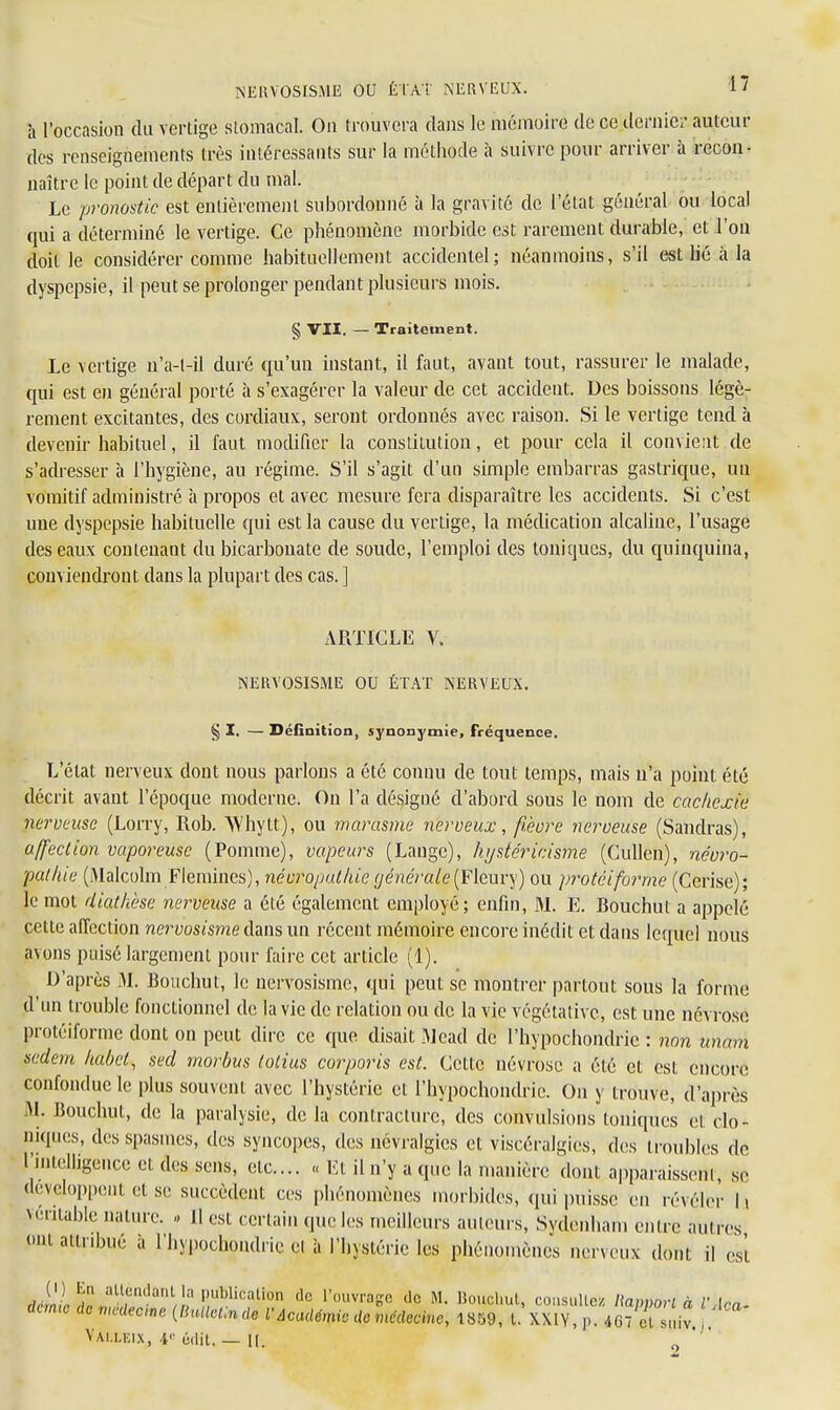 NERVOSISME OU ÊtÀt NERVEUX. 1J à l'occasion du vertige stomacal. On trouvera dans le mémoire de ce dernier auteur des renseignements très intéressants sur la méthode à suivre pour arriver à recon- naître le point de départ du mal. Le pronostic est entièrement subordonné à la gravité de l'état général ou local qui a déterminé le vertige. Ce phénomène morbide est rarement durable, et l'on doit le considérer comme habituellement accidentel; néanmoins, s'il est lié à la dyspepsie, il peut se prolonger pendant plusieurs mois. § VII. — Traitement. Le vertige n'a-l-il duré qu'un instant, il faut, avant tout, rassurer le malade, qui est en général porté à s'exagérer la valeur de cet accident. Des boissons légè- rement excitantes, des cordiaux, seront ordonnés avec raison. Si le vertige tend à devenir habituel, il faut modifier la constitution, et pour cela il convient de s'adresser à l'hygiène, au régime. S'il s'agit d'un simple embarras gastrique, un vomitif administré à propos et avec mesure fera disparaître les accidents. Si c'est une dyspepsie habituelle qui est la cause du vertige, la médication alcaline, l'usage des eaux contenant du bicarbonate de soude, l'emploi des toniques, du quinquina, conviendront dans la plupart des cas. ] ARTICLE V. NERVOSISME OU ÉTAT NERVEUX. § I. — Définition, synonymie, Fréquence. L'état nerveux dont nous parlons a été connu de tout temps, mais n'a point été décrit avant l'époque moderne. On l'a désigné d'abord sous le nom de cachexie nerveuse (Lorry, Rob. Whytt), ou marasme nerveux, fièvre nerveuse (Sandras), affection vaporeuse (Pomme), vapeurs (Lange), hystéricisme (Cullen), névro- pat lue (Malcolm Flemmes), névropathiegénérale(Fleury) ou protèiformc (Cerise); le mot diatkese nerveuse a été également employé; enfin, M. E. Bouchut a appelé cette affection nervosisme dans un récent mémoire encore inédit et dans lequel nous avons puisé largement pour faire cet article (1). D'après M. Bouchut, le nervosisme, qui peut se montrer partout sous la forme d'un trouble fonctionnel de la vie de relation ou de la vie végétative, est une névrose protèiformc dont on peut dire ce que disait Mead de l'hypochondrie : non unam sedem kabet, sed morbus lotius corporis est. Cette névrose a été et est encore confondue le plus souvent avec l'hystérie et l'hypochondrie. On y trouve, d'après M. Jiouchut, de la paralysie, de la contracture, des convulsions toniques et (-Io- niques, des spasmes, des syncopes, des névralgies et viscéralgies, des troubles de l'intelligence et des sens, etc.... « Et il n'y a que la manière dont apparaissent, se développent et se succèdent ces phénomènes morbides, qui puisse en révéler h véritable nature. * 11 est certain que les meilleurs auteurs, Sydenham entre autres m attribué a l'hypochondrie et à l'hystérie les phénomènes nerveux dont il est Jj,>,ï«a;trUlan/ia!:Ublication de l'°uvraSe llc M- Bouchut, consulte!! Rapport à VAca- derme de médecine (BulleUnde l'Académie de médecine, 1859, t. XXIV, p. 467 et suiv !