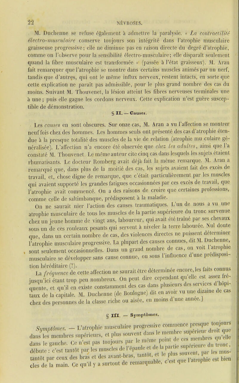 M. Duclienne se refuse également à admettre la paralysie. « La coriiractiWê ëîectro-muscutairê conserve toujours son intégrité dans l'atrophie musculaire graisseuse progressive; elle ne diminue pas en raison directe du degré d'atrophie, comme on l'observe pour la sensibilité électro-musculaire; elle disparaît seulement quand la fibre musculaire est transformée » (passée à l'état graisseux). M. Aran fait remarquer que l'atrophie se montre dans certains muscles animés par un nerf, tandis que d'autres, qui ont le même influx nerveux, restent intacts, en sorte que cette explication ne paraît pas admissible, pour le plus grand nombre des cas du moins. Suivant M. Thouvenet, la lésion atteint les fibres nerveuses terminales une à une ; puis elle gagne les cordons nerveux. Cette explication n'est guère suscep- tible de démonstration. g, II. — Causes. Les causes en sont obscures. Sur onze cas, M. Aran a vu l'affection se montrer neuf fois chez des hommes. Les hommes seuls ont présenté des cas d'atrophie éten- due à la presque totalité des muscles de la vie de relation (atrophie mu culaire gé- néralisée). L'affection n'a encore été observée que chez les adultes, ainsi que l'a constaté M. Thouvenet. Le même auteur cite cinq cas dans lesquels les sujets étaient rhumatisants. Le docteur Romberg avait déjà fait la même remarque. M. Aran a remarqué que, dans plus de la moitié des cas, les sujets avaient fait des excès de travail, et, chose digne de remarque, que c'était particulièrement par les muscles qui avaient supporté les grandes fatigues occasionnées par ces excès de travail, que l'atrophie avait commencé. On a des raisons de croire que certaines professions, comme celle de saltimbanque, prédisposent à la maladie. On ne saurait nier l'action des causes traumatiques. L'un de nous a vu une atrophie musculaire de tous les muscles de la partie supérieure du tronc survenue chez un jeune homme de vingt ans, laboureur, qui avait été traîné par ses chevaux sous un de ces rouleaux pesants qui servent à niveler la terre labourée. Mil doute que, dans un certain nombre de cas, des violences directes ne puissent déterminer l'atrophie musculaire progressive. La plupart des causes connues, dit M. Duclienne, sont seulement occasionnelles. Dans un grand nombre de cas, on vo.t l atrophie musculaire se développer sans cause connue, ou sous l'influence d une prédisposi- tion héréditaire (?). . „.___„ La fréquence de celte affection ne saurait Cire déterminée encore les faits connu, jusqu'ici étant trop peu nombreux. On peut dire cependant qu elle est assez, ré- Lente, et qu'il en existe constamment des cas dans plusieurs des servi es d bopi- tL de la'capitale. M. Duchenne (de Boulogne) dit en avoir vu une dizame de cas Chez des personnes de la classe riche ou aisée, en moins d une année. ] § IÏI. — Symptômes. SumntÔmes - L'atrophie musculaire progressive commence presque toujours daSnibres supérieurs, fil plus souvent dans le membre dans le gauche. Ce n'esl pas toujours par le même poml de ces memb. | ' S e : !es, tantôt par lés muscles de l'épaule et de la par,, super,n e d t,onc tantôt par ceux des bras e, des avant-bras, tantôt, c, le ph,s s m, « cles de la main. Ce qu'il y a surtout de remarquable, c est que 1 at.oph,