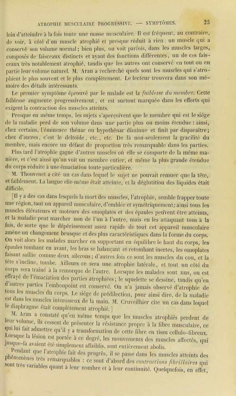 loin d'atteindre à la fois loute une masse musculaire. Il est fréquent, au contraire, de voir, â côté d'un muscle atrophié et presque réduit a rien. un muscle qui a conservé son volume normal ; bien plus, ou voit parfois, dans les muscles larges, composés de faisceaux distincts et ayant des fonctions différentes, un de ces fais- ceaux très notablement atrophié, tandis que les autres ont conservé en tout ou en partie leur volume naturel. M. Aran a recherché quels sont les muscles qui s'atro- phient le plus souvent et le plus complètement. Le lecteur trouvera dans son mé- moire des détails intéressants. Le premier symptôme éprouvé par le malade est la faiblesse du membre. Cette faiblesse augmente progressivement, et est surtout marquée dans les efforts qui exigent la contraction des muscles atteints. Presque en même temps, les sujets s'aperçoivent que le membre qui est le siège de la maladie perd de son volume dans une partie plus ou moins étendue : ainsi, chez certains, l'éminence thénar ou hypothénar diminue et finit par disparaître; chez d'autres, c'est le deltoïde, etc., etc. De là non-seulement la gracilité du membre, mais encore un défaut de proportion très remarquable dans les parties. Plus tard l'atrophie gagne d'autres muscles où elle se comporte de la même ma- nière, et c'est ainsi qu'on voit un membre entier, et même la plus grande étendue du corps réduite à une émacialion toute particulière. M. Thouvenet a cité un cas dans lequel le sujet ne pouvait remuer que la tête, et faiblement. La langue elle-même était atteinte, et l'a déglutition des liquides était difficile. [Il y a des cas dans lesquels la mort des muscles, l'atrophie, semble frapper toute une région, tout un appareil musculaire, d'emblée et symétriquement; ainsi tous les muscles élévateurs et moteurs des omoplates et des épaules peuvent être atteints, et la maladie peut marcher non de l'un à l'autre, mais en les attaquant tous à la fois, de sorte que le dépérissement assez rapide de tout cet appareil musculaire amène un changement brusque et des plus caractéristiques dans la forme du corps. On voit alors les malades marcher en supportant en équilibre le haut du corps, les épaules tombant en avant, les bras se balançant et retombant inertes, les omoplates faisant saillie comme deux ailerons; d'autres fois ce sont les muscles du cou, et la tete s'incline, tombe. Ailleurs ce sera une atrophie latérale, et tout un côté du corps sera traîné à la remorque de l'autre. Lorsque les malades sont nus, on est ellraye de l'émaciation des parties atrophiées; le squelette se dessine, tandis qu'en d autres parties l'embonpoint est conservé. On n'a jamais observé d'atrophie de ions les muscles du corps. Le siège de prédilection, pour ainsi dire, de la maladie est dans les muscles interosseux de la main. M. Cruveilhier cite un cas dans lequel le diaphragme était complètement atrophié. ] M. Aran a constaté qu'en même temps que les muscles atrophiés perdent de cm- volun,,. ,ls cessent de présenter la résistance propre à la fibre musculaire, ce qui nu lait admettre qu'il y a transformation de cette fibre en tissu cellulo-libreux Ju sque la lésion est portée à ce degré, les mouvements des muscles affectés, qui jusque-là avaienl été simplement affaiblis, sont entièrement abolis. nhéZ,m,: qZ l'atr°phie ff dGS l>m^s' H sr Passe ,lims lcs muscles éteints des Promènes très remarquables : ce sont d'abord des.contractions fibrilMm qui sont tas variables quant à leur nombre et à leur continuité. Quelquefois, en effet