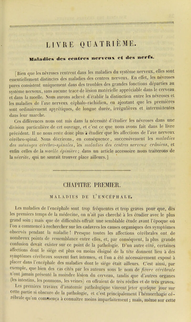 LIVRE QUATRIÈME Maladies des centres nerveux et des nerfs. [Bien que les névroses rentrent dans les maladies du système nerveux, elles sont essentiellement distinctes des maladies des centres nerveux. En effet, les névroses pures consistent uniquement dans des troubles des grandes fonctions départies au système nerveux, sans aucune trace de lésion matérielle appréciable dans le cerveau et dans la moelle. Nous aurons achevé d'établir la distinction entre les névroses et les maladies de l'axe nerveux céphalo-rachidien, en ajoutant que les premières sont ordinairement apyréliques, de longue durée, irrégulières et intermittentes dans leur marche. Ces différences nous ont mis dans la nécessité d'étudier les névroses dans une division particulière de cet ouvrage, et c'est ce que nous avons fait dans le livre précédent. Il ne nous reste donc plus à étudier que les affections de l'axe nerveux cérébro-spinal. Nous décrirons, en conséquence, successivement les maladies des méninges cérébro-spinales, les maladies des centres nerveux crâniens, et enfin celles de la moelle épinière ; dans un article accessoire nous traiterons de la névrite, qui ne saurait trouver place ailleurs.] CHAPITRE PREMIER. MALADIES DE L'ENCÉPHALE. Les maladies de l'encéphale sont trop fréquentes et trop graves pour que, dès les premiers temps de la médecine, on n'ait pas cherché à les étudier avec le plus grand soin ; mais que de difficultés offrait une semblable étude avant l'époque où l'on a commencé à rechercher sur les cadavres les causes organiques des symptômes observés pendant la maladie ! Presque toutes les affections cérébrales ont. de nombreux points de ressemblance entre elles, cl, par conséquent, la plus grande confusion devait exister sur ce point de la pathologie. D'un autre côté, certaines affections dont le siège est plus ou moins éloigné de la tête donnent lieu à des symptômes cérébraux souvent fort intenses, et l'on a été nécessairement exposé à placer dans l'encéphale des maladies dont le siège était ailleurs. C'est ainsi, par exemple, que bien des cas cités par les auteurs sous le nom de fièvre cérébrale n'ont jamais présenté la moindre lésion du cerveau, tandis que d'autres organes (les intestins, les poumons, les veines) en offraient de très réelles et de très graves. l.cs premiers travaux d'anatomie pathologique vinrent jeter quelque jour sur cette partie si obscure de la pathologie, et c'est principalement l'héraorrhagie cé- rébrale qu'on commença à connaître moins imparfaitement; mais, môme sur cette