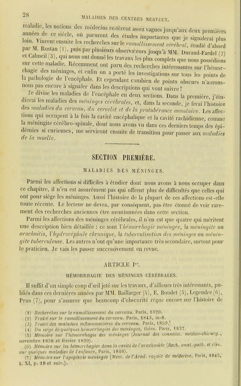 os MALADIES DES CENTRES NERVEUX. maladie les notions des médecins restèrent assez vagues jusqu'aux deux premières années de ce s.èc.e, où parurent des études importantes que je signa , u Z M TT T - Sm'Ie ra^llLrnent cérébrll, S2Ù par M. Rostau ( ! ), pu.s par plusieurs observateurs jusqu'à MM. Durand-Fardel (2) e Cahneil (3 , qui nous ont donné les travaux les plus complets que nous possédion sur cette maladie. Récemment ont paru des recherches intéressantes sur l'hémor- rhag.e des méninges, et enfin on a porté les investigations sur tous les points de la palhologie de 1 encéphale. Et cependant combien de points obscurs n'aurons- nous pas encore à signaler dans les descriptions qui vont suivre ' Je divise les maladies de l'encéphale en deux sections. Dans la première, j'étu- dierai les maladies des méninges cérébrales, et, dans la seconde, je ferai l'histoire (les maladies du cerveau, du cervelet et de la protubérance annulaire. Les affec- tions qui occupent à la fois la cavité encéphalique et la cavité rachidienne, comme la méningite cérébro-spinale, dont nous avons vu dans ces derniers temps des épi- démies si curieuses, me serviront ensuite de transition pour passer aux maladies de la. moelle. SECTION PREMIÈRE. MALADIES DES MÉNINGES. Parmi les affections si difficiles à étudier dont nous avons à nous occuper dans ce chapitre, il n'en est assurément pas qui offrent plus de difficultés que celles qui ont pour siège les méninges. Aussi l'histoire de la plupart de ces affections est-elle toute récente. Le lecteur ne devra, par conséquent, pas être étonné de voir rare- ment des recherches anciennes être mentionnées dans cette section. Parmi les affections des méninges cérébrales, il n'en est que quatre qui méritent une description bien détaillée : ce sont Yhémorrhagie méningée, la méningite ou araclmitis, Y hydrocéphale chronique, la tubercuUsation des méninges ou ménin- gite tuberculeuse. Les autres n'ont qu'une importance très secondaire, surtout pour le praticien. Je vais les passer successivement en revue. ARTICLE P'. 11ÉMORRITAGTE DES MÉNINGES CÉRÉRRALES. Il suffit d'un simple coup d'œil jeté sur les travaux, d'ailleurs très intéressants, pu- bliés dans ces dernières années par MM. Baillarger (M. E, Boudel (5), Legendre(6), Prus (7), pour s'assurer que beaucoup d'obscurité règne encore sur l'histoire de (1) llcchcrchcs sur le ramollissement du cerveau. Paris, I820. (2) Traité sur le ramollissement du cerveau. Paris, 1843, in-8. (3) Traité des maladies inflammatoires du cerveau. Paris, 1859.] (i) Du siège de quelques hémorrhagies des méninges, thèse. Paris, 1837. (S) Mémoire sur l'hémorrhagie des méninges (Journal des connaiss. médico-chirurg., novembre 1838 et février 1839). (G) Mémoire sur les hémorrhagies dans la cavité de l'arachnovlc [Reçh, anat.-path. ci ctn. sur quelques maladies de l'enfance, Paris, I8i(i). (7) Mémoire sur l'apopleoric méningée (Mém. del'Acad. roijalc de médecine, Pans, 184), t. XI, p. 18 et suiv.).