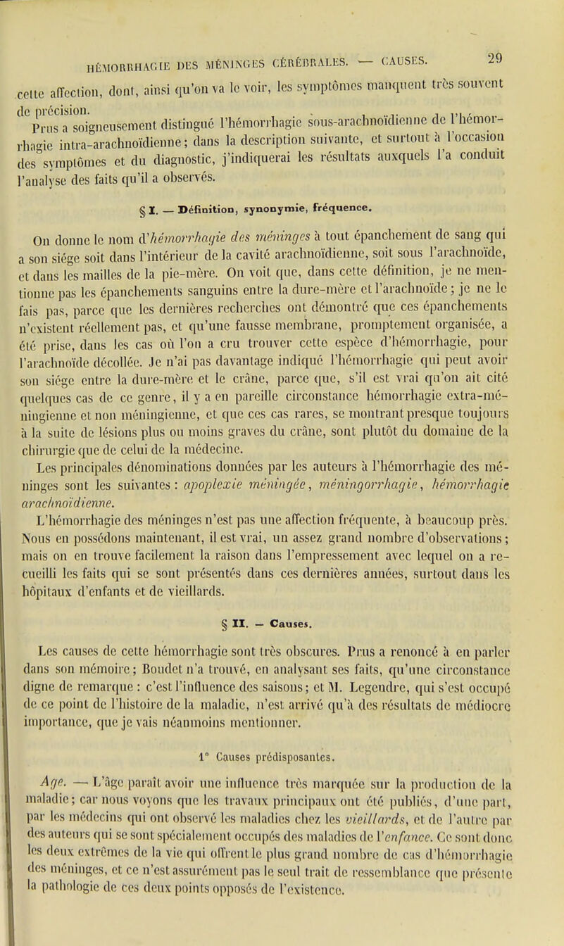 celte affection, dont, ainsi qu'on va le voir, les symptômes manquent très souvent de précision. . , Prusa soigneusement distingué l'hémorrhagie sous-aracbnoidienne de l hemoi- rhagie intra-arachnoïdienne ; dans la description suivante, et surtout à l'occasion des symptômes et du diagnostic, j'indiquerai les résultats auxquels L'a conduit l'analyse des faits qu'il a observés. §1. Définition, synonymie, fréquence. On donne le nom iVhémorrhagie des méninges a tout épanchement de sang qui a son siège soit dans l'intérieur de la cavité araclmoïdienne, soit sous l'arachnoïde, et dans les mailles de la pie-mère. On voit que, dans cette définition, je ne men- tionne pas les épanchements sanguins entre la dure-mère et l'arachnoïde ; je ne le fais pas, parce que les dernières recherches ont démontré que ces épanchements n'existent réellement pas, et qu'une fausse membrane, promptement organisée, a été prise, dans les cas où l'on a cru trouver cette espèce d'hémorrhagie, pour l'arachnoïde décollée. Je n'ai pas davantage indiqué l'hémorrhagie qui peut avoir son siège entre la dure-mère et le crâne, parce que, s'il est vrai qu'on ait cité quelques cas de ce genre, il y a en pareille circonstance hémorrhagic extra-mé- ningienne et non méningienne, et que ces cas rares, se montrant presque toujours à la suite de lésions plus ou moins graves du crâne, sont plutôt du domaine de la chirurgie que de celui de la médecine. Les principales dénominations données par les auteurs à l'hémorrhagie des mé- ninges sont les suivantes: apoplexie méningée, méningorrhagie, hémorrhagic araclmoïdienne. L'hémorrhagie des méninges n'est pas une affection fréquente, h beaucoup près. Nous en possédons maintenant, il est vrai, un assez grand nombre d'observations ; mais on en trouve faedement la raison dans l'empressement avec lequel on a re- cueilli les faits qui se sont présentés dans ces dernières années, surtout dans les hôpitaux d'enfants et de vieillards. § II. — Causes. Les causes de cette hémorrhagie sont très obscures. Prus a renoncé à en parler dans son mémoire ; Boudet n'a trouvé, en analysant ses faits, qu'une circonstance digne de remarque : c'est l'influence des saisons; et M. Legendrc, qui s'est occupé de ce point de l'histoire de la maladie, n'est arrivé qu'à des résultats de médiocre importance, que je vais néanmoins mentionner. 1 Causes prédisposantes. Age. — L'âge paraît avoir une influence très marquée sur la production de la maladie; car nous voyons que les travaux principaux ont élé publics, d'une part, par les médecins qui ont observé les maladies chez les vieillards, et. de l'autre par des auteurs qui se sont spécialement occupés des maladies de l'enfance. Ce sont donc les deux extrêmes de la vie qui offrent le plus grand nombre de cas (l'hémorrhagie des méninges, et ce n'est assurément pas le seul trait de ressemblance que présente la pathologie de ces deux points opposés de l'existence.