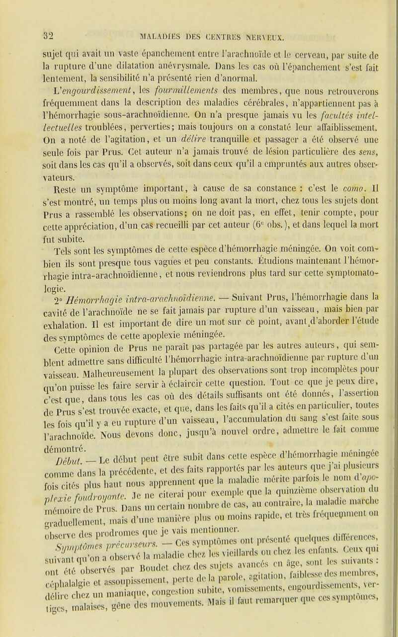 sujet qui avait un vaste épanchement entre l'arachnoïde et le cerveau, par suite de la rupture d'une dilatation anévrysmale. Dans les cas où l'épanchemcnt s'est fait lentement, la sensibilité n'a présenté rien d'anormal. U engourdissement, les fourmillements des membres, que nous retrouverons fréquemment dans la description des maladies cérébrales, n'appartiennent pas à l'hémorrhagic sous-arachnoïdienne. On n'a presque jamais vu les facultés intel- lectuelles troublées, perverties; mais toujours on a constaté leur affaiblissement. On a noté de l'agitation, et un délire tranquille et passager a été observé une seule fois par Prus. Cet auteur n'a jamais trouvé de lésion particulière des sens, soit dans les cas qu'il a observés, soit dans ceux qu'il a empruntés aux autres obser- vateurs. Reste un symptôme important, à cause de sa constance : c'est le coma. Il s'est montré, un temps plus ou moins long avant la mort, cbez tous les sujets dont Prus a rassemblé les observations; on ne doit pas, en effet, tenir compte, pour celte appréciation, d'un cas recueilli par cet auteur (6U obs. ), et dans lequel la mort fut subite. Tels sont les symptômes de cette espèce d'hémorrhagie méningée. On voit com- bien ils sont presque tous vagues et peu constants. Étudions maintenant l'hémor- rhagie intra-arachnoïdienne, et nous reviendrons plus tard sur cette symplomato- logie. 2° Hémorrhagie intra-arachnoïdienne. — Suivant Prus, l'hémorrhagie dans la cavité de l'arachnoïde ne se fait jamais par rupture d'un vaisseau, mais bien par exhalation. Il est important de dire un mot sur ce point, avanl/l'aborder l'étude des symptômes de cette apoplexie méningée. Cette opinion de Prus ne paraît pas partagée par les autres auteurs, qui sem- blent admettre sans difficulté l'hémorrhagie intra-arachnoïdienne par rupture d'un vaisseau Malheureusement la plupart des observations sont trop incomplètes pour «u'on puisse les faire servir à éclaircir cette question. Tout ce que je peux dire, c'est nue dansions les cas où des détails suffisants ont été donnés, l'assernou de Pris s''est trouvée exacte, et que, dans les faits qu'il a cités en particulier, toutes les fois ou'il y a eu rupture d'un vaisseau, l'accumulation du sang s'est fa.lc sous 1 arachnoïde. Nous devons donc, jusqu'à nouvel ordre, admettre le fait comme d6S7-Le début peut être subit dans cette espèce d'hémorrhagie méningée comme dans la précédente, et des faits rapportés par les auteurs que j a. plusieurs Stés PL haut nous apprennent que la maladie mérite parfois le nomA oP - 5^hSrayante, .le ne citerai pour exemple que la quinzxème ob~ d Ere de Prus Dans un certain nombre de cas, au contraire, la maladie maid.e -aïs d'une manière plus ou moins rapide, e« Mi fréquemmen. on ^ que.ques différences, ont été observés par Boude. ^^^Z^Z Kse des membres, tiges