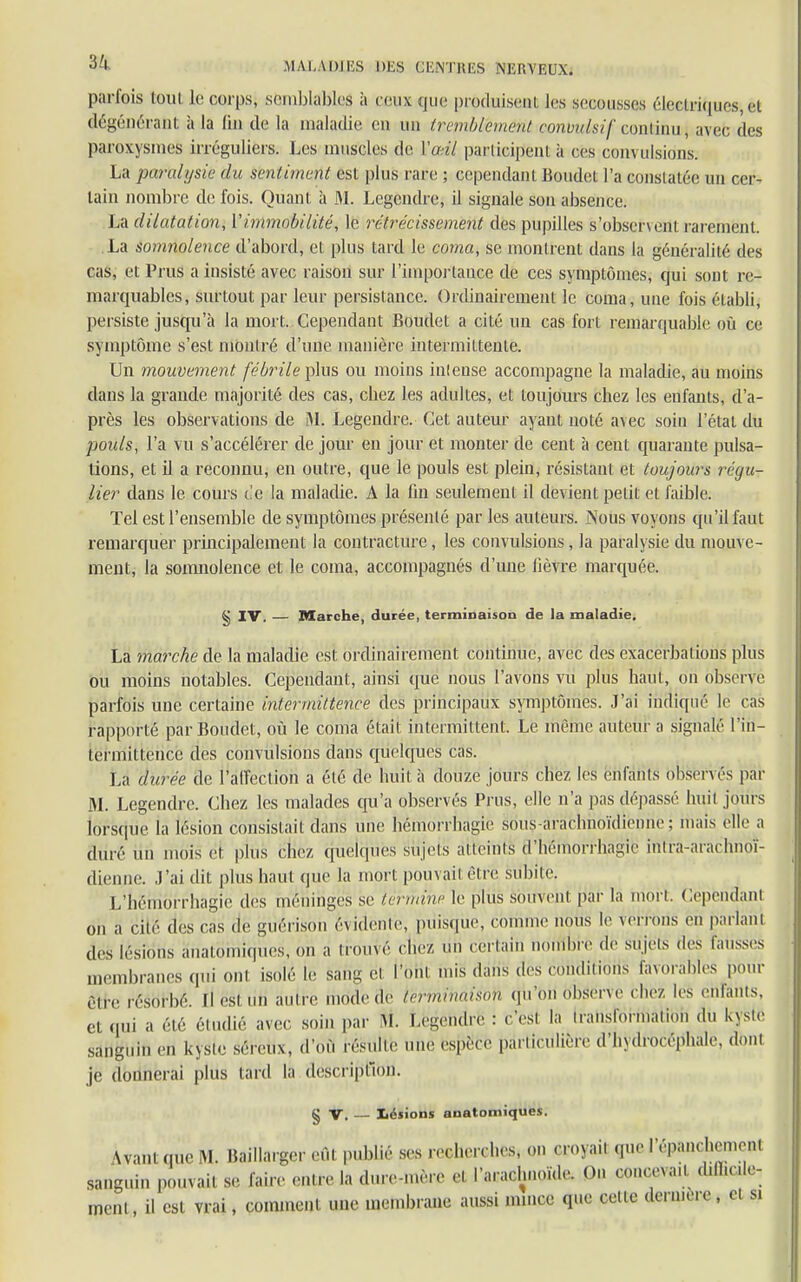 $4 .MA l,A 1)1 ES DES GENTHES NERVEUX. parfois tout le corps, semblables il ceux que produisent les secousses électriques, cl dégénérant à la fin de la maladie eu un tremblement contmlsif continiij avec des paroxysmes irréguliers. Les muscles de Y œil participent à ces coin disions. La paralysie du sentiment est plus rare ; cependant Boudet l'a conslatée un cer- tain nombre de fois. Quant à M. Legcndre, il signale son absence. La dilatation, Y immobilité, le rétrécissement des pupilles s'observent rarement. La somnolence d'abord, et plus tard le coma, se montrent dans la généralité des cas, et Prus a insisté avec raison sur l'importance de ces symptômes, qui sont re- marquables, surtout par leur persistance. Ordinairement le coma, une fois établi, persiste jusqu'à la mort. Cependant Boudet a cité un cas fort remarquable où ce symptôme s'est montré d'une manière intermittente. Un mouvement fébrile plus ou moins intense accompagne la maladie, au moins dans la grande majorité des cas, cbez les adultes, et toujours chez les enfants, d'a- près les observations de M. Legendre. Cet auteur ayant noté a\ec soin l'étal du poids, l'a vu s'accélérer de jour en jour et monter de cent à cent quarante pulsa- tions, et il a reconnu, en outre, que le pouls est plein, résistant et toujours régu- lier dans le cours de la maladie. A la fin seulement il devient petit et faible. Tel est l'ensemble de symptômes présenté par les auteurs. Nous voyons qu'il faut remarquer principalement la contracture, les convulsions, la paralysie du mouve- ment, la somnolence et le coma, accompagnés d'une fièvre marquée. § IV. — Marche, durée, terminaison de la maladie. La marche de la maladie est ordinairement continue, avec des exacerbalions plus ou moins notables. Cependant, ainsi que nous l'avons vu plus haut, on observé parfois une certaine intermittence des principaux symptômes. J'ai indiqué le cas rapporté par Boudet, où le coma était intermittent. Le même auteur a signalé l'in- termittence des convulsions dans quelques cas. La durée de l'affection a été de huit à douze jours chez les enfants observés par M. Legendre. Chez les malades qu'a observés Prus, elle n'a pas dépassé huit jours lorsque la lésion consistait dans une hèmorrhagiê sous araclinoïdienne ; mais elle a duré un mois et plus chez quelques sujets atteints d'héniorrhagie intra-arachnoï- dienne. .Lai dit plus haut que la mort pouvait être subite. L'hëmorrhagië des méninges se termine le plus souvent par la mort. Cependant on a cité des cas de guérisbh évidente, puisque, comme nous le verrons en parlant des lésions anatomiques, on a trouvé ( liez un certain nombre de sujets des fausses membranes qui oui isolé le sang et l'Ônl mis dans dés conditions favorables pour être résorbé. Il esi on autre mode de terrnihaisoïi qu'bri observe chez les enfants, et qui a élé étudié avec soin par M. Legendre : cesl la Iranslormalion du kyste sanguin en kyste séreux, d'où résulte une espère particulière d'hydrocéphale, dont je donnerai plus tard la description. § V. — lésions anatomiques. WantqucM. Baillarger eût publie ses recherches, on croyait que lâchement sanguin pouvait se faire entre la dure-mère et l'arachnoïde. On concevait d.fl.e.le- ment il est vrai, comment une membrane aussi mmee que cette dernière, cl si