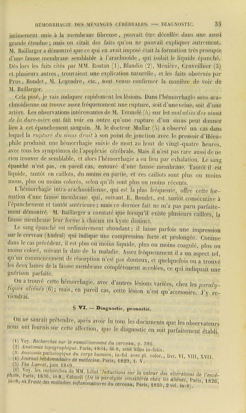 intimement unie à la membrane fibreuse, pouvait être décollée dans une aussi grande étendue ; mais on citait des faits qu'on ne pouvait expliquer autrement. M. Baillarger a démontré que ce qui en avait imposé était la formation très prompte d'une fausse membrane semblable à l'arachnoïde , qui isolait le liquide épanché. Dès lors les faits cités par MM. Rostan (1), Blandin (2), Menièrc, Cruvcilhier (3) et plusieurs autres, trouvaient une explication naturelle, et les faits observés par Prus, Boudet, M. Legendre, etc., sont venus confirmer la manière de voir de M. Baillarger. Cela posé, je vais indiquer rapidement les lésions. Dans l'hémorrhagie sous-ara- chnoïdienne on trouve assez fréquemment une rupture, soit d'une veine, soit d'une artère. Les observations intéressantes de M. Tonnelé (U) sur les maladies des sinus de la dure-mère ont fait voir en outre qu'une rupture d'un sinus peut donner heu à cet épanchement sanguin. M. le docteur Mullar (5) a observé un cas dans lequel la rupture du sinus droit à son point de jonction avec le pressoir d'Héro- phile produisit une hémorrhagie suivie de mort au bout de vingt-quatre heures, avec tous les symptômes de l'apoplexie cérébrale. Mais il n'est pas rare aussi de ne rien trouver de semblable, et alors l'hémorrhagie a eu lieu par exhalation. Le sang épanché n'est pas, en pareil cas, entouré d'une fausse membrane. Tantôt il est liquide, tantôt en caillots, du moins en partie, et ces caillots sont plus ou moins mous, plus ou moins colorés, selon qu'ils sont plus ou moins récents. L'hémorrhagie intra-arachnoïdienne, qui est la plus fréquente, offre cette for- mation d'une fausse membrane qui, suivant E. Boudet, est tantôt consécutive à l'épanchement et tantôt antérieure; mais ce dernier fait ne m'a pas paru parfaite- ment démontré. M. Baillarger a constaté que lorsqu'il existe plusieurs caillots, la fausse membrane leur forme à chacun un kyste distinct. Le sang épanché est ordinairement abondant ; il laisse parfois une impression sur le cerveau (Andral) qui indique une compression forte et prolongée. Comme dans le cas précédent, il est pins ou moins liquide, plus ou moins coagulé, plus ou moins coloré, suivant la date de la maladie. Assez fréquemment il a un aspect tel qu'un commencement de résorption n'est pas douteux, et quelquefois on a trouvé les deux lames delà fausse membrane complètement accolées, ce qid indiquait une guérison parfaite. On a trouvé cette hémorrhagie, avec d'autres lésions variées, chez les paraly- tiques aliénés (6); mais, en pareil cas, cette lésion n'est qu'accessoire J'y re- viendrai. J S VI. — Diagnostic, pronostic. On ne saurait prétendre, après avoir lu fous les documents que les observateurs ■mus ont fournissur cette fctiqh, que le diagnostic en soit parfaitement établi'. (I) Voy. Recherches sur le ramollissement du cerveau, p 396 2) Anatomie topographique. Paris, \ in-8, avec atlas in-folio. 3, Anatorme pathologique du corps humain, in-Ibl. avec pl. color., livr. VI, Vit! XVII (i) Journal hebdomadaire de médecine. Paris, 1829 t. V , (5) The Lancet, juin 1849. Jll p°& 1.5?T^VÏ SfvïS! {InduCliom *»'• la valeur te ^rations de Vencé- s r ; ' ,f:','a,,no {e ,a considérée choc 1rs aliénés Paris VX m-8, et Iraac des maladies inflammaloires du cerveau, Paris, 1859, 2 vol in-8 ' '