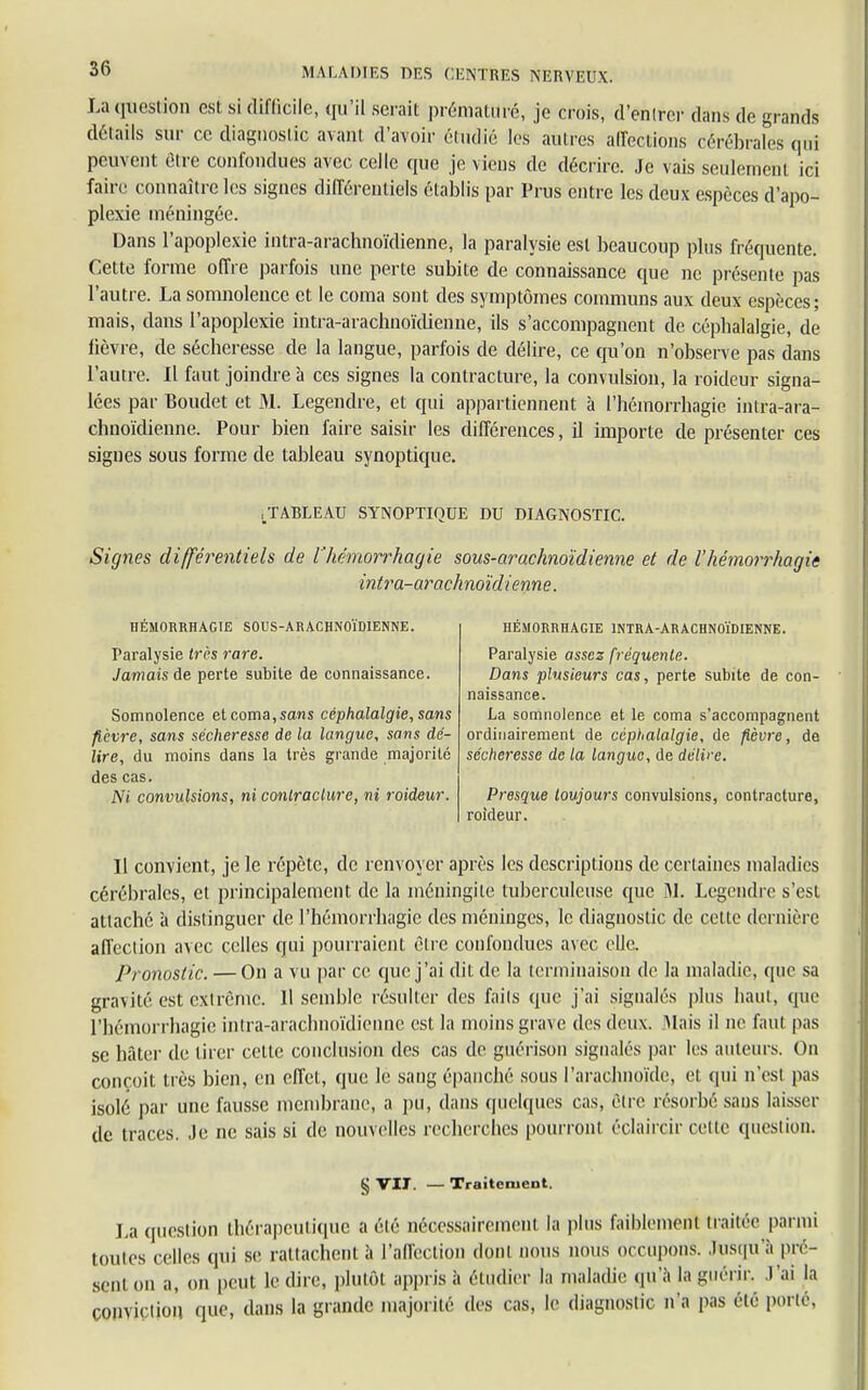 La question est si difficile, qu'il serait prématuré, je crois, d'entrer dans de grands détails sur ce diagnostic avant d'avoir étudié les autres affections cérébrales qui pein ent être confondues avec celle que je viens de décrire. Je vais seulement ici faire connaître les signes différentiels établis par Prus entre les deux espèces d'apo- plexie méningée. Dans l'apoplexie intra-arachnoïdienne, la paralysie est beaucoup plus fréquente. Cette forme offre parfois une perte subite de connaissance que ne présente pas l'autre. La somnolence et le coma sont des symptômes communs aux deux espèces; mais, dans l'apoplexie intra-arachnoïdienne, ils s'accompagnent de céphalalgie, de lièvre, de sécheresse de la langue, parfois de délire, ce qu'on n'observe pas dans l'autre. Il faut joindre à ces signes la contracture, la convulsion, la roideur signa- lées par Boudet et M. Legendre, et qui appartiennent à l'hémorrhagie intra-ara- chnoïdienne. Pour bien faire saisir les différences, il importe de présenter ces signes sous forme de tableau synoptique. .TABLEAU SYNOPTIQUE DU DIAGNOSTIC. Signes différentiels de l'hémorrhagie sous-arachnoïdienne et de l'hémorrhagie intra-arachnoïdienne. HÉMORRHACIE SOUS-ARACHNOÏDIENNE. Paralysie très rare. Jamais de perte subite de connaissance. Somnolence et coma, sans céphalalgie, sans fièvre, sans sécheresse de la langue, sans dé- lire, du moins dans la très grande majorité des cas. Ni convulsions, ni contracture, ni roideur. HÉMORRHAGIE INTRA-ARACHNOÏDIENNE. Paralysie assez fréquente. Dans plusieurs cas, perte subite de con- naissance. La somnolence et le coma s'accompagnent ordinairement de céphalalgie, de fièvre, de sécheresse de la langue, de délire. Presque toujours convulsions, contracture, roideur. Il convient, je le répète, de renvoyer après les descriptions de certaines maladies cérébrales, et principalement de la méningite tuberculeuse que M. Legendre s'est attaché à distinguer de l'hémorrhagie des méninges, le diagnostic de cette dernière affection avec celles qui pourraient être confondues avec elle. Pronostic. — On a vu par ce que j'ai dit de la terminaison de la maladie, que sa gravité est extrême. 11 semble résulter des faits que j'ai signalés plus liant, que l'hémorrhagie intra-arachnoïdienne est la moins grave des deux. Mais il ne faut pas se hâter de tirer cette conclusion des cas de guérison signalés par les auteurs. On conçoit très bien, en effet, que le sang épanché sous l'arachnoïde, et qui n'est pas isolé par une fausse membrane, a pu, dans quelques cas, être résorbé sans laisser de traces. Je ne sais si de nouvelles recherches pourront éclaircir cette question. § VII. — Traitement. La question thérapeutique a été nécessairement la plus faiblement traitée parmi toutes celles qui se rattachent à l'affection dont nous nous occupons. Jusqu'à pré- sent on a, on peut le (lire, plutôt appris à étudier la maladie qu'à laguérir. l'ai la conviction que, dans la grande majorité des cas, le diagnostic n'a pas été porté,