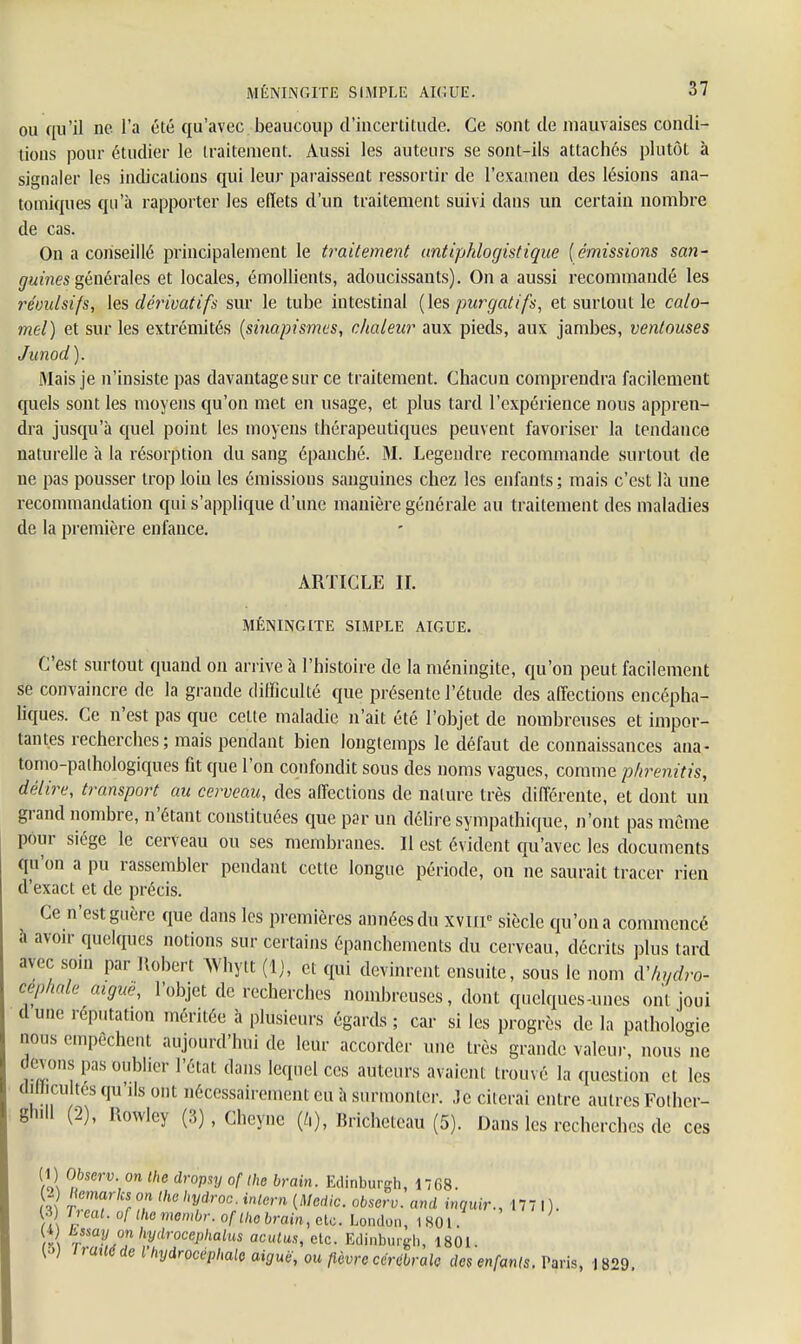 ou qu'il ne l'a été qu'avec beaucoup d'incertitude. Ce sont de mauvaises condi- tions pour étudier le traitement. Aussi les auteurs se sont-ils attachés plutôt à signaler les indications qui leur paraissent ressortir de l'examen des lésions ana- tomiques qu'à rapporter les effets d'un traitement suivi dans un certain nombre de cas. On a conseillé principalement le traitement antipklogistique (émissions san- guines générales et locales, émollients, adoucissants). On a aussi recommandé les révulsifs, les dérivatifs sur le tube intestinal (les purgatifs, et surtout le calo- mel) et sur les extrémités (sinapismes, chaleur aux pieds, aux jambes, ventouses Junod). Mais je n'insiste pas davantage sur ce traitement. Chacun comprendra facilement quels sont les moyens qu'on met en usage, et plus tard l'expérience nous appren- dra jusqu'à quel point les moyens thérapeutiques peuvent favoriser la tendance naturelle à la résorption du sang épanché. M. Legendre recommande surtout de ne pas pousser trop loin les émissions sanguines chez les enfants; mais c'est là une recommandation qui s'applique d'une manière générale au traitement des maladies de la première enfance. ARTICLE II. MÉNINGITE SIMPLE AIGUË. C'est surtout quand on arrive à l'histoire de la méningite, qu'on peut facilement se convaincre de la grande difficulté que présente l'étude des affections encépha- liques. Ce n'est pas que celte maladie n'ait été l'objet de nombreuses et impor- tantes recherches ; mais pendant bien longtemps le défaut de connaissances ana- tomo-pathologiques fit que l'on confondit sous des noms vagues, comme phrenitis, délire, transport au cerveau, des affections de nature très différente, et dont un grand nombre, n'étant constituées que par un délire sympathique, n'ont pas même pour siège le cerveau ou ses membranes. Il est évident qu'avec les documents qu'on a pu rassembler pendant cette longue période, on ne saurait tracer rien d'exact et de précis. Ce n'est guère que dans les premières années du xvnr siècle qu'on a commencé a avoir quelques notions sur certains épanchements du cerveau, décrits plus tard avec soin par Robert Whytt (1), et qui devinrent ensuite, sous le nom d'hydro- céphale aiguë, l'objet de recherches nombreuses, dont quelques-unes ont joui dune réputation méritée à plusieurs égards; car si les progrès de la pathologie nous empêchent aujourd'hui de leur accorder une très grande valeur, nous ne devons pas oublier l'état dans lequel ces auteurs avaient trouvé la question et les dillini tes qu'ils ont nécessairement eu à surmonter, ,1c citerai entre autres Fother- gnill (2), Rowlcy (3), Chcyne (/,), Bricheteau (5). Dans les recherches de ces (1) Observ. on the dropsy of the brain. Edinburgh, 1768. -) Kcmarlcs on the hydroc. inlern (Medic. observ. and inquir., 177 1). 13) Iieat. of themembr. of the brain, etc. London, 1801. . Lssa!lhydroceplialus aculus, etc. Eclinburgh, 1801. ,raH«deMydrocéphate aiguë, ou fièvre cérébrale des enfants. Paris, 1829