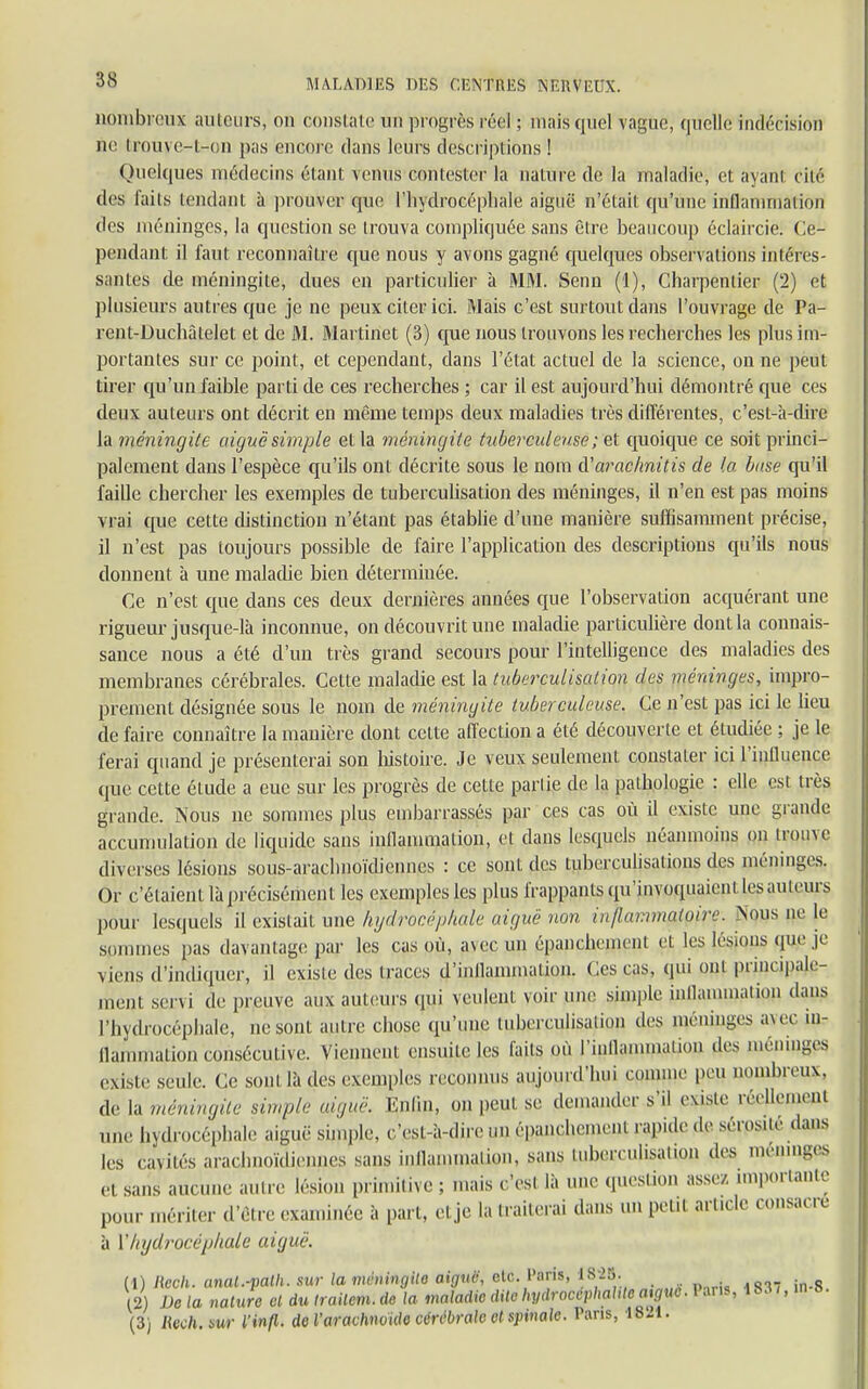 nombreux auteurs, on coustatG un progrès réel ; niais quel vague, quelle indécision ne trouye-t-on pas encore dans leurs descriptions ! Quelques médecins étant venus contester la nature de la maladie, el ayanl cité des faits tendant à prouver que l'hydrocéphale aiguë n'était qu'une inflammation des méninges, la question se trouva compliquée sans être beaucoup éclaircie. Ce- pendant il faut reconnaître que nous y avons gagné quelques observations intéres- santes de méningite, dues en particulier à MM. Senn (1), Charpentier (2) et plusieurs autres que je ne peux citer ici. Mais c'est surtout dans l'ouvrage de Pa- rent-Duchàlelet et de M. Martinet (3) que nous trouvons les recherches les plus im- portantes sur ce point, et cependant, dans l'état actuel de la science, on ne peut tirer qu'un faible parti de ces recherches ; car il est aujourd'hui démontré que ces deux auteurs ont décrit en même temps deux maladies très différentes, c'est-à-dire la méningite aiguë simple et la méningite tuberculeuse ; et quoique ce soit princi- palement dans l'espèce qu'ils ont décrite sous le nom à'arac/mitis de la buse qu'il faille chercher les exemples de tuberculisation des méninges, il n'en est pas moins vrai que cette distinction n'étant pas établie d'une manière suffisamment précise, il n'est pas toujours possible de faire l'application des descriptions qu'ils nous donnent à une maladie bien déterminée. Ce n'est que dans ces deux dernières années que l'observation acquérant une rigueur jusque-là inconnue, on découvrit une maladie particulière dont la connais- sance nous a été d'un très grand secours pour l'intelligence des maladies des membranes cérébrales. Cette maladie est la tuberculisation des méninges, impro- prement désignée sous le nom de méningite tuberculeuse. Ce n'est pas ici le lieu de faire connaître la manière dont celte affection a été découverte et étudiée ; je le ferai quand je présenterai son histoire. Je veux seulement constater ici l'influence que cette étude a eue sur les progrès de cette partie de la pathologie : elle est très grande. Nous ne sommes plus embarrassés par ces cas où il existe une grande accumulation de liquide sans inflammation, et dans lesquels néanmoins on trouve diverses lésions sous-araclmoïdiennes : ce sont des tuberculisations des méninges. Or c'étaient là précisément les exemples les plus frappants qu'invoquaient les auteurs pour lesquels il existait une hydrocéphale aiguë non inflammatoire. Nous ne le sommes pas davantage par les cas où, avec un épanchemcnl et les lésions que je viens d'indiquer, il existe des traces d'inflammation. Ces cas, qui ont principale- ment servi de preuve aux auteurs qui veulent; voir une simple inflammation dans l'hydrocéphale, ne sont autre chose qu'une tuberculisaiion des méninges avec in- flammation consécutive. Viennent ensuite les laits où l'inflammation des méninges existe seule. Ce sont là des exemples reconnus aujourd'hui connue peu nombreux, de la méningite simple aiguë. Enfui, on peut se demander s'il existe réellement une hydrocéphale aiguë simple, c'est-a-direunépanchemeu.! rapide ,1e séms.ie dans les cavités arachnoïdiennes suis inflammation, sans tuberculisaUQU des méninge el sans aucune autre lésion primitive ; mais c'est là une question assez importante pour mériter d'être examinée à part, el je la traiterai dans un petit article consacre à ['hydrocéphale aiguë. (1) Bech. anal.-valh. sur la méningite aiguë, etc. Paris, J82». ,2) De la nature el du Irailem. de la maladie dite hydroceVhalileaigue. Pans, (3) Hech.sur Vinf» de l'arachnoïde cérébrale et spinale. Pans, «H.